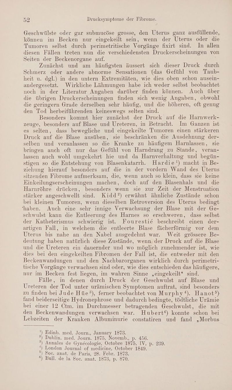 Geschwülste oder gar submucöse grosse, den Uterus ganz ausfüllende, können im Becken nur eingekeilt sein, wenn der Uterus oder die Tumoren selbst durch perimetritische Vorgänge fixirt sind. In allen diesen Fällen treten nun die verschiedensten Druckerscheinungen von Seiten der Beckenorgane auf. | Zunächst und am häufigsten äussert sich dieser Druck durch Schmerz oder andere abnorme Sensationen (das Gefühl von Taub- heit u. dgl.) in den untern Extremitäten, wie dies oben schon ausein- andergesetzt. Wirkliche Lähmungen habe ich weder selbst beobachtet. noch in der Literatur Angaben darüber finden können. Auch über die übrigen Druckerscheinungen finden sich wenig Angaben, obwohl die geringern Grade derselben sehr häufig, und die höheren, oft genug den Tod herbeiführenden keineswegs selten sind. Besonders kommt hier zunächst der Druck auf die Harnwerk- zeuge, besonders auf Blase und Ureteren, in Betracht. Im Ganzen ist es selten, dass bewegliche und eingekeilte Tumoren einen stärkeren Druck auf die Blase ausüben, sie beschränken die Ausdehnung der- selben und veranlassen so die Kranke zu häufigem Harnlassen, sie bringen auch oft nur das Gefühl von Harndrang zu Stande, veran- lassen auch wohl umgekehrt hie und da Harnverhaltung und begün- stigen so die Entstehung von Blasenkatarrh. Hardie!) macht in Be- ziehung hierauf besonders auf die in der vordern Wand des Uterus sitzenden Fibrome aufmerksam, die, wenn auch so klein, dass sie keine Einkeilungserscheinungen machen, doch auf den Blasenhals und die Harnröhre drücken, besonders wenn sie zur Zeit der Menstruation stärker angeschwellt sind. Kidd?) erwähnt ähnliche Zustände schon bei kleinen Tumoren, wenn dieselben Retroversion des Uterus bedingt ‘haben. Auch eine sehr innige Verwachsung der Blase mit der Ge- schwulst kann die Entleerung des Harnes so erschweren, dass selbst der Katheterismus schwierig ist. Fourestie beschreibt einen der- artigen Fall, in welchem die entleerte Blase fächerförmig vor dem Uterus bis nahe an den Nabel ausgedehnt war. Weit grössere Be- deutung haben natürlich diese Zustände, wenn der Druck auf die Blase und die Ureteren ein dauernder und wo möglich zunehmender ist, wie dies bei den eingekeilten Fibromen der Fall ist, die entweder mit den Beckenwandungen und den Nachbarorganen wirklich durch perimetri- tische Vorgänge verwachsen sind oder, wie dies entschieden das häufigere, nur im Becken fest liegen, im wahren Sinne „eingekeilt* sind. Fälle, ın denen durch Druck der Geschwulst auf Blase und Ureteren der Tod unter urämischen Symptomen auftrat, sind besonders zu finden bei Jude Hüe°), ferner beobachtet von Murphy). Hanot) fand beiderseitige Hydronephrose und dadurch bedingte, tödtliche Urämie bei einer 12 Otm. im Durchmesser betragenden Geschwulst, die mit den Beckenwandungen verwachsen war. Hubert‘) konnte schon bei Lebzeiten der Kranken Albuminurie constatiren und fand „Morbus ') Edinb. med. Journ., January 1873. °) Dublin. med. Journ. 1875, Novemb., p. 456. ®) Annales de Gynecologie, Octobre 1875, IV, p. 239. *) London Journal of medicine, October 1849. ) Soc. anat. de Paris, 28. Febr. 1873. °) Bull. de la Soc. anat. 1873, p. 870. o