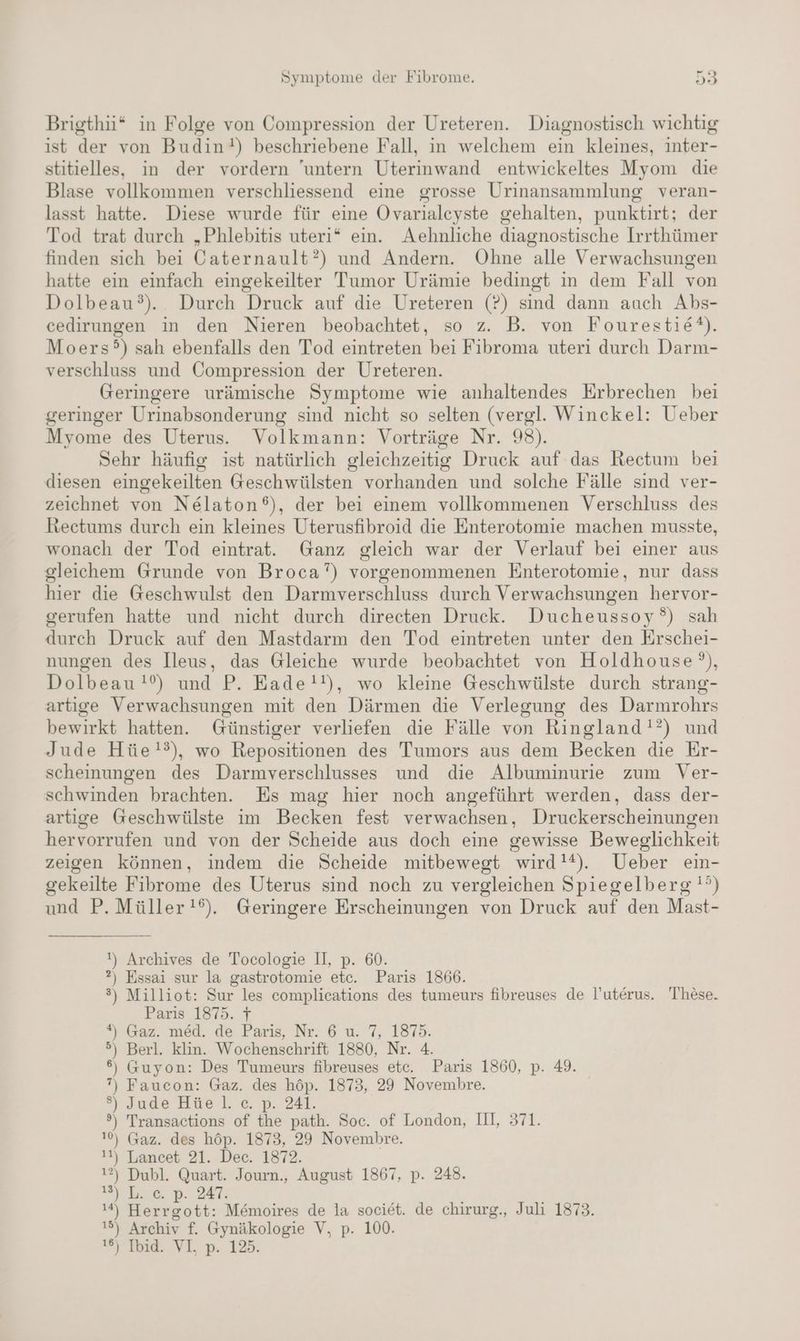 Brigthi* in Folge von Compression der Ureteren. Diagnostisch wichtig ist der von Budin!) beschriebene Fall, in welchem ein kleines, inter- stitielles, in der vordern 'untern Uterinwand entwickeltes Myom die Blase vollkommen verschliessend eine grosse Urinansammlung veran- lasst hatte. Diese wurde für eine Ovarialeyste gehalten, punktirt; der Tod trat durch „Phlebitis uteri* ein. Aehnliche diagnostische Irrthümer finden sich bei Caternault?) und Andern. Ohne alle Verwachsungen hatte ein einfach eingekeilter Tumor Urämie bedingt in dem Fall von Dolbeau°). Durch Druck auf die Ureteren (?) sind dann auch Abs- cedirungen in den Nieren beobachtet, so z. B. von Fourestie®). Moers?) sah ebenfalls den Tod eintreten bei Fibroma uteri durch Darm- verschluss und Compression der Ureteren. Geringere urämische Symptome wie anhaltendes Erbrechen bei geringer Urinabsonderung sind nicht so selten (vergl. Winckel: Ueber Myome des Uterus. Volkmann: Vorträge Nr. 98). Sehr häufig ist natürlich gleichzeitig Druck auf das Rectum bei diesen eingekeilten Geschwülsten vorhanden und solche Fälle sind ver- zeichnet von Nelaton®), der bei einem vollkommenen Verschluss des Rectums durch ein kleines Uterusfibroid die Enterotomie machen musste, wonach der Tod eintrat. Ganz gleich war der Verlauf bei einer aus gleichem Grunde von Broca”) vorgenommenen Enterotomie, nur dass hier die Geschwulst den Darmverschluss durch Verwachsungen hervor- gerufen hatte und nicht durch direeten Druck. Ducheussoy°) sah durch Druck auf den Mastdarm den Tod eintreten unter den Erschei- nungen des Ileus, das Gleiche wurde beobachtet von Holdhouse’°), Dolbeau!°) und P. Eade!!), wo kleine Geschwülste durch strang- artige Verwachsungen mit den Därmen die Verlegung des Darmrohrs bewirkt hatten. Günstiger verliefen die Fälle von Ringland!?) und Jude Hüe!?), wo Repositionen des Tumors aus dem Becken die Er- scheinungen des Darmverschlusses und die Albuminurie zum Ver- schwinden brachten. Es mag hier noch angeführt werden, dass der- artige Geschwülste im Becken fest verwachsen, Druckerscheinungen hervorrufen und von der Scheide aus doch eine gewisse Beweglichkeit zeigen können, indem die Scheide mitbewegt wird!*). Ueber ein- gekeilte Fibrome des Uterus sind noch zu vergleichen Spiegelberg!°) und P. Müller !). Geringere Erscheinungen von Druck auf den Mast- !) Archives de Tocologie II, p. 60. ?) Essai sur la gastrotomie etc. Paris 1866. 3) Milliot: Sur les complications des tumeurs fibreuses de l’uterus. These. Paris 1875. 7 *) Gaz. med. de Paris, Nr. 6 u. 7, 1875. 5) Berl. klin. Wochenschrift 1880, Nr. 4 6%) Guyon: Des Tumeurs fibreuses etc. Paris 1860, p. 49. 7), Faucon: Gaz. des höp. 1873, 29 Novembre. ®) Jude Hüe Il. c. p. 241. °) Transactions of the path. Soc. of London, Ill, 371. 10) Gaz. des höp. 1873, 29 Novembre. 11) Lancet 21. Dec. 1872. 1?) Dubl. Quart. Journ., August 1867, p. 248. Shoe». 247: 14) Herrgott: M&moires de la societ. de chirurg., Juli 1873. 15) Archiv f. Gynäkologie V, p. 100. SV IERE/VL, D 128: