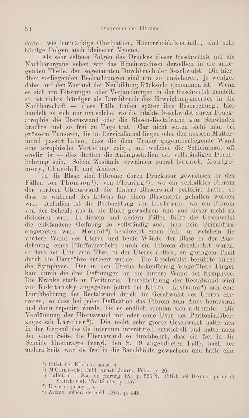 darm, wie hartnäckige Obstipation, Hämorrhoidalzustände, sind sehr häufige Folgen auch kleinerer Myome. Als sehr seltene Folgen des Druckes dieser Geschwülste auf die Nachbarorgane sehen wir das Hineinwachsen derselben in die anlie- senden Theile, den sogenannten Durchbruch der Geschwulst. Die hier- über vorliegenden Beobachtungen sind um so unsicherer, je weniger dabei auf den Zustand der Neubildung Rücksicht genommen ist. Wenn es sich um Eiterungen oder Verjauchungen in der Geschwulst handelt, so ist nichts häufiger als Durchbruch des Erweichungsheerdes in die Nachbarschaft — diese Fälle finden später ihre Besprechung, hier handelt es sich nur um solche, wo die intakte Geschwulst durch Druck- atrophie die Uteruswand oder die Blasen-Rectalwand zum Schwinden brachte und so frei zu Tage trat. Gar nicht selten sieht man bei erössern Tumoren, die im Cervicalkanal liegen oder den äussern Mutter- mund passirt haben, dass die dem Tumor gegenüberliegende Wand eine atrophische Vertiefung zeigt, auf welcher die Schleimhaut oft erodirt ist — dies dürften die Anfangsstadien der vollständigen Durch- bohrung sein. Solche Zustände erwähnen zuerst Bennet, Montgo- mery, Churchill und Andere. In die Blase sind Fibrome durch Druckusur gewachsen ın den Fällen von Thomson), von Fleming?), wo ein verkalktes Fibrom der vordern Uteruswand die hintere Blasenwand perforirt hatte, so dass es während des Lebens für einen Blasenstein gehalten worden war. Aehnlich ist die Beobachtung von Lisfranc, wo ein Fibrom von der Scheide aus in die Blase gewachsen und aus dieser nicht zu dislociren war. In diesem und andern Fällen füllte die Geschwulst die entstandene Oeffnung so vollständig aus, dass kein Urinabfluss eingetreten war. Monod?°) beschreibt einen Fall, in welchem die vordere Wand des Uterus und beide Wände der Blase in der Aus- dehnung eines Fünffranestücks durch ein Fibrom durchbohrt waren, so dass der Urin zum Theil in den Uterus abfloss, zu geringem Theil durch die Harnröhre entleert wurde. Die Geschwulst berührte direct die Symphyse. Der in den Uterus hakenförmig eingeführte Finger kam durch die drei Oeffnungen an die hintere Wand der Symphyse. Die Kranke starb an Peritonitis. Durchbohrung der Rectalwand wird von Rokitansky angegeben (eitirt bei Klob). Lisfranc*) sah eine Durchbohrung der Rectalwand durch die Geschwulst des Uterus ein- treten, so dass bei jeder Defäcation das Fibrom zum Anus heraustrat und dann reponirt wurde, bis es endlich spontan sich abtrennte. Die Verdünnung der Uteruswand mit oder ohne Usur des Peritonäalüber- zuges sah Larcher°). Die nicht sehr grosse Geschwulst hatte sich in der Gegend des Os internum interstitiell entwickelt und hatte nach der einen Seite die Uteruswand so durchbohrt, dass sie frei in die Scheide hineinragte (vergl. den S. 19 abgebildeten Fall), nach der andern Seite war sie frei in die Bauchhöhle gewachsen und hatte eine ') Citirt bei Klob u. sonst. f °) M’Clintock: Dubl. quart. Jourm., Febr., p. 20. °) Bullet. d. 1. Soc. de chirurg. IX, p. 526 }. Citirt bei Demarquay et Saint-Vel: Traite etc., p. 157. *) Demargquayll ce. °) Archiv. gener. de med. 1867, p. 545.