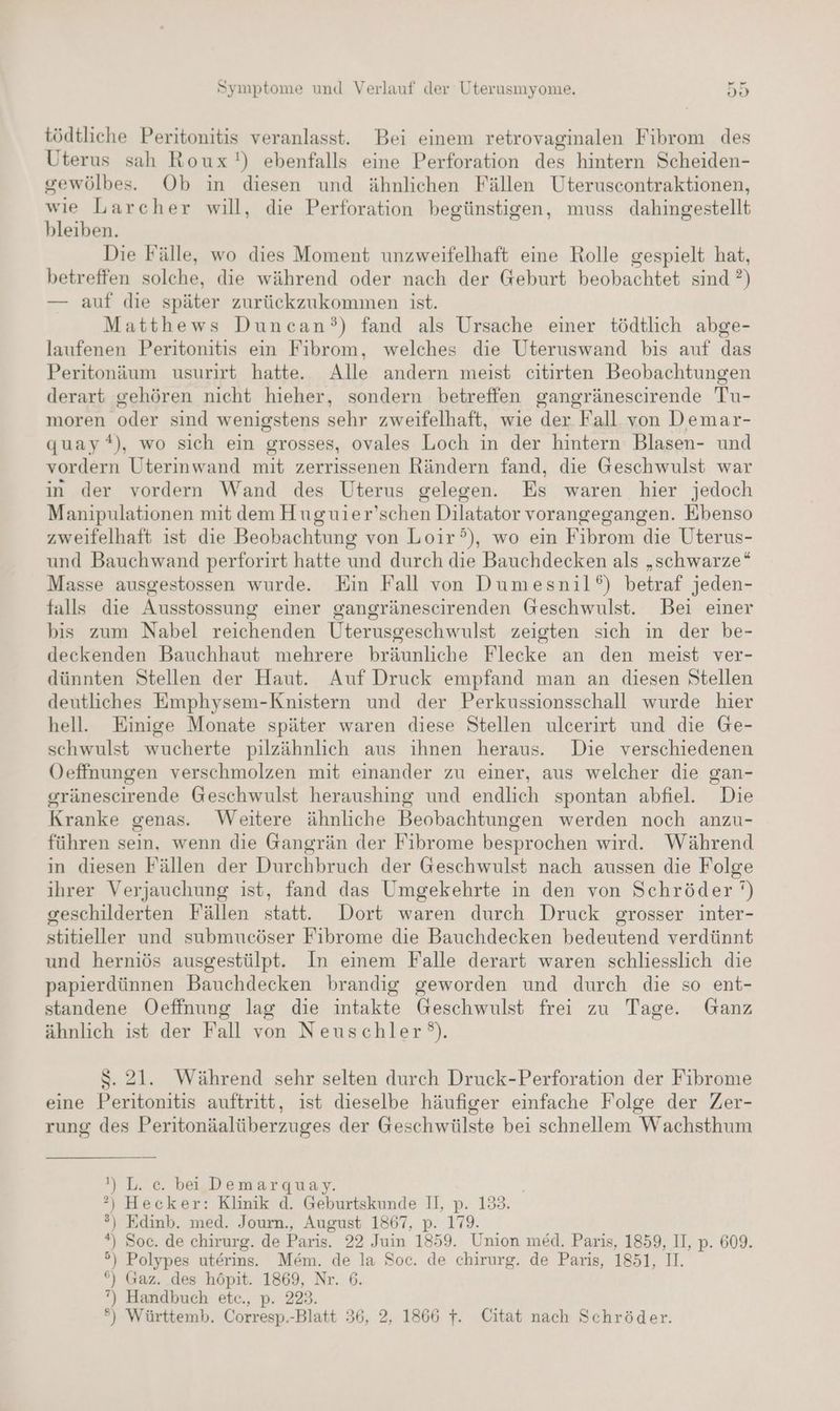 wm tödtliche Peritonitis veranlasst. Bei einem retrovaginalen Fibrom des Uterus sah Roux'!) ebenfalls eine Perforation des hintern Scheiden- gewölbes. Ob in diesen und ähnlichen Fällen Uteruscontraktionen, wie Larcher will, die Perforation begünstigen, muss dahingestellt bleiben. Die Fälle, wo dies Moment unzweifelhaft eine Rolle gespielt hat, betreffen solche, die während oder nach der Geburt beobachtet sind ?) — auf die später zurückzukommen ist. Matthews Duncan’) fand als Ursache einer tödtlich abge- laufenen Peritonitis ein Fibrom, welches die Uteruswand bis auf das Peritonäum usurirt hatte. Alle andern meist citirten Beobachtungen derart gehören nicht hieher, sondern betreffen gangränescirende Tu- moren oder sind wenigstens sehr zweifelhaft, wıe der Fall von Demar- quay), wo sich ein grosses, ovales Loch in der hintern Blasen- und vordern Uterinwand mit zerrissenen Rändern fand, die Geschwulst war in der vordern Wand des Uterus gelegen. Es waren hier jedoch Manipulationen mit dem Huguier’schen Dilatator vorangegangen. Ebenso zweifelhaft ist die Beobachtung von Loir°), wo ein Fibrom die Uterus- und Bauchwand perforirt hatte und durch die Bauchdecken als „schwarze“ Masse ausgestossen wurde. Ein Fall von Dumesnil‘) betraf jeden- falls die Ausstossung einer gangränescirenden Geschwulst. Bei einer bis zum Nabel reichenden Uterusgeschwulst zeigten sich in der be- deckenden Bauchhaut mehrere bräunliche Flecke an den meist ver- dünnten Stellen der Haut. Auf Druck empfand man an diesen Stellen deutliches Emphysem-Knistern und der Perkussionsschall wurde hier hell. Einige Monate später waren diese Stellen ulcerirt und die Ge- schwulst wucherte pilzähnlich aus ıhnen heraus. Die verschiedenen Oeffnungen verschmolzen mit einander zu einer, aus welcher die gan- gränescirende Geschwulst heraushing und endlich spontan abfiel. Die Kranke genas. Weitere ähnliche Beobachtungen werden noch anzu- führen sein, wenn die Gangrän der Fibrome besprochen wird. Während in diesen Fällen der Durchbruch der Geschwulst nach aussen die Folge ihrer Verjauchung ist, fand das Umgekehrte in den von Schröder’) geschilderten Fällen statt. Dort waren durch Druck grosser inter- stitieller und submueöser Fibrome die Bauchdecken bedeutend verdünnt und herniös ausgestülpt. In einem Falle derart waren schliesslich die papierdünnen Bauchdecken brandig geworden und durch die so ent- standene Oeffnung lag die intakte Geschwulst frei zu Tage. Ganz ähnlich ist der Fall von Neuschler°). $S. 21. Während sehr selten durch Druck-Perforation der Fibrome eine Peritonitis auftritt, ist dieselbe häufiger einfache Folge der Zer- rung des Peritonäalüberzuges der Geschwülste bei schnellem Wachsthum I) L. ec. bei Demargquay. °) Hecker: Klinik d. Geburtskunde II, p. 133. ®) Edinb. med. Journ., August 1867, p. 179. *) Soc. de chirurg. de Paris. 22 Juin 1859. Union med. Paris, 1859, II, p. 609. °) Polypes uterins. Mem. de la Soc. de chirurg. de Paris, 1851, I. °) Gaz. des höpit. 1869, Nr. 6. ”) Handbuch etc., p. 223. °) Württemb. Corresp.-Blatt 36, 2, 1866 }. Citat nach Schröder.