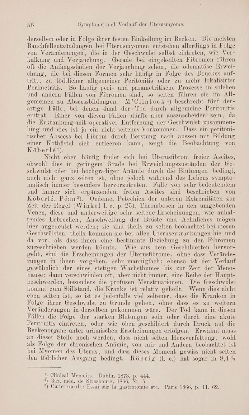 derselben oder in Folge ihrer festen Einkeilung im Becken. Die meisten Bauchfellentzündungen bei Uterusmyomen entstehen allerdings in Folge von Veränderungen, die in der Geschwulst selbst eintreten, wie Ver- kalkung und Verjauchung. Gerade bei eingekeilten Fibromen führen oft die Anfangsstadien der Verjauchung schon, die ödematöse Erwei- chung, die bei diesen Formen sehr häufig in Folge des Druckes auf- tritt, zu tödtlicher allgemeiner Peritonitis oder zu mehr lokalisirter Perimetritis. So häufig peri- und parametritische Prozesse in solchen und andern Fällen von Fibromen sind, so selten führen sie im All- gemeinen zu Abscessbildungen. M’ Clintock !) beschreibt fünf der- artige Fälle, bei denen Amal der: Tod durch allgemeine Peritonitis eintrat. Einer von diesen Fällen dürfte aber auszuscheiden sein, da die Erkrankung mit operativer Entfernung der Geschwulst zusammen- hing und dies ist ja ein nicht seltenes Vorkommen. Dass ein peritoni- tischer Abscess bei Fibrom durch Berstung nach aussen mit Bildung einer Kothfistel sich entleeren kann, zeigt die Beobachtung von Köberle?). Nicht eben häufig findet sich bei Uterusfibrom freier Ascites, obwohl dies in geringem Grade bei Erweichungszuständen der Ge- schwulst oder bei hochgradiger Anämie durch die Blutungen bedingt, auch nicht ganz selten ist, ohne jedoch während des Lebens sympto- matisch immer besonders hervorzutreten. Fälle von sehr bedeutendem und immer sich ergänzendem freien Ascites sind beschrieben von Köberle, P&ean°’). ÖOedeme, Petechien der unteren Extremitäten zur Zeit der Regel (Winkel l.c. p. 25), Thrombosen in den umgebenden Venen, diese und anderweitige sehr seltene Erscheinungen, wie anhal- tendes Erbrechen, Anschwellung der Brüste und Aehnliches mögen hier angedeutet werden: sie sind theils zu selten beobachtet bei diesen Geschwülsten, theils kommen sie bei allen Uteruserkrankungen hie und da vor, als dass ihnen eine bestimmte Beziehung zu den Fibromen zugeschrieben werden könnte. Wie aus dem Geschilderten hervor- geht, sind die Erscheinungen der Uterusfibrome, ohne dass Verände- rungen in ihnen vorgehen, sehr mannigfach; ebenso ist der Verlauf gewöhnlich der eines stetigen Wachsthumes bis zur Zeit der Meno- pause; dann verschwinden oft, aber nicht immer, eine Reihe der Haupt- beschwerden, besonders die profusen Menstruationen. Die Geschwulst kommt zum Stillstand, die Kranke ist relativ geheilt. Wenn dies nicht eben selten ist, so ist es jedenfalls viel seltener, dass die Kranken in Folge ihrer Geschwulst zu Grunde gehen, ohne dass es zu weitern Veränderungen in derselben gekommen wäre. Der Tod kann in diesen Fällen die Folge der starken Blutungen sein oder durch eine akute Peritonitis eintreten, oder wie oben zeschildert durch Druck auf die Beckenorgane unter urämischen Erscheinungen erfolgen. Erwähnt muss an dieser Stelle noch werden, dass nicht selten Herzverfettung , wohl als Folge der chronischen Anämie, von mir und Andern beobachtet; ist bei Myomen des Uterus, und dass dieses Moment gewiss nicht selten den tödtlichen Ausgang bedingt. Röhrig (l. ec.) hat sogar in 8,4% !) Clinical Memoirs. Dublin 1873, 444. °) Gaz. med. de Strasbourg, 1866, Nr. 9. ®) Caternault: Essai sur la gastrotomie etc. Paris 1866, p. 11. 62.