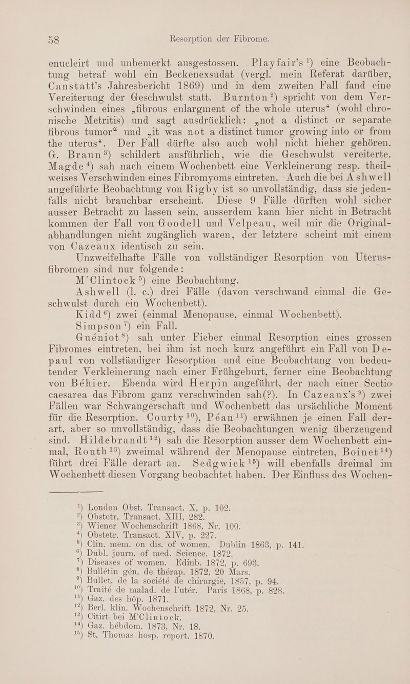 enucleirt und unbemerkt ausgestossen. Playfair’s!) eine Beobach- tung betraf wohl ein Beckenexsudat (vergl. mein Referat darüber, Canstatt’s Jahresbericht 1869) und in dem zweiten Fall fand eine Vereiterung der Geschwulst statt. Burnton?) spricht von dem Ver- schwinden eines „fibrous enlargment of the whole uterus“ (wohl chro- nische Metritis) und sagt ausdrücklich: „not a distinect or separate fibrous tumor* und „it was not a distinet tumor growing into or from the uterus“. Der Fall dürfte also auch wohl nicht hieher gehören. G. Braun?) schildert ausführlich, wie die Geschwulst vereiterte. Magde*) sah nach einem Wochenbett eine Verkleinerung resp. theil- _ weises Verschwinden eines Fibromyoms eintreten. Auch die bei Ashwell angeführte Beobachtung von Rigby ist so unvollständig, dass sie jeden- falls nicht brauchbar erscheint. Diese 9 Fälle dürften wohl sicher ausser Betracht zu lassen sein, ausserdem kann hier nicht in Betracht kommen der Fall von @oodell und Velpeau, weil mir die Original- abhandlungen nicht zugänglich waren, der letztere scheint mit einem von Cazeaux identisch zu sein. Unzweifelhafte Fälle von vollständiger Resorption von Uterus- fibromen sind nur folgende: M’Clintock °) eine Beobachtung. Ashwell (l. ce.) drei Fälle (davon verschwand einmal die Ge- schwulst durch ein Wochenbett). Kidd®) zwei (einmal Menopause, einmal Wochenbett). Simpson’) ein Fall. Gueniot®) sah unter Fieber einmal Resorption eines grossen Fibromes eintreten, bei ihm ıst noch kurz angeführt ein Fall von De- paul von vollständiger Resorption und eine Beobachtung von bedeu- tender Verkleinerung nach einer Frühgeburt, ferner eine Beobachtung von Behier. Ebenda wird Herpin angeführt, der nach einer Sectio caesarea das Fibrom ganz verschwinden sah(?). In Cazeaux’s°®) zwei Fällen war Schwangerschaft und Wochenbett das ursächliche Moment für die Resorption. Courty!’), Pean!!) erwähnen je einen Fall der- art, aber so unvollständig, dass die Beobachtungen wenig überzeugend sind. Hildebrandt!?) sah die Resorption ausser dem Wochenbett ein- mal, Routh!?) zweimal während der Menopause eintreten, Boinet!?) führt drei Fälle derart an. Sedgwick!d) will ebenfalls dreimal im Wochenbett diesen Vorgang beobachtet haben. Der Einfluss des Wochen- ) > Obstewr. Iransacı..XIL, 289, ) Wiener Wochenschrift 1868, Nr. 100. ) Obstetr. Transact. XIV, p. 227. °®) Clin. mem. on dis. of women. Dublin 1863, p. 141. ) Dubl. journ. of med. Science. 1872. ') Diseases of women. Edinb. 1872, p. 698. °) Bulletin gen. de therap. 1872, 20 Mars. °) Bullet. de la societe de chirurgie, 1857, p. 94. ı) Traite de malad. de l’uter. Paris 1868, p. 828. 1) Gaz. des höp. 1871. 1?) Berl. klin. Wochenschrift 1872, Nr. 25. 13) Citirt bei M’Clintock. 1%) Gaz. hebdom. 1873, Nr. 18. ») St, Thomas hosp. report. 1870.