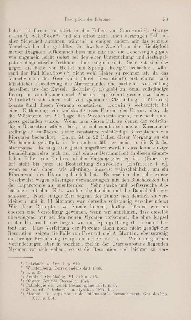 bettes ist ferner constatirt in den Fällen von Scanzoni!), Guss- mann?), Schröder?) und ich selbst kann einen derartigen Fall mit aller Sicherheit anführen, während in einigen andern mir das schnelle Verschwinden der gefühlten Geschwülste Zweifel an der Richtigkeit meiner Diagnose aufkommen liess und mir nur die Ueberzeugung gab, wie ungemein leicht selbst bei doppelter Untersuchung und Rectalpal- pation diagnostische Irrthümer hier möglich sind. Sehr gut sind da- gegen die Fälle von Holst und Spiegelberg*) beobachtet, wäh- rend der Fall Meadow’s°) nicht wohl hieher zu rechnen ist, da das Verschwinden der Geschwulst (durch Resorption ?) erst eintrat nach künstlicher Erweiterung des Muttermundes und partieller Ausschälung derselben aus der Kapsel. Röhrig (l. c.) giebt an, 8mal vollständige Resorption von Myomen nach Abortus resp. Geburt gesehen zu haben. Winckel‘) sah einen Fall von spontaner Rückbildung. Löhlein ’) konate 3mal diesen Vorgang constatiren. Lorain°) beobachtete bei einer Entbindung ein kindskopfgrosses Fibrom des Uterus, das, als die Wöchnerin am 22. Tage des Wochenbetts starb, nur noch nuss- gross gefunden wurde. Wenn man diesen Fall zu denen der vollstän- digen Resorption zählen darf, so sind somit nach meiner Zusammen- stellung 42 annähernd sicher constatirte vollständige Resorptionen von Fibromen beobachtet. Davon ist in 22 Fällen dieser Vorgang an ein Wochenbett geknüpft, in den andern fällt er meist in die Zeit der Menopause. Es mag hier gleich angeführt werden, dass keine einzige Behandlungsweise auch nur mit einiger Bestimmtheit in diesen sämmt- lichen Fällen von Einfluss auf den Vorgang gewesen ist. (Ganz iso- lirt steht bis jetzt die Beobachtung Schröder’s [Hofmeier |. e.], wenn es sich dabei, wie allerdings äusserst wahrscheinlich, um ein Fibromyom des Uterus gehandelt hat. Es erschien die sehr grosse Geschwulst wegen allseitiger Verwachsungen mit den Bauchdecken bei der Laparotomie als unentfernbar. Sehr starke und gefässreiche Ad- häsionen mit dem Netz wurden abgebunden und die Bauchhöhle ge- schlossen. Nach einiger Zeit begann der Tumor sich deutlich zu ver- kleinern und in 11 Monaten war derselbe vollständig verschwunden.) Wie diese Resorption zu Stande kommt, darüber können wir am ehesten eine Vorstellung gewinnen, wenn wir annehmen, dass dieselbe überwiegend nur bei den reinen Myomen vorkommt, die ohne Kapsel in der Uterussubstanz liegen, wie dies Spiegelberg (l. c.) zuerst be- tont hat. Dass Verfettung der Fibrome allein noch nicht genügt zur Resorption, zeigen die Fälle von Freund und A. Martin, ebensowenig die breiige Erweichung (vergl. oben Hecker |. c.). Wenn dergleichen Veränderungen aber in weichen, frei in der Uterussubstanz liegenden Myomen vor sich gehen, so ist die Resorption viel leichter zu ver- ') Lehrbuch, 4. Aufl. I, p. 212. ?) Württemberg. Correspondenzblatt 1868. auL. ec 229, “) Archiv f.:Gynäkolog. VI, 512 u. 515. °) Obstetr. Journal. December 1874. *) Pathologie der weibl. Sexualorgane 1881, p. 67. ’) Zeitschrift f. Geburtsh. u. Gynäkol. 1877, Bd. I. *) Atrophie des corps fibreux de l’uterus apres l’accouchement. Gaz. des höp.