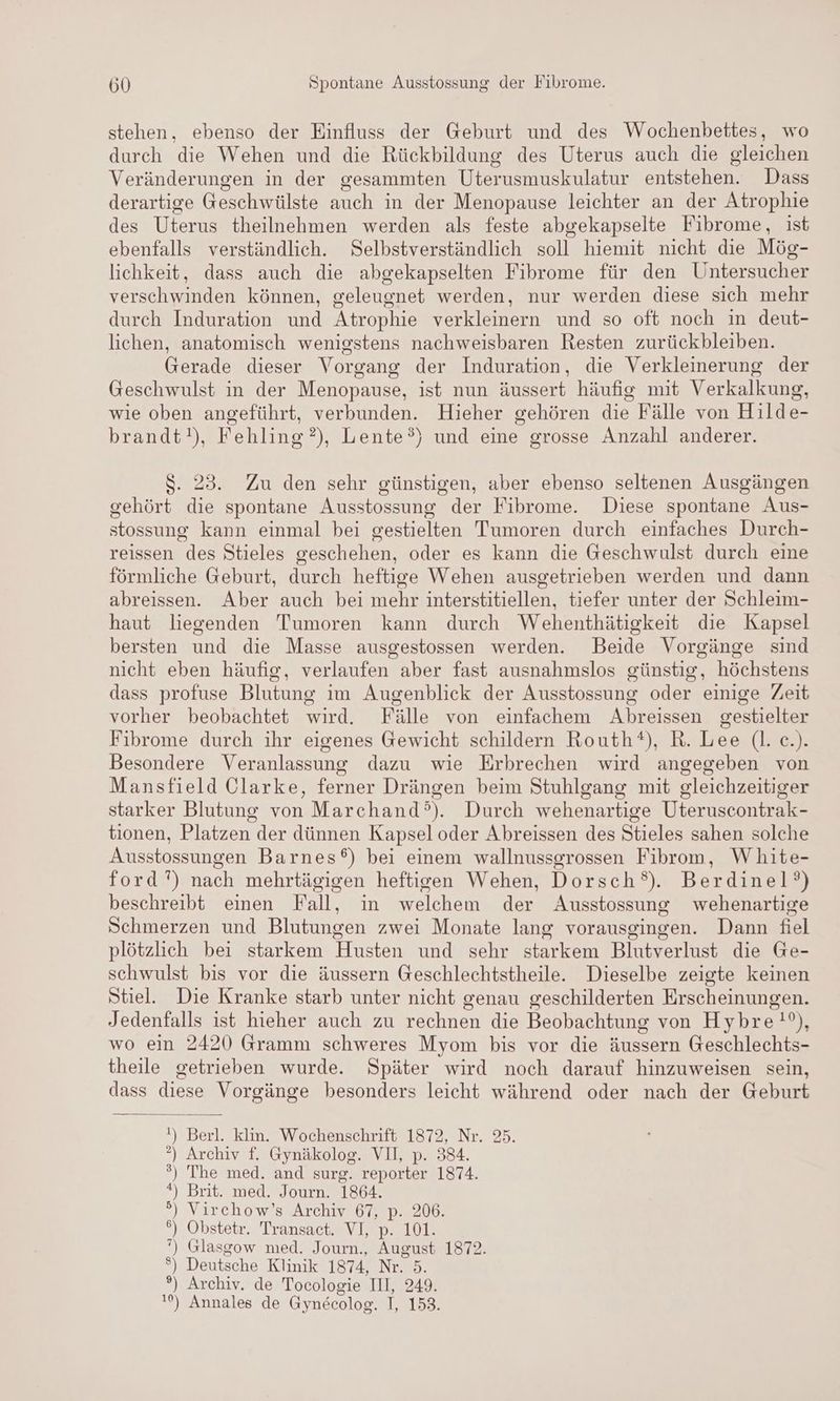 stehen, ebenso der Einfluss der Geburt und des Wochenbettes, wo durch die Wehen und die Rückbildung des Uterus auch die gleichen Veränderungen in der gesammten Uterusmuskulatur entstehen. Dass derartige Geschwülste auch in der Menopause leichter an der Atrophie des Uterus theilnehmen werden als feste abgekapselte Fibrome, ist ebenfalls verständlich. Selbstverständlich soll hiemit nicht die Mög- lichkeit, dass auch die abgekapselten Fibrome für den Untersucher verschwinden können, geleugnet werden, nur werden diese sich mehr durch Induration und Atrophie verkleinern und so oft noch in deut- lichen, anatomisch wenigstens nachweisbaren Resten zurückbleiben. Gerade dieser Vorgang der Induration, die Verkleinerung der Geschwulst in der Menopause, ist nun äussert häufig mit Verkalkung, wie oben angeführt, verbunden. Hieher gehören die Fälle von Hilde- brandt!), Fehling ?), Lente°) und eine grosse Anzahl anderer. $. 23. Zu den sehr günstigen, aber ebenso seltenen Ausgängen gehört die spontane Ausstossung der Fibrome. Diese spontane Aus- stossung kann einmal bei gestielten Tumoren durch einfaches Durch- reissen des Stieles geschehen, oder es kann die Geschwulst durch eine förmliche Geburt, durch heftige Wehen ausgetrieben werden und dann abreissen. Aber auch bei mehr interstitiellen, tiefer unter der Schleim- haut liegenden Tumoren kann durch Wehenthätigkeit die Kapsel bersten und die Masse ausgestossen werden. Beide Vorgänge sind nicht eben häufig, verlaufen aber fast ausnahmslos günstig, höchstens dass profuse Blutung im Augenblick der Ausstossung oder einige Zeit vorher beobachtet wird. Fälle von einfachem Abreissen gestielter Fibrome durch ihr eigenes Gewicht schildern Routh®), R. Lee (l. c.). Besondere Veranlassung dazu wie Erbrechen wird angegeben von Mansfield Clarke, ferner Drängen beim Stuhlgang mit gleichzeitiger starker Blutung von Marchand°). Durch wehenartige Uteruscontrak- tionen, Platzen der dünnen Kapsel oder Abreissen des Stieles sahen solche Ausstossungen Barnes®) bei einem wallnussgrossen Fibrom, White- ford’) nach mehrtägigen heftigen Wehen, Dorsch®). Berdinel?) beschreibt einen Fall, in welchem der Ausstossung wehenartige Schmerzen und Blutungen zwei Monate lang vorausgingen. Dann fiel plötzlich bei starkem Husten und sehr starkem Blutverlust die Ge- schwulst bis vor die äussern Geschlechtstheile. Dieselbe zeigte keinen Stiel. Die Kranke starb unter nicht genau geschilderten Erscheinungen. Jedenfalls ist hieher auch zu rechnen die Beobachtung von Hybre!°), wo ein 2420 Gramm schweres Myom bis vor die äussern Geschlechts- theile getrieben wurde. Später wird noch darauf hinzuweisen sein, dass diese Vorgänge besonders leicht während oder nach der Geburt !) Berl. klin. Wochenschrift 1872, Nr. 25. ?) Archiv f. Gynäkolog. VII, p. 384. ’?) The med. and surg. reporter 1874. *) Brit. med. Journ. 1864. °) Virchow’s Archiv 67, p. 206. °) Obstetr. Transact. VI, p. 101. ‘) Glasgow med. Journ., August 1872. °) Deutsche Klinik 1874, Nr. 5. °) Archiv. de Tocologie III, 249. '%) Annales de Gynecolog. I, 158.