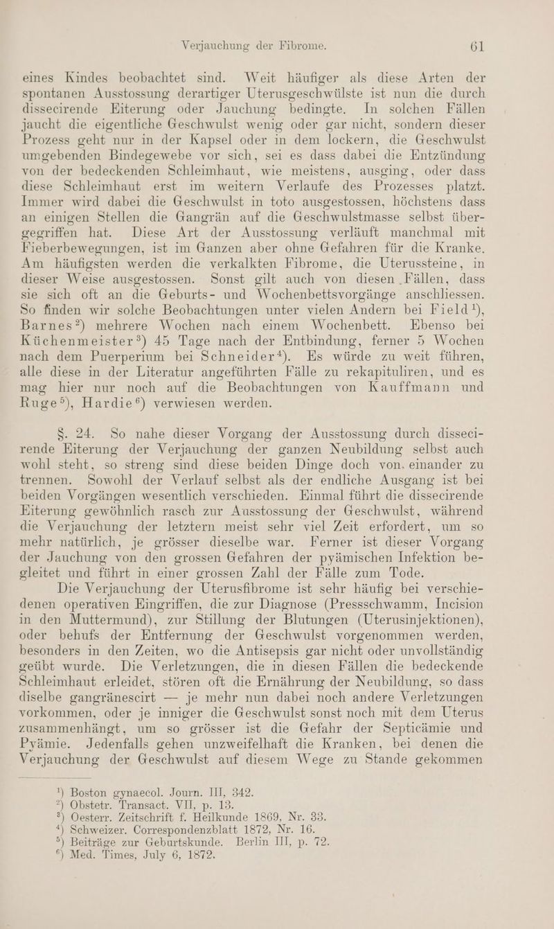 eines Kindes beobachtet sind. Weit häufiger als diese Arten der spontanen Ausstossung derartiger Uterusgeschwülste ist nun die durch dissecirende Eiterung oder Jauchung bedingte. In solchen Fällen Jaucht die eigentliche Geschwulst wenig oder gar nicht, sondern dieser Prozess geht” nur in der Kapsel oder in dem lockern, die Geschwulst umgebenden Bindegewebe vor sich, sei es dass dabei die Entzündung von der bedeckenden Schleimhaut, wie meistens, ausging, oder dass diese Schleimhaut erst im weitern Verlaufe des Prozesses platzt. Immer wird dabei die Geschwulst in toto ausgestossen, höchstens dass an einigen Stellen die Gangrän auf die Geschwulstmasse selbst über- gegriffen hat. Diese Art der Ausstossung verläuft manchmal mit Fieberbewegungen, ist im Ganzen aber ohne Gefahren für die Kranke. Am häufigsten werden die verkalkten Fibrome, die Uterussteine, in dieser Weise ausgestossen. Sonst gilt auch von diesen ‚Fällen, dass sie sich oft an die Geburts- und Wochenbettsvorgänge anschliessen. So finden wir solche Beobachtungen unter vielen Andern bei Field), Barnes?) mehrere Wochen nach einem Wochenbett. Ebenso bei Küchenmeister?) 45 Tage nach der Entbindung, ferner 5 Wochen nach dem Puerperium bei Schneider*t). Es würde zu weit führen, alle diese in der Literatur angeführten Fälle zu rekapituliren, und es mag hier nur noch auf die Beobachtungen von Kauffmann und Ruge?°), Hardie®) verwiesen werden. S. 24. So nahe dieser Vorgang der Ausstossung durch disseci- rende Eiterung der Verjauchung der ganzen Neubildung selbst auch wohl steht, so streng sind diese beiden Dinge doch von, einander zu trennen. Sowohl der Verlauf selbst als der endliche Ausgang ist bei beiden Vorgängen wesentlich verschieden. Einmal führt die dissecirende Eiterung gewöhnlich rasch zur Ausstossung der Geschwulst, während die Verjauchung der letztern meist sehr viel Zeit erfordert, um so mehr natürlich, je grösser dieselbe war. Ferner ist dieser Vorgang der Jauchung von den grossen Gefahren der pyämischen Infektion be- gleitet und führt in einer grossen Zahl der Fälle zum Tode. Die Verjauchung der Uterusfibrome ist sehr häufig bei verschie- denen operativen Eingriffen, die zur Diagnose (Pressschwamm, Incision in den Muttermund), zur Stillung der Blutungen (Uterusinjektionen), oder behufs der Entfernung der Geschwulst vorgenommen werden, besonders in den Zeiten, wo die Antisepsis gar nicht oder unvollständig geübt wurde. Die Verletzungen, die in diesen Fällen die bedeckende Schleimhaut erleidet, stören oft die Ernährung der Neubildung, so dass diselbe gangränescirt — je mehr nun dabei noch andere Verletzungen vorkommen, oder je inniger die Geschwulst sonst noch mit dem Uterus zusammenhängt, um so grösser ist die Gefahr der Septicämie und Pyämie. Jedenfalls gehen unzweifelhaft die Kranken, bei denen die Verjauchung der Geschwulst auf diesem Wege zu Stande gekommen !) Boston gynaecol. Journ. III, 342. ”) Obstetr. Transact. VII, p. 19. ®) Oesterr. Zeitschrift f. Heilkunde 1869, Nr. 33. *) Schweizer. Correspondenzblatt 1872, Nr. 16. 5) Beiträge zur Geburtskunde. Berlin III, p. 72. °) Med. Times, July 6, 1872,