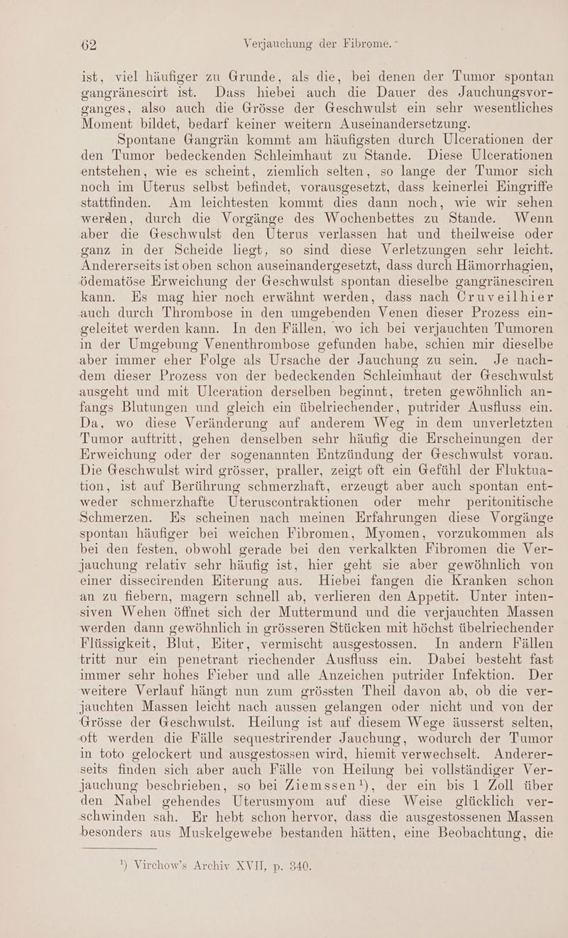 ist, viel häufiger zu Grunde, als die, bei denen der Tumor spontan gangränescirt ist. Dass hiebei auch die Dauer des Jauchungsvor- ganges, also auch die Grösse der Geschwulst ein sehr wesentliches Moment bildet, bedarf keiner weitern Auseinandersetzung. Spontane Gangrän kommt am häufigsten durch Ulcerationen der den Tumor bedeckenden Schleimhaut zu Stande. Diese Ulcerationen entstehen, wie es scheint, ziemlich selten, so lange der Tumor sich noch im Uterus selbst befindet, vorausgesetzt, dass keinerlei Eingriffe stattfinden. Am leichtesten kommt dies dann noch, wie wir sehen werden, durch die Vorgänge des Wochenbettes zu Stande. Wenn aber die Geschwulst den Uterus verlassen hat und theilweise oder ganz in der Scheide liest, so sind diese Verletzungen sehr leicht. Andererseits ist oben schon auseinandergesetzt, dass durch Hämorrhagien, ödematöse Erweichung der Geschwulst spontan dieselbe gangränesciren kann. Es mag hier noch erwähnt werden, dass nach Oruveilhier auch durch Thrombose in den umgebenden Venen dieser Prozess ein- geleitet werden kann. In den Fällen, wo ich bei verjauchten Tumoren in der Umgebung Venenthrombose gefunden habe, schien mir dieselbe aber immer eher” Folge als Ursache der Jauchung zu sein. Je nach- dem dieser Prozess von der bedeckenden Schleimhaut der Geschwulst ausgeht und mit Ulceration derselben beginnt, treten gewöhnlich an- fangs Blutungen und gleich ein übelriechender, putrider Ausfluss ein. Da, wo diese Veränderung auf anderem Weg in dem unverletzten Tumor auftritt, gehen denselben sehr häufig die Erscheinungen der Erweichung oder der sogenannten Entzündung der Geschwulst voran. Die Geschwulst wird grösser, praller, zeigt oft ein Gefühl der Fluktua- tion, ist auf Berührung schmerzhaft, erzeugt aber auch spontan ent- weder schmerzhafte Üteruscontraktionen oder mehr peritonitische Schmerzen. Es scheinen nach meinen Erfahrungen diese Vorgänge spontan häufiger bei weichen Fibromen, Myomen, vorzukommen als bei den festen, obwohl gerade bei den verkalkten Fibromen die Ver- jauchung relativ sehr häufig ist, hier geht sie aber gewöhnlich von einer dissecirenden Eiterung aus. Hiebei fangen die Kranken schon an zu fiebern, magern schnell ab, verlieren den Appetit. Unter inten- siven Wehen öffnet sich der Muttermund und die verjauchten Massen werden dann gewöhnlich in grösseren Stücken mit höchst übelriechender Flüssigkeit, Blut, Eiter, vermischt ausgestossen. In andern Fällen tritt nur ein penetrant riechender Ausfluss ein. Dabei besteht fast immer sehr hohes Fieber und alle Anzeichen putrider Infektion. Der weitere Verlauf hängt nun zum grössten Theil davon ab, ob die ver- jauchten Massen leicht nach aussen gelangen oder nicht und von der Grösse der Geschwulst. Heilung ist auf diesem Wege äusserst selten, oft werden die Fälle sequestrirender Jauchung, wodurch der Tumor in toto gelockert und ausgestossen wird, hiemit verwechselt. Anderer- seits finden sich aber auch Fälle von Heilung bei vollständiger Ver- jauchung beschrieben, so bei Ziemssen!), der ein bis 1 Zoll über den Nabel gehendes Uterusmyom auf diese Weise glücklich ver- schwinden sah. Er hebt schon hervor, dass die ausgestossenen Massen besonders aus Muskelgewebe bestanden hätten, eine Beobachtung, die ‘) Virchow’s Archiv XVII, p. 340.