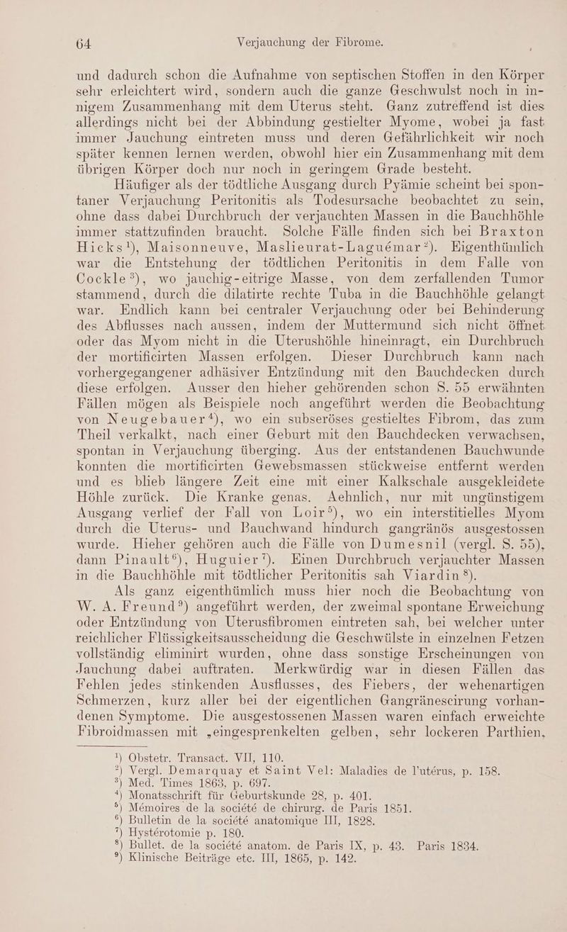 und dadurch schon die Aufnahme von septischen Stoffen in den Körper sehr erleichtert wird, sondern auch die ganze Geschwulst noch in in- nigem Zusammenhang mit dem Uterus steht. Ganz zutreffend ist dies allerdings nicht bei der Abbindung gestielter Myome, wobei ja fast immer Jauchung eintreten muss und deren Gefährlichkeit wir noch später kennen lernen werden, obwohl hier ein Zusammenhang mit dem übrigen Körper doch nur noch in geringem Grade besteht. Häufiger als der tödtliche Ausgang durch Pyämie scheint bei spon- taner Verjauchung Peritonitis als Todesursache beobachtet zu sein, ohne dass dabei Durchbruch der verjauchten Massen in die Bauchhöhle immer stattzufinden braucht. Solche Fälle finden sich bei Braxton Hicks!), Maisonneuve, Maslieurat-Laguemar?). Eigenthümlich war die Entstehung der tödtlichen Peritonitis in dem Falle von Cockle?), wo jauchig-eitrige Masse, von dem zerfallenden Tumor stammend, durch die dilatirte rechte Tuba in die Bauchhöhle gelangt war. Endlich kann bei centraler Verjauchung oder bei Behinderung des Abflusses nach aussen, indem der Muttermund sich nicht öffnet oder das Myom nicht in die Uterushöhle hineinragt, ein Durchbruch der mortificirten Massen erfolgen. Dieser Durchbruch kann nach vorhergegangener adhäsiver Entzündung mit den Bauchdecken durch diese erfolgen. Ausser den hieher gehörenden schon 8. 55 erwähnten Fällen mögen als Beispiele noch angeführt werden die Beobachtung von Neugebauer), wo ein subseröses gestieltes Fibrom, das zum Theil verkalkt, nach einer Geburt mit den Bauchdecken verwachsen, spontan in Verjauchung überging. Aus der entstandenen Bauchwunde konnten die mortificirten Gewebsmassen stückweise entfernt werden und es blieb längere Zeit eine mit einer Kalkschale ausgekleidete Höhle zurück. Die Kranke genas. Aehnlich, nur mit ungünstigem Ausgang verlief der Fall von Loir’), wo ein interstitielles Myom durch die Uterus- und Bauchwand hindurch gangränös ausgestossen wurde. Hieher gehören auch die Fälle von Dumesnil (vergl. S. 55), dann Pinault®), Huguier‘). Einen Durchbruch verjauchter Massen in die Bauchhöhle mit tödtlicher Peritonitis sah Viardin). Als ganz eigenthümlich muss hier noch die Beobachtung von W.A.Freund?) angeführt werden, der zweimal spontane Erweichung oder Entzündung von Uterusfibromen eintreten sah, bei welcher unter reichlicher Flüssigkeitsausscheidung die Geschwülste in einzelnen Fetzen vollständig eliminirt wurden, ohne dass sonstige Erscheinungen von Jauchung dabei auftraten. Merkwürdig war in diesen Fällen das Fehlen jedes stinkenden Ausflusses, des Fiebers, der wehenartigen Schmerzen, kurz aller bei der eigentlichen Gangränescirung vorhan- denen Symptome. Die ausgestossenen Massen waren einfach erweichte Fibroidmassen mit „eingesprenkelten gelben, sehr lockeren Parthien, t, Obstetr. Transact. VII, 110. *”) Vergl. Demarquay et Saint Vel: Maladies de l’uterus, p. 158. ) Med. Times 1868,92 097. *) Monatsschrift für Geburtskunde 28, p. 401. ) Memoires de la societe de chirurg. de Paris 1851. °) Bulletin de la societe anatomique III, 1828. ”) Hysterotomie p. 180. ®) Bullet. de la societe anatom. de Paris IX, p. 43. Paris 1834. °) Klinische Beiträge etc. III, 1865, p. 142. = a