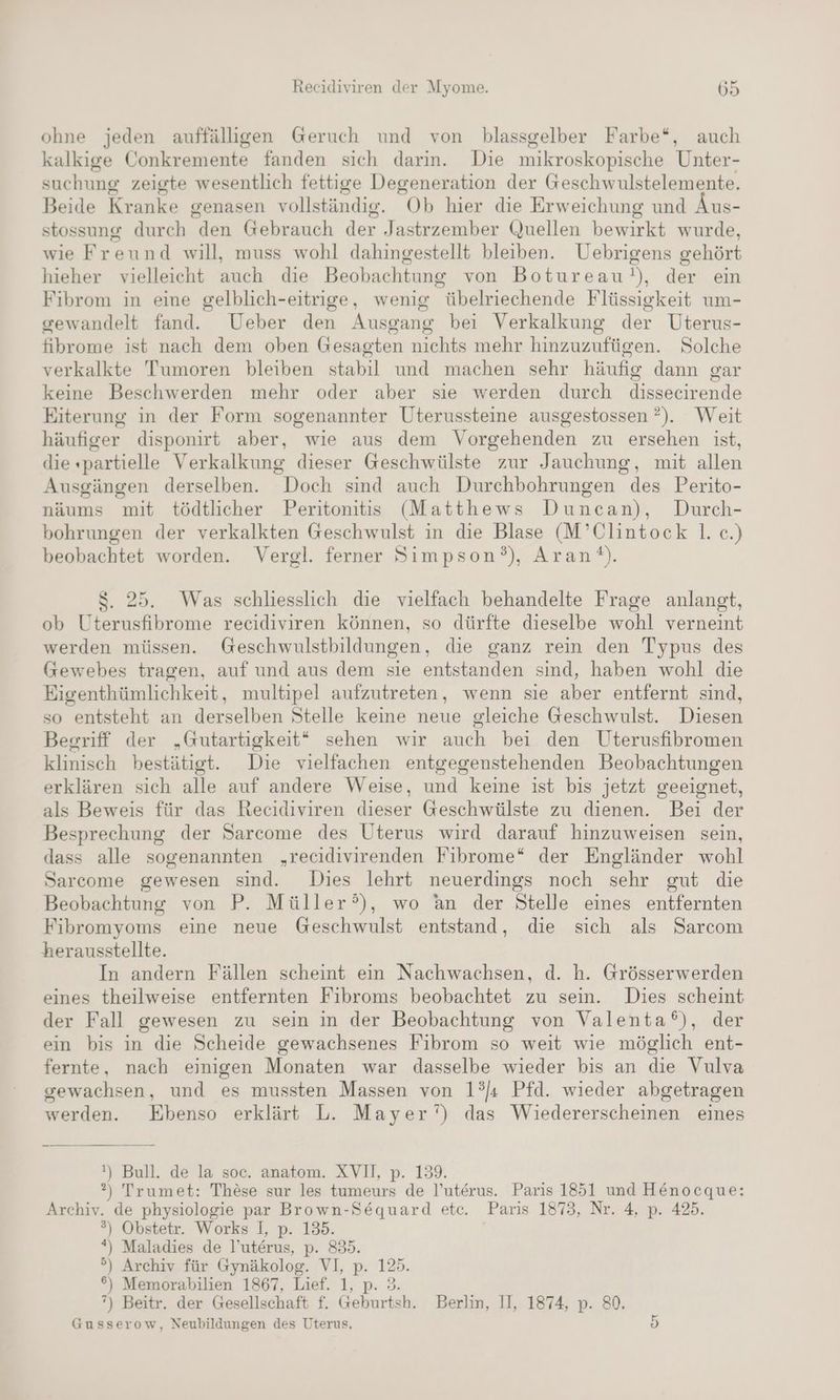 ohne jeden auffälligen Geruch und von blassgelber Farbe“, auch kalkige Conkremente fanden sich darin. Die mikroskopische Unter- suchung zeigte wesentlich fettige Degeneration der Geschwulstelemente. Beide Kranke genasen vollständig. “Ob hier die Erweichung und Äus- stossung durch den Gebrauch der Jastrzember Quellen bewirkt wurde, wie Freund will, muss wohl dahingestellt bleiben. Uebrigens gehört hieher vielleicht auch die Beobachtung von Botureau N), der ein Fibrom in eine gelblich-eitrige, wenig übelriechende Flüssigkeit um- gewandelt fand. Ueber den Ausgang bei Verkalkung der Uterus- fibrome ist nach dem oben Gesagten nichts mehr hinzuzufügen. Solche verkalkte Tumoren bleiben stabil und machen sehr häufig dann gar keine Beschwerden mehr oder aber sie werden durch dissecirende Eiterung in der Form sogenannter Uterussteine ausgestossen ?). Weit häufiger disponirt aber, wie aus dem Vorgehenden zu ersehen ist, die «partielle Verkalkung dieser Geschwülste zur Jauchung, mit allen Ausgängen derselben. Doch sind auch Durchbohrungen des Perito- näums mit tödtlicher Peritonitis (Matthews Duncan), Durch- bohrungen der verkalkten Geschwulst in die Blase (M’Clintock |. ce.) beobachtet worden. Vergl. ferner Simpson?), Arant). S. 25. Was schliesslich die vielfach behandelte Frage anlanst, ob Uterusfibrome recidiviren können, so dürfte dieselbe wohl verneint werden müssen. Geschwulstbildungen, die ganz rein den Typus des Gewebes tragen, auf und aus dem sie entstanden sind, haben wohl die Eigenthümlichkeit, multipel aufzutreten, wenn sie aber entfernt sind, so entsteht an derselben Stelle keine neue gleiche Geschwulst. Diesen Begriff der „Gutartigkeit“ sehen wir auch bei den Uterusfibromen klinisch bestätigt. Die vielfachen entgegenstehenden Beobachtungen erklären sich alle auf andere Weise, und keine ist bis jetzt geeignet, als Beweis für das Recidiviren dieser Geschwülste zu dienen. Bei der Besprechung der Sarcome des Uterus wird darauf hinzuweisen sein, dass alle sogenannten „recidivirenden Fibrome“ der Engländer wohl Sarcome gewesen sind. Dies lehrt neuerdings noch sehr gut die Beobachtung von P. Müller), wo an der Stelle eines entfernten Fibromyoms eine neue Geschwulst entstand, die sich als Sarcom herausstellte. In andern Fällen scheint ein Nachwachsen, d. h. Grösserwerden eines theilweise entfernten Fibroms beobachtet zu sein. Dies scheint der Fall gewesen zu sein in der Beobachtung von Valenta°), der ein bis in die Scheide gewachsenes Fibrom so weit wie möglich ent- fernte, nach einigen Monaten war dasselbe wieder bis an die Vulva gewachsen, und es mussten Massen von 1?Ja Pfd. wieder abgetragen werden. Ebenso erklärt L. Mayer’) das Wiedererscheinen eines !) Bull. de la soc. anatom. XVI, p. 13% ?) Trumet: These sur les tumeurs de P’uterus. Paris 1851 und Henocque: Archiv. de physiologie par Brown-Sequard etc. Paris 1873, Nr. 4, p. 425. ) Obstetr. Works I, p. 135. *) Maladies de l’uterus, p. 835. .) Archiv für Gynäkolog. VI, p. 125. 6) Memorabilien 1867, Lief. 1, p. ”) Beitr. der Gesellschaft R ae sh, Berlm, 11, 1874; p. 80. Gusserow, Neubildungen des Uterus, a or