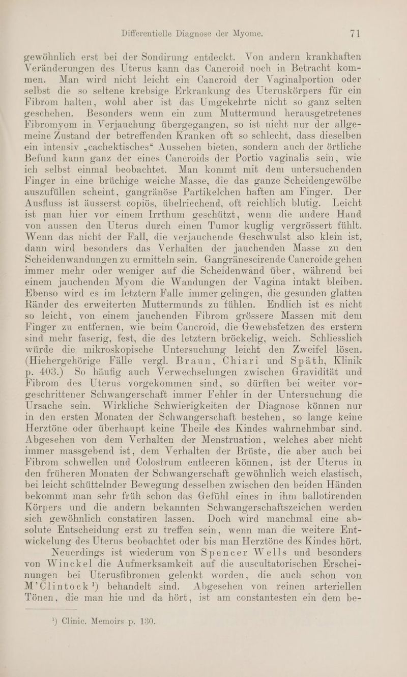 gewöhnlich erst bei der Sondirung entdeckt. Von andern krankhaften Veränderungen des Uterus kann das Cancroid noch in Betracht kom- men. Man wird nicht leicht ein Cancroid der Vaginalportion oder selbst die so seltene krebsige Erkrankung des Uteruskörpers für eın Fibrom halten, wohl aber ist das Umgekehrte nicht so ganz selten geschehen. Besonders wenn ein zum Muttermund herausgetretenes Fibromyom in Verjauchung übergegangen, so ist nicht nur der allge- meine Zustand der betreffenden Kranken oft so schlecht, dass dieselben ein intensiv „cachektisches* Aussehen bieten, sondern auch der örtliche Befund kann ganz der eines Öancroids der Portio vaginalis sein, wie ich selbst einmal beobachtet. Man kommt mit dem untersuchenden Finger in eine brüchige weiche Masse, die das ganze Scheidengewölbe auszufüllen scheint, gangränöse Partikelchen haften am Finger. Der Ausfluss ist äusserst copiös, übelriechend, oft reichlich blutig. Leicht ist man hier vor einem Irrthum geschützt, wenn die andere Hand von aussen den Uterus durch einen Tumor kuglig vergrössert fühlt. Wenn das nicht der Fall, die verjauchende Geschwulst also klein ist, dann wird besonders das Verhalten der jauchenden Masse zu den Scheidenwandungen zu ermitteln sein. Gangräneseirende Öancroide gehen immer mehr oder weniger auf die Scheidenwand über, während bei einem jauchenden Myom die Wandungen der Vagina intakt bleiben. Ebenso wird es im letztern Falle immer gelingen, die gesunden glatten Ränder des erweiterten Muttermunds zu fühlen. Endlich ist es nicht so leicht, von einem jauchenden Fibrom grössere Massen mit dem Finger zu entfernen, wie beim Cancroid, die Gewebsfetzen des erstern sind mehr faserig, fest, die des letztern bröckelig, weich. Schliesslich würde die mikroskopische Untersuchung leicht den Zweifel lösen. (Hiehergehörige Fälle vergl. Braun, Chiari und Späth, Klinik p- 403.) So häufig auch Verwechselungen zwischen Gravidität und Fibrom des Uterus vorgekommen sind, so dürften bei weiter vor- geschrittener Schwangerschaft immer Fehler in der Untersuchung die Ursache sein. Wirkliche Schwierigkeiten der Diagnose können nur in den ersten Monaten der Schwangerschaft bestehen, so lange keine Herztöne oder überhaupt keine Theile des Kindes wahrnehmbar sind. Abgesehen von dem Verhalten der Menstruation, welches aber nicht immer massgebend ist, dem Verhalten der Brüste, die aber auch bei Fibrom schwellen und Colostrum entleeren können, ist der Uterus in den früheren Monaten der Schwangerschaft gewöhnlich weich elastisch, bei leicht schüttelnder Bewegung desselben zwischen den beiden Händen bekommt man sehr früh schon das Gefühl eines in ihm ballotirenden Körpers und die andern bekannten Schwangerschaftszeichen werden sich gewöhnlich constatiren lassen. Doch wird manchmal eine ab- solute Entscheidung erst zu treffen sein, wenn man die weitere Ent- wickelung des Uterus beobachtet oder bis man Herztöne des Kindes hört. Neuerdings ist wiederum von Spencer Wells und besonders von Winckel die Aufmerksamkeit auf die auscultatorischen Erschei- nungen bei Uterusfibromen gelenkt worden, die auch schon von M’Glintock!) behandelt sind. Abgesehen von reinen arteriellen Tönen, die man hie und da hört, ist am constantesten ein dem be- !) Clinic. Memoirs p. 130.
