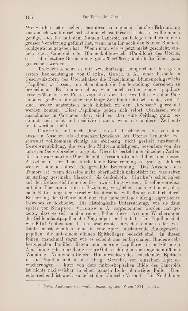 Wir werden später sehen, dass diese so ungemein häufige Erkrankung anatomisch wie klinisch so bestimmt charakterisirt ist, dass es vollkommen genügt, dieselbe mit dem Namen Cancroid zu belegen und es nur zu grosser Verwirrung geführt hat, wenn man ihr noch den Namen Blumen- kohlgewächs gegeben hat. Wenn man, wie es jetzt meist geschieht, ein- fach sagt: Cancroid oder Blumenkohlgewächs (Papillom) des Uterus, so ist die letztere Bezeichnung ganz überflüssig und dürfte lieber ganz gestrichen werden. Trotzdem scheint es mir zweckmässig, entsprechend den guten ersten Beobachtungen von Clarke, Gooch u. A., einer besonderen Geschwulstform des Uterushalses die Bezeichnung Blumenkohlgewächs (Papillom) zu lassen, um eben damit die Sonderstellung derselben zu bezeichnen. Es kommen eben, wenn auch selten genug, papilläre Geschwülste an der Portio vaginalis vor, die zweifellos zu den Car- cinomen gehören, die aber eine lange Zeit hindurch noch nicht „Krebse“ sind, weder anatomisch noch klinisch zu den „Krebsen* gerechnet werden können. Diese Papillome gehen sich selbst überlassen wohl ausnahmlos in Carcinom über, sind es aber eine Zeitlang ganz be- stimmt noch nicht und recidiviren auch, wenn sie in dieser Zeit ent- fernt werden, nicht. Clarke’s und nach ihnen Gooch beschrieben die von dem äusseren Ansehen als Blumenkohlgewächs des Uterus benannte Ge- schwulst vollkommen richtig als breitbasig, nicht gestielt aufsitzende Gewebsneubildung, die von den Muttermundslippen, besonders von der äusseren Seite derselben ausgeht. Dieselbe besteht aus einzelnen Zotten, die eine warzenartige Oberfläche des Gesammttumors bilden und dessen Aussehen in der That durch keine Beschreibung so gut geschildert werden kann als durch die gewählte Benennung. Das Aussehen des Tumors ist, wenn derselbe nicht oberflächlich nekrotisirt ist, was selten im Anfang geschieht, blassroth bis dunkelroth. Clarke’s schon haben auf den Gefässreichthum der Geschwulst hingewiesen, dieselbe geradezu mit der Placenta in dieser Beziehung verglichen, auch gefunden, dass nach Entfernung der Geschwulst dieselbe” vollständig collabirt durch Entleerung der Gefässe und nur eine unbedeutende Menge eigentlichen Gewebes zurückbleibt. Die histologische Untersuchung, wie sie dann später von Simpson, Virchow u. A. vorgenommen worden, hat ge- zeigt, dass es sich in den reinen Fällen dieser Art um Wucherungen der Schleimhautpapillen der Vaginalportion handelt. Die Papillen sind, wie Klob') dies am Besten beschreibt, entweder einfach oder ver- ästelt, meist ziemlich feine in eine Spitze auslaufende Bindegewebs- papillen, die mit. einem dünnen Epithellager bedeckt sind. In diesen feinen, manchmal sogar wie es scheint aus embryonalem Bindegewebe bestehenden Papillen liegen nun enorme Capillaren in netzförmiger Anordnung, oder einzelne grössere Gefässschlingen von ungemein dünner Wandung. Von einem tieferen Hineinwachsen des bedeckenden Epithels in die Papillen und in das übrige Gewebe, von einzelnen Epithel- wucherungen — kurz von dem mikroskopischen Bilde des Cancroids ist nichts nachweisbar in einer ganzen Reihe derartiger Fälle. Dem entsprechend ist auch zunächst der klinische Verlauf. Die Neubildung ') Path. Anatomie der weibl. Sexualorgane. Wien 1874, p. 141.