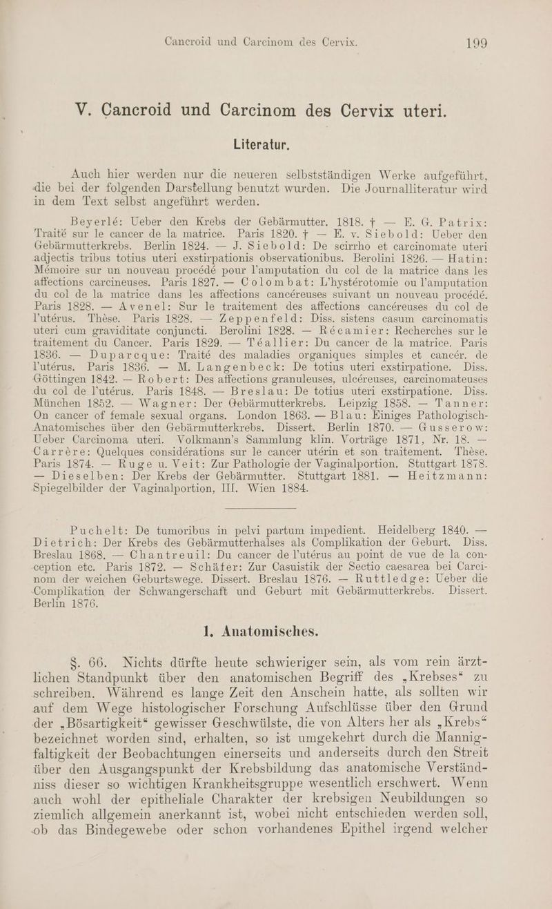 V. Cancroid und Carcinom des Cervix uteri. Literatur, Auch hier werden nur die neueren selbstständigen Werke aufgeführt, die bei der folgenden Darstellung benutzt wurden. Die Journalliteratur wird in dem Text selbst angeführt werden. Beyerl&e: Ueber den Krebs der Gebärmutter. 1818. + — E. G. Patrix: Traite sur le cancer de la matrice. Paris 1820. — E. v. Siebold: Ueber den Gebärmutterkrebs. Berlin 1824. — J. Siebold: De scirrho et carcinomate uteri adjectis tribus totius uteri exstirpationis observationibus. Berolini 1826. — Hatin: M&moire sur un nouveau procede pour l’amputation du col de la matrice dans les affections carcineuses. Paris 1827. — Colombat: L’hysterotomie ou l’amputation du col de la matrice dans les affections cancereuses suivant un nouveau procede. Paris 1828. — Avenel: Sur le traitement des affections cancereuses du col de l’uterus. These. Paris 1828. — Zeppenfeld: Diss. sistens casum carcinomatis uteri cum graviditate conjuncti. Berolini 1828. — Recamier: Recherches sur le traitement du Cancer. Paris 1829. — Te&allier: Du cancer de la matrice. Paris 1836. — Duparcque: Traite des maladies organiques simples et cancer. de l’uterus. Paris 1836. — M. Langenbeck: De totius uteri exstirpatione. Diss. Göttingen 1842. — Robert: Des affections granuleuses, ulcereuses, carcinomateuses du col de l’uterus. Paris 1848. — Breslau: De totius uteri exstirpatione. Diss. München 1852. — Wagner: Der Gebärmutterkrebs. Leipzig 1858. — Tanner: On cancer of female sexual organs. London 1863. — Blau: Einiges Pathologisch- Anatomisches über den Gebärmutterkrebs. Dissert. Berlin 1870. — Gusserow: Ueber Carcinoma uteri. Volkmann’s Sammlung klin. Vorträge 1871, Nr. 18. — Carrere: Quelques considerations sur le cancer uterin et son traitement. These. Paris 1874. — Ruge u. Veit: Zur Pathologie der Vaginalportion. Stuttgart 1878. — Dieselben: Der Krebs der Gebärmutter. Stuttgart 18831. — Heitzmann: Spiegelbilder der Vaginalportion, III. Wien 1884. Puchelt: De tumoribus in pelvi partum impedient. Heidelberg 1840. — Dietrich: Der Krebs des Gebärmutterhalses als Complikation der Geburt. Diss. Breslau 1868. — Chantreuil: Du cancer de l’uterus au point de vue de la con- ception etc. Paris 1872. — Schäfer: Zur Casuistik der Sectio caesarea bei Carci- nom der weichen Geburtswege. Dissert. Breslau 1876. — Ruttledge: Ueber die Complikation der Schwangerschaft und Geburt mit Gebärmutterkrebs. Dissert. Berlin 1876. 1. Anatomisches. $. 66. Nichts dürfte heute schwieriger sein, als vom rein ärzt- lichen Standpunkt über den anatomischen Begriff des „Krebses“ zu schreiben. Während es lange Zeit den Anschein hatte, als sollten wir auf dem Wege histologischer Forschung Aufschlüsse über den Grund der „Bösartigkeit“ gewisser Geschwülste, die von Alters her als „Krebs“ bezeichnet worden sind, erhalten, so ist umgekehrt durch die Mannig- faltigkeit der Beobachtungen einerseits und anderseits durch den Streit über den Ausgangspunkt der Krebsbildung das anatomische Verständ- niss dieser so wichtigen Krankheitsgruppe wesentlich erschwert. Wenn auch wohl der epitheliale Charakter der krebsigen Neubildungen so ziemlich allgemein anerkannt ist, wobei nicht entschieden werden soll, ob das Bindegewebe oder schon vorhandenes Epithel irgend welcher