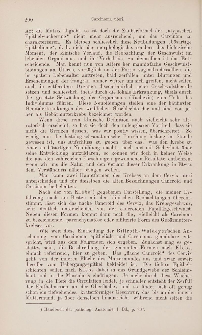 Art die Matrix abgiebt, so ist doch die Zauberformel der „atypischen Epithelwucherung* nicht mehr ausreichend, um das Carcinom zu charakterisiren. Es bleiben schliesslich diese Neubildungen „bösartige Epitheliome“, d. h. nicht das morphologische, sondern das biologische Moment, der klinische Verlauf, die Beobachtung der Geschwulst im lebenden Organismus und ihr’ Verhältniss zu demselben ist das Ent- scheidende Man kennt nun von Alters her mannigfache Geschwulst- bildungen am Uterus, vorzüglich an der Portio vaginalis desselben, die im spätern Lebensalter auftreten, bald zerfallen, unter Blutungen und Erscheinungen der Gangrän immer weiter um sich greifen, nicht selten auch in entferntern Organen discontinuirlich neue Geschwulstheerde setzen und schliesslich theils durch die lokale Erkrankung, theils durch die gesetzte Schwächung des Organismus (Kachexie) zum Tode des Individuums führen. Diese Neubildungen stellen eine der häufigsten Genitalerkrankungen des weiblichen Geschlechts dar und sind von je- her als Gebärmutterkrebs bezeichnet worden. Wenn diese rein klinische Definition auch vielleicht sehr alt- väterisch erscheint, so hat sie doch den unleugbaren Vortheil, dass sie nicht die Grenzen dessen, was wir positiv wissen, überschreitet. So wenig nun die histologisch-anatomische Forschung bislang im Stande gewesen ist, uns Aufschluss zu geben über das, was den Krebs zu einer so bösartigen Neubildung macht, noch uns mit Sicherheit über seine Entwicklung aufzuklären, so können wir doch in keiner Weise die aus den zahlreichen Forschungen gewonnenen Resultate entbehren, wenn wir uns die Natur und den Verlauf dieser Erkrankung in Etwas dem Verständniss näher bringen wollen. Man kann zwei Hauptformen des Krebses an dem Üervix uteri unterscheiden und für dieselben die alten Bezeichnungen Öancroid und Carcinom beibehalten. Nach der von Klebs!) gegebenen Darstellung, die meiner Er- fahrung nach am Besten mit den klinischen Beobachtungen überein- stimmt, lässt sich das flache Cancroid des Cervix, das Krebsgeschwür, sehr deutlich unterscheiden von der cancroiden Papillärgeschwulst. Neben diesen Formen kommt dann noch die, vielleicht als Carcinom zu bezeichnende, parenchymatöse oder infiltrirte Form des Gebärmutter- krebses vor. Wie weit diese Eintheilung der Billroth- Waldeyer’schen An- schauung vom Üarcinoma epitheliale und Carcinoma glandulare ent- spricht, wird aus dem Folgenden sich ergeben. Zunächst mag es ge- stattet sein, die Beschreibung der genannten Formen nach Klebs, einfach referirend, hier zu geben. Das „flache Cancroid* des Cervix geht von der inneren Fläche des Muttermundes aus und zwar soweit dieselbe vom Uebergangsepithel bekleidet ist. Die tiefern Epithel- schichten sollen nach Klebs dabei in das Grundgewebe der Schleim- haut und in die Muscularis eindringen. Je mehr durch diese Wuche- rung in die Tiefe die Circulation leidet, je schneller entsteht der Zerfall der Epithelmassen an der Oberfläche, und so findet sich oft genug schon ein tiefgehendes, kraterförmiges Geschwür, das bis an den innern Muttermund, ja über denselben hinausreicht, während nicht selten die !) Handbuch der patholog. Anatomie. I. Bd., p. 867.