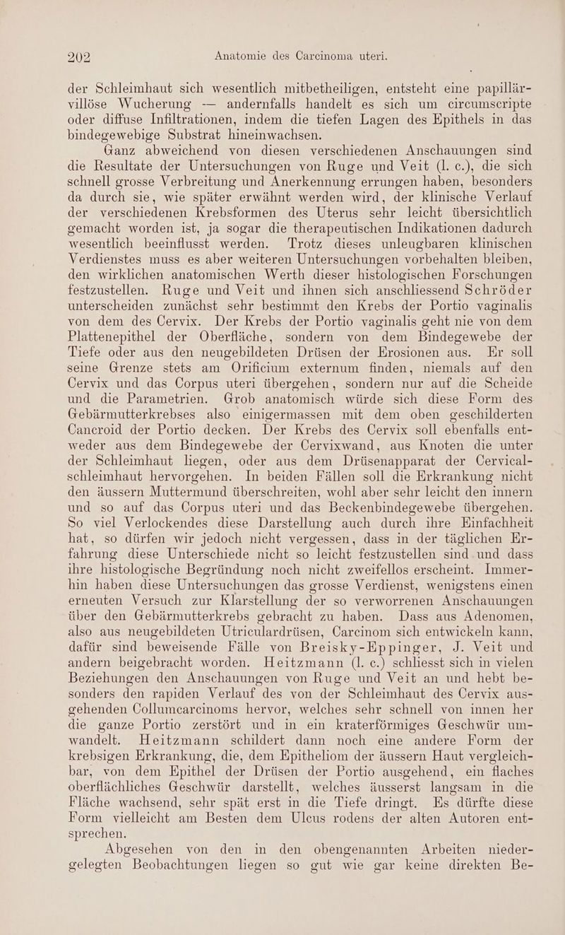 der Schleimhaut sich wesentlich mitbetheiligen, entsteht eine papillär- villöse Wucherung -— andernfalls handelt es sich um circumscripte oder diffuse Infiltrationen, indem die tiefen Lagen des Epithels in das bindegewebige Substrat hineinwachsen. Ganz abweichend von diesen verschiedenen Anschauungen sind die Resultate der Untersuchungen von Ruge und Veit (l. c.), die sich schnell grosse Verbreitung und Anerkennung errungen haben, besonders da durch sie, wie später erwähnt werden wird, der klinische Verlauf der verschiedenen Krebsformen des Uterus sehr leicht übersichtlich gemacht worden ist, ja sogar die therapeutischen Indikationen dadurch wesentlich beeinflusst werden. Trotz dieses unleugbaren klinischen Verdienstes muss es aber weiteren Untersuchungen vorbehalten bleiben, den wirklichen anatomischen Werth dieser histologischen Forschungen festzustellen. Ruge und Veit und ihnen sich anschliessend Schröder unterscheiden zunächst sehr bestimmt den Krebs der Portio vaginalıs von dem des Öervix. Der Krebs der Portio vaginalis geht nie von dem Plattenepithel der Oberfläche, sondern von dem Bindegewebe der Tiefe oder aus den neugebildeten Drüsen der Erosionen aus. Er soll seine Grenze stets am Orificium externum finden, niemals auf den Cervix und das Corpus uteri übergehen, sondern nur auf die Scheide und die Parametrien. Grob anatomisch würde sich diese Form des Gebärmutterkrebses also einigermassen mit dem oben geschilderten Cancroid der Portio decken. Der Krebs des Cervix soll ebenfalls ent- weder aus dem Bindegewebe der Üervixwand, aus Knoten die unter der Schleimhaut liegen, oder aus dem Drüsenapparat der Cervical- schleimhaut hervorgehen. In beiden Fällen soll die Erkrankung nicht den äussern Muttermund überschreiten, wohl aber sehr leicht den innern und so auf das Corpus uteri und das Beckenbindegewebe übergehen. So viel Verlockendes diese Darstellung auch durch ihre Einfachheit hat, so dürfen wir jedoch nicht vergessen, dass in der täglichen Er- fahrung diese Unterschiede nicht so leicht festzustellen sind und dass ihre histologische Begründung noch nicht zweifellos erscheint. Immer- hin haben diese Untersuchungen das grosse Verdienst, wenigstens einen erneuten Versuch zur Klarstellung der so verworrenen Anschauungen über den Gebärmutterkrebs gebracht zu haben. Dass aus en also aus neugebildeten Utriculardrüsen, Carcinom sich entwickeln kann, dafür sind beweisende Fälle von Breisky- -Eppinger, J. Veit und andern beigebracht worden. Heitzmann (l. c.) schliesst sich in vielen Beziehungen den Anschauungen von Ruge und Veit an und hebt be- sonders den rapiden Verlauf des von der Schleimhaut des Cervix aus- gehenden Öollumcarcinoms hervor, welches sehr schnell von innen her die ganze Portio zerstört und in ein kraterförmiges Geschwür um- wandelt. Heitzmann schildert dann noch eine andere Form der krebsigen Erkrankung, die, dem Epitheliom der äussern Haut vergleich- bar, von dem Epithel der Drüsen der Portio ausgehend, ein flaches oberflächliches Geschwür darstellt, welches äusserst langsam in die Fläche wachsend, sehr spät erst in die Tiefe dringt. Es dürfte diese Form vielleicht am Besten dem Ulcus rodens der alten Autoren ent- sprechen. Abgesehen von den in den obengenannten Arbeiten nieder- gelegten Beobachtungen liegen so gut wie gar keine direkten Be-