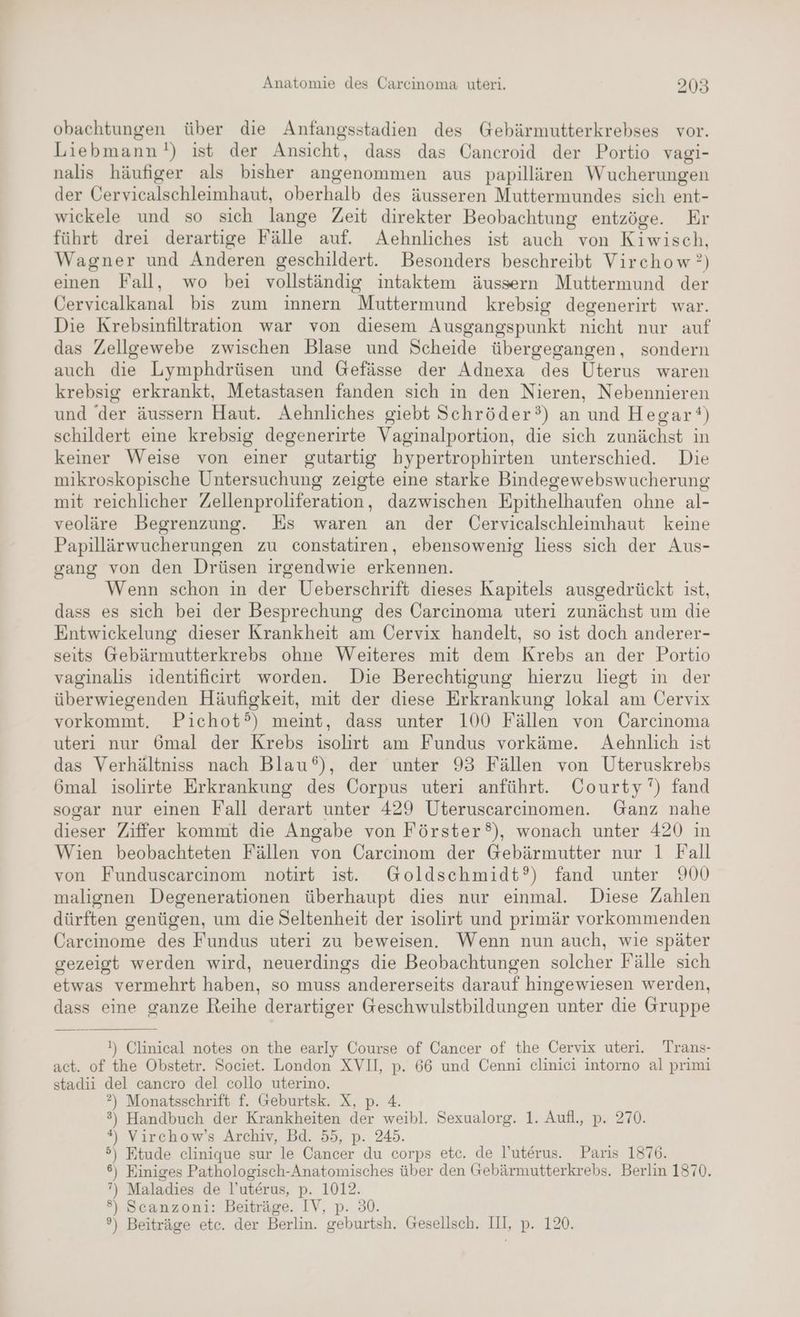 obachtungen über die Anfangsstadien des Gebärmutterkrebses vor. Liebmann!) ist der Ansicht, dass das Cancroid der Portio vagi- nalis häufiger als bisher angenommen aus papillären Wucherungen der Öervicalschleimhaut, oberhalb des äusseren Muttermundes sich ent- wickele und so sich lange Zeit direkter Beobachtung entzöge. Er führt drei derartige Fälle auf. Aehnliches ist auch von Kiwisch, Wagner und Anderen geschildert. Besonders beschreibt Virchow?) einen Fall, wo bei vollständig intaktem äussern Muttermund der Cervicalkanal bis zum innern Muttermund krebsig degenerirt war. Die Krebsinfiltration war von diesem Ausgangspunkt nicht nur auf das Zellgewebe zwischen Blase und Scheide übergegangen, sondern auch die Lymphdrüsen und Gefässe der Adnexa des Uterus waren krebsig erkrankt, Metastasen fanden sich in den Nieren, Nebennieren und der äussern Haut. Aehnliches giebt Schröder?) an und Hegar‘®) schildert eine krebsig degenerirte Vaginalportion, die sich zunächst in keiner Weise von einer gutartig bypertrophirten unterschied. Die mikroskopische Untersuchung zeigte eine starke Bindegewebswucherung mit reichlicher Zellenproliferation, dazwischen Epithelhaufen ohne al- veoläre Begrenzung. Es waren an der Üervicalschleimhaut keine Papillärwucherungen zu constatiren, ebensowenig liess sich der Aus- gang von den Drüsen irgendwie erkennen. Wenn schon in der Ueberschrift dieses Kapitels ausgedrückt ist, dass es sich bei der Besprechung des Carcinoma uteri zunächst um die Entwickelung dieser Krankheit am Oervix handelt, so ist doch anderer- seits Gebärmutterkrebs ohne Weiteres mit dem Krebs an der Portio vaginalis identificirt worden. Die Berechtigung hierzu liest in der überwiegenden Häufigkeit, mit der diese Erkrankung lokal am Cervix vorkommt. Pichot°) meint, dass unter 100 Fällen von Carcinoma uteri nur 6mal der Krebs isolirt am Fundus vorkäme. Aehnlich ist das Verhältniss nach Blau‘), der unter 93 Fällen von Uteruskrebs 6mal isolirte Erkrankung des Corpus uteri anführt. Courty’') fand sogar nur einen Fall derart unter 429 Uteruscarcinomen. Ganz nahe dieser Ziffer kommt die Angabe von Förster®), wonach unter 420 in Wien beobachteten Fällen von Carcinom der Gebärmutter nur 1 Fall von Funduscarcinom notirt ist. Goldschmidt?) fand unter 900 malignen Degenerationen überhaupt dies nur einmal. Diese Zahlen dürften genügen, um die Seltenheit der isolirt und primär vorkommenden Carcinome des Fundus uteri zu beweisen. Wenn nun auch, wie später gezeigt werden wird, neuerdings die Beobachtungen solcher Fälle sich etwas vermehrt haben, so muss andererseits darauf hingewiesen werden, dass eine ganze Reihe derartiger Geschwulstbildungen unter die Gruppe !) Clinical notes on the early Course of Cancer of the Cervix uteri. Trans- act. of the Obstetr. Societ. London XVI, p. 66 und Cenni cliniei intorno al primi stadii del cancro del collo uterino. ?) Monatsschrift f. Geburtsk. X, p. 4. 3) Handbuch der Krankheiten der weibl. Sexualorg. 1. Aufl., p. 270. *#, Virchow’s Archiv, Bd. 55, p. 245. 5) Ftude clinique sur le Cancer du corps etc. de l'uterus. Paris 1876. 6) Einiges Pathologisch-Anatomisches über den Gebärmutterkrebs. Berlin 1870. ”) Maladies de l’uterus, p. 1012. 8) Scanzoni: Beiträge. IV, p. 30. ?) Beiträge etc. der Berlin. geburtsh. Gesellsch. IH, p. 120.