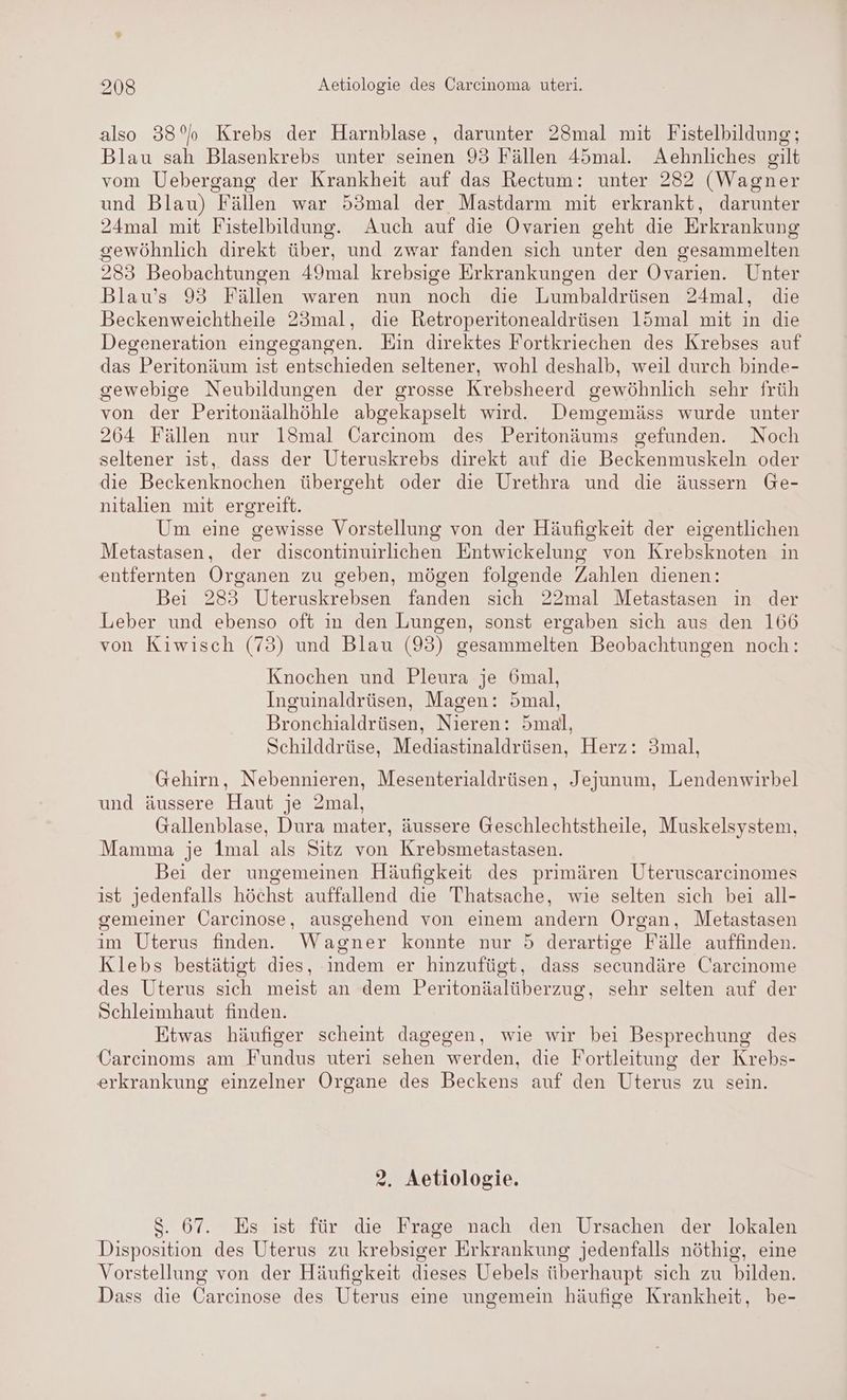 also 33°%b Krebs der Harnblase, darunter 28mal mit Fistelbildung; Blau sah Blasenkrebs unter seinen 93 Fällen 45mal. Aehnliches gilt vom Uebergang der Krankheit auf das Rectum: unter 282 (Wagner und Blau) Fällen war 53mal der Mastdarm mit erkrankt, darunter 24mal mit Fistelbildung. Auch auf die Ovarien geht die Erkrankung gewöhnlich direkt über, und zwar fanden sich unter den gesammelten 283 Beobachtungen 49mal krebsige Erkrankungen der Ovarien. Unter Blau’s 93 Fällen waren nun noch die Lumbaldrüsen 24mal, die Beckenweichtheile 23mal, die Retroperitonealdrüsen l15mal mit in die Degeneration eingegangen. Ein direktes Fortkriechen des Krebses auf das Peritonäum ist entschieden seltener, wohl deshalb, weil durch binde- gewebige Neubildungen der grosse Krebsheerd gewöhnlich sehr früh von der Peritonäalhöhle abgekapselt wird. Demgemäss wurde unter 264 Fällen nur 18mal Carcinom des Peritonäums gefunden. Noch seltener ıst, dass der Uteruskrebs direkt auf die Beckenmuskeln oder die Beckenknochen übergeht oder die Urethra und die äussern Ge- nitalien mit ergreift. Um eine gewisse Vorstellung von der Häufigkeit der eigentlichen Metastasen, der discontinuirlichen Entwickelung von Krebsknoten in entfernten Organen zu geben, mögen folgende Zahlen dienen: Bei 283 Uteruskrebsen fanden sich 22mal Metastasen in der Leber und ebenso oft in den Lungen, sonst ergaben sich aus den 166 von Kiwisch (73) und Blau (95) gesammelten Beobachtungen noch: Knochen und Pleura je 6mal, Inguinaldrüsen, Magen: 5mal, Bronehialdrüsen, Nieren: 5mal, Schilddrüse, Mediastinaldrüsen, Herz: 3mal, Gehirn, Nebennieren, Mesenterialdrüsen, Jejunum, Lendenwirbel und äussere Haut je 2mal, Gallenblase, Dura mater, äussere Geschlechtstheile, Muskelsystem, Mamma je 1mal als Sitz von Krebsmetastasen. Bei der ungemeinen Häufigkeit des primären Uteruscarcinomes ist jedenfalls höchst auffallend die Thatsache, wie selten sich bei all- gemeiner Öarcinose, ausgehend von einem andern Organ, Metastasen im Uterus finden. Wagner konnte nur 5 derartige Fälle auffinden. Klebs bestätigt dies, indem er hinzufüst, dass secundäre Carcinome des Uterus sich meist an dem Peritonäalüberzug, sehr selten auf der Schleimhaut finden. Etwas häufiger scheint dagegen, wie wir bei Besprechung des Carcinoms am Fundus uteri sehen werden, die Fortleitung der Krebs- erkrankung einzelner Organe des Beckens auf den Uterus zu sein. 2. Aetiologie. $. 67. Es ist für die Frage nach den Ursachen der lokalen Disposition des Uterus zu krebsiger Erkrankung jedenfalls nöthig, eine Vorstellung von der Häufigkeit dieses Uebels überhaupt sich zu bilden. Dass die Carcinose des Uterus eine ungemein häufige Krankheit, be-