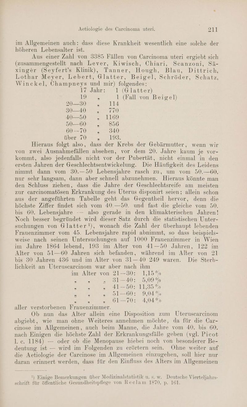 im Allgemeinen auch: dass diese Krankheit wesentlich eine solche der höheren Lebensalter ist. Aus einer Zahl von 3385 Fällen von Carcinoma uteri ergiebt sich (zusammengestellt nach Lever, Kiwisch, Chiari, Scanzoni, Sä- xinger (Seyfert’s Klinik), Tanner, Hough, Blau, Dittrich, Lothar Meyer, Lebert, Glatter, Beigel, Schröder, Schatz, Winckel, Öhampneys und mir) nn ke. Jahr: 1 (@Glatter) ine, l (Fall von Beigel) 20—30 „ 114 30—40 ,„ 7% 40—50 ,„ 1169 50—60 „856 60--70 „340 11122 BL > PR REENERE 552 Hieraus folgt also, dass der Krebs der Gebärmutter, wenn wir von zwei Ansnahmafällen absehen, vor dem 20. Jahre Bon je vor- kommt, also jedenfalls nicht vor der Pubertät, nicht einmal in den ersten Jahren der Geschlechtsentwickelung. Die Häufigkeit des Leidens nimmt dann vom 30.—50 Lebensjahre rasch zu, um vom 50.—60. nur sehr langsam, dann aber schnell abzunehmen. Hieraus könnte man den Schluss ziehen, dass die Jahre der Geschlechtsreife am meisten zur carcinomatösen Erkrankung des Uterus disponirt seien; allein schon aus der angeführten Tabelle geht das Gegentheil hervor, denn die höchste Ziffer findet sich vom 40.—50. und fast die gleiche vom 50. bis 60. Lebensjahre -— also gerade in den klimakterischen Jahren! Noch besser begründet wird dieser Satz durch die statistischen Unter- suchungen von G@latter!), wonach die Zahl der überhaupt lebenden Frauenzimmer vom 45. Lebensjahre rapıd abnimmt, so dass beispiels- weise nach seinen Untersuchungen auf 1000 Frauenzimmer in Wien im Jahre 1864 lebend, 193 ım Alter von 41—50 Jahren, 122 im Alter von 51-60 Jahren sich befanden, während ım Alter von 21 bis 30 Jahren 436 und ım Alter von 31-40 249 waren. Die Sterb- lichkeit an Uteruscarcinom war aber nach ihm im Alter von 21—30: 1,15 %o „ 31-40: 5,09% „ 41-50: 11,35 %0 a 51-60: 9,049), 61-70: 4,04% N aller verstorbenen Frauenzimmer. Ob nun das Alter allein eine Disposition zum Uteruscarcinom abgiebt, wie man ohne Weiteres annehmen möchte, da für die Car- cinose im Allgemeinen, auch beim Manne, die Jahre vom 40. bis 60. nach Einigen die höchste Zahl der Erkrankungsfälle geben (vgl. Picot l. ce. 1184) -— oder ob die Menopause hiebei noch von besonderer Be- deutung ist — wird im Folgenden zu erörtern sein. Ohne weiter auf die Aetiologie der Carcinose im Allgemeinen einzugehen, soll hier nur daran erinnert werden, dass für den Einfluss des Alters im Allgemeinen !) Einige Bemerkungen über Medizinalstatistik u. s. w. Deutsche Vierteljahrs- schrift für öffentliche Gesundheitspflege von Reclam 1870, p. 161.