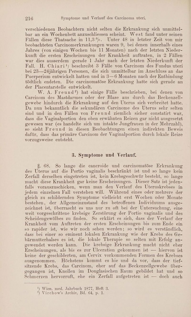 verschiedenen Beobachtern nicht selten die Erkrankung sich unmittel- bar an ein Wochenbett anzuschliessen scheint. West fand unter seinen Fällen diese Thatsache in 11,30. Unter 48 in letzter Zeit von mir beobachteten Carcinomerkrankungen waren 9, bei denen innerhalb eines Jahres (von einigen Wochen bis 11 Monaten) nach der letzten Nieder- kunft die ersten Erscheinungen der Krankheit auftraten, in 2 Fällen war dies ausserdem gerade 1 Jahr nach der letzten Niederkunft der Fall. H. Chiari!) beschreibt 3 Fälle von Carcinom des Fundus uteri bei 23—24jährigen Personen, die sich unmittelbar im Anschluss an das Puerperium entwickelt hatten und in 3—6 Monaten nach der Entbindung tödtlich endeten. Die carcinomatöse Erkrankung hatte sich gerade an der Placentarstelle entwickelt. W. A. Freund?) hat einige Fälle beschrieben, bei denen von Carcinom des Mastdarmes oder der Blase aus durch das Beckenzell- gewebe hindurch die Erkrankung auf den Uterus sich verbreitet hatte. Da nun bekanntlich die sekundären Carcinome des Uterus sehr selten sind und in den Fällen von Freund ziemlich sicher constatirt war, dass die Vaginalportion den oben erwähnten Reizen gar nicht ausgesetzt gewesen war (es handelte sich um intakte Jungfrauen in der Mehrzahl), so sieht Freund in diesen Beobachtungen einen indirekten Beweis dafür, dass das primäre Öarcinom der Vaginalportion durch lokale Reize vorzugsweise entsteht. 3. Symptome und Verlauf. $. 68. So lange die cancroide und carcinomatöse Erkrankung des Uterus auf die Portio vaginalis beschränkt ist und so lange kein Zerfall derselben eingetreten ist, kein Krebsgeschwür besteht, so lange macht diese Krankheit gar keine Erscheinungen. Dieser Satz ist jeden- falls vorauszuschicken, wenn man den Verlauf des Uteruskrebses in jedem einzelnen Fall verstehen will. Während eines oder mehrere der gleich zu schildernden Symptome vielleicht erst Wochen oder Monate bestehen, der Allgemeinzustand des betroffenen Individuums ausge- zeichnet ist, überrascht es uns nur zu oft bei der Untersuchung, eine weit vorgeschrittene krebsige Zerstörung der Portio vaginalis und des Scheidengewölbes zu finden. So erklärt es sich, dass der Verlauf der Krankheit vom Auftreten der ersten Erscheinungen bis zum Ende ein so rapider ist, wie wir noch sehen werden; so wird es verständlich, dass bei einer so eminent lokalen Erkrankung wie der Krebs des Ge- bärmutterhalses es ist, die lokale Therapie so selten mit Erfolg an- gewendet werden kann. Die krebsige Erkrankung macht nicht eher Erscheinungen, als bis es zur Ulceration gekommen ist — hiervon ist keine der geschilderten, am Cervix vorkommenden Formen des Krebses ausgenommen. Höchstens kommt es hie und da vor, dass der tief- sitzende Krebs, das Carcinom, eher auf das Beckenzellgewebe über- gegangen ist, Knollen im Douglasischen Raum gebildet hat und so Schmerzen hervorruft, ehe ein Zerfall aufgetreten ist — doch auch !) Wien. med. Jahrbuch 1877, Heft 3. ?) Virchow’s Archiv, Bd. 64, p. 1.