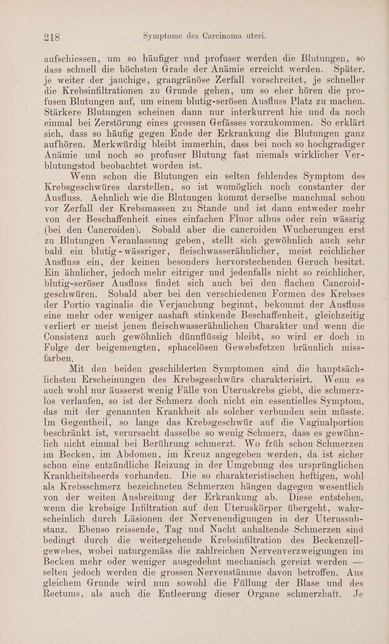 aufschiessen, um so häufiger und profuser werden die Blutungen, so dass schnell die höchsten Grade der Anämie erreicht werden. Später, je weiter der jauchige, grangränöse Zerfall vorschreitet, je schneller die Krebsinfiltrationen zu Grunde gehen, um so eher hören die pro- fusen Blutungen auf, um einem blutig-serösen Ausfluss Platz zu machen. Stärkere Blutungen scheinen dann nur interkurrent hie und da noch einmal bei Zerstörung eines grossen Gefässes vorzukommen. So erklärt sich, dass so häufig gegen Ende der Erkrankung die Blutungen ganz aufhören. Merkwürdig bleibt immerhin, dass bei noch so hochgradiger Anämie und noch so profuser Blutung fast niemals wirklicher Ver- blutungstod beobachtet worden ist. Wenn schon die Blutungen ein selten fehlendes Symptom des Krebsgeschwüres darstellen, so ist womöglich noch constanter der Ausfluss. Aehnlich wie die Blutungen kommt derselbe manchmal schon vor Zerfall der Krebsmassen zu Stande und ist dann entweder mehr von der Beschaffenheit eines einfachen Fluor albus oder rein wässrig (bei den Cancroiden). Sobald aber die cancroiden Wucherungen erst zu Blutungen Veranlassung geben, stellt sich gewöhnlich auch sehr bald ein blutig- wässriger, fleischwasserähnlicher, meist reichlicher Ausfluss ein, der keinen besonders hervorstechenden Geruch besitzt. Ein ähnlicher, jedoch mehr eitriger und jedenfalls nicht so reichlicher, blutig-seröser Ausfluss findet sich auch bei den flachen Cancroid- seschwüren. Sobald aber bei den verschiedenen Formen des Krebses der Portio vaginalis die Verjauchung beginnt, bekommt der Ausfluss eine mehr oder weniger aashaft stinkende Beschaffenheit, gleichzeitig verliert er meist jenen fleischwasserähnlichen Charakter und wenn die Consistenz auch gewöhnlich dünnflüssig bleibt, so wird er doch ın Folge der beigemengten, sphacelösen Gewebsfetzen bräunlich miss- farben. Mit den beiden geschilderten Symptomen sind die hauptsäch- lichsten Erscheinungen des Krebsgeschwürs charakterisirt. Wenn es auch wohl nur äusserst wenig Fälle von Uteruskrebs giebt, die schmerz- los verlaufen, so ist der Schmerz doch nicht ein essentielles Symptom, das mit der genannten Krankheit als solcher verbunden sein müsste. Im Gegentheil, so lange das Krebsgeschwür auf die Vaginalportion beschränkt ist, verursacht dasselbe so wenig Schmerz, dass es gewöhn- lich nicht einmal bei Berührung schmerzt. Wo früh schon Schmerzen im Becken, im Abdomen, im Kreuz angegeben werden, da ist sicher schon eine entzündliche Reizung in der Umgebung des ursprünglichen Krankheitsheerds vorhanden. Die so charakteristischen heftigen, wohl als Krebsschmerz bezeichneten Schmerzen hängen dagegen wesentlich von der weiten Ausbreitung der Erkrankung ab. Diese entstehen, wenn die krebsige Infiltration auf den Uteruskörper übergeht, wahr- scheinlich durch Läsionen der Nervenendigungen in der Uterussub- stanz. Ebenso reissende, Tag und Nacht anhaltende Schmerzen sind bedingt durch die weitergehende Krebsinfiltration des Beckenzell- gsewebes, wobei naturgemäss die zahlreichen Nervenverzweigungen im Becken mehr oder weniger ausgedehnt mechanisch gereizt werden — selten jedoch werden die grossen Nervenstämme davon betroffen. Aus gleichem Grunde wird nun sowohl die Füllung der Blase und des Rectums, als auch die Entleerung dieser Organe schmerzhaft. Je