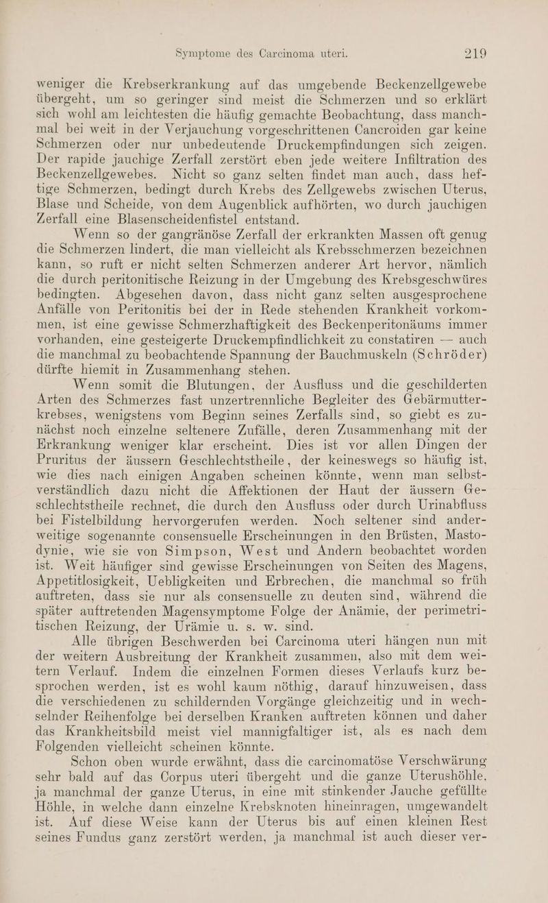 weniger die Krebserkrankung auf das umgebende Beckenzellgewebe übergeht, um so geringer sind meist die Schmerzen und so erklärt sich wohl am leichtesten die häufig gemachte Beobachtung, dass manch- mal bei weit in der Verjauchung vorgeschrittenen Cancroiden gar keine Schmerzen oder nur unbedeutende Druckempfindungen sich zeigen. Der rapide jauchige Zerfall zerstört eben jede weitere Infiltration des Beckenzellgewebes. Nicht so ganz selten findet man auch, dass hef- tige Schmerzen, bedingt durch Krebs des Zellgewebs zwischen Uterus, Blase und Scheide, von dem Augenblick aufhörten, wo durch jauchigen Zerfall eine Blasenscheidenfistel entstand. Wenn so der gangränöse Zerfall der erkrankten Massen oft genug die Schmerzen lindert, die man vielleicht als Krebsschmerzen bezeichnen kann, so ruft er nicht selten Schmerzen anderer Art hervor, nämlich die durch peritonitische Reizung in der Umgebung des Krebsgeschwüres bedingten. Abgesehen davon, dass nicht ganz selten ausgesprochene Anfälle von Peritonitis bei der in Rede stehenden Krankheit vorkom- men, ist eine gewisse Schmerzhaftigkeit des Beckenperitonäums immer vorhanden, eine gesteigerte Druckempfindlichkeit zu constatiren — auch die manchmal zu beobachtende Spannung der Bauchmuskeln (Schröder) dürfte hiemit in Zusammenhang stehen. Wenn somit die Blutungen, der Ausfluss und die geschilderten Arten des Schmerzes fast unzertrennliche Begleiter des @ebärmutter- krebses, wenigstens vom Beginn seines Zerfalls sind, so giebt es zu- nächst noch einzelne seltenere Zufälle, deren Zusammenhang mit der Erkrankung weniger klar erscheint. Dies ist vor allen Dingen der Pruritus der äussern Geschlechtstheile, der keineswegs so häufig ist, wie dies nach einigen Angaben scheinen könnte, wenn man selbst- verständlich dazu nicht die Affektionen der Haut der äussern Ge- schlechtstheile rechnet, die durch den Ausfluss oder durch Urinabfluss bei Fistelbildung hervorgerufen werden. Noch seltener sind ander- weitige sogenannte consensuelle Erscheinungen in den Brüsten, Masto- dynie, wie sie von Simpson, West und Andern beobachtet worden ist. Weit häufiger sind gewisse Erscheinungen von Seiten des Magens, Appetitlosigkeit, Uebligkeiten und Erbrechen, die manchmal so früh auftreten, dass sie nur als consensuelle zu deuten sind, während die später auftretenden Magensymptome Folge der Anämie, der perimetri- tischen Reizung, der Urämie u. s. w. sind. Alle übrigen Beschwerden bei Carcinoma uteri hängen nun mit der weitern Ausbreitung der Krankheit zusammen, also mit dem wei- tern Verlauf. Indem die einzelnen Formen dieses Verlaufs kurz be- sprochen werden, ist es wohl kaum nöthig, darauf hinzuweisen, dass die verschiedenen zu schildernden Vorgänge gleichzeitig und in wech- selnder Reihenfolge bei derselben Kranken auftreten können und daher das Krankheitsbild meist viel mannigfaltiger ist, als es nach dem Folgenden vielleicht scheinen könnte. Schon oben wurde erwähnt, dass die carcinomatöse Verschwärung sehr bald auf das Corpus uteri übergeht und die ganze Uterushöhle, ja manchmal der ganze Uterus, in eine mit stinkender Jauche gefüllte Höhle, in welche dann einzelne Krebsknoten hineinragen, umgewandelt ist. Auf diese Weise kann der Uterus bis auf einen kleinen Rest seines Fundus ganz zerstört werden, ja manchmal ist auch dieser ver-
