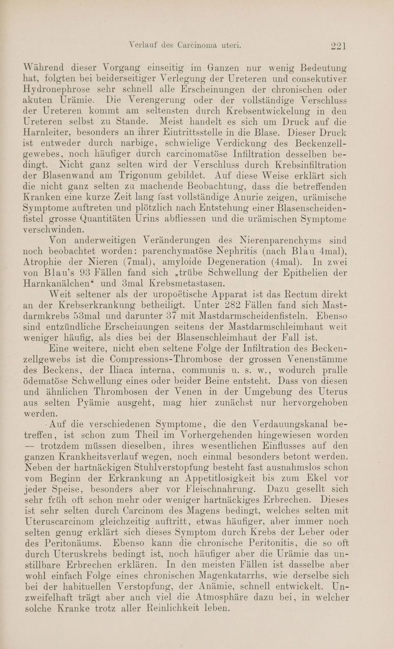 Während dieser Vorgang einseitig im Ganzen nur wenig Bedeutung hat, folgten bei beiderseitiger Verlegung der Ureteren und consekutiver Hydronephrose sehr schnell alle Erscheinungen der chronischen oder akuten Urämie. Die Verengerung oder der vollständige Verschluss der Ureteren kommt am seltensten durch Krebsentwickelung in den Ureteren selbst zu Stande. Meist handelt es sich um Druck auf die Harnleiter, besonders an ihrer Eintrittsstelle in die Blase. Dieser Druck ist entweder durch narbige, schwielige Verdickung des Beckenzell- gewebes, noch häufiger durch carcinomatöse Infiltration desselben be- dingt. Nicht ganz selten wird der Verschluss durch Krebsinfiltration der Blasenwand am Trigonum gebildet. Auf diese Weise erklärt sich die nicht ganz selten za machende Beobachtung, dass die betreffenden Kranken eine kurze Zeit lang fast vollständige Anurie zeigen, urämische Symptome auftreten und plötzlich nach Entstehung einer Blasenscheiden- fistel grosse Quantitäten Urins abfliessen und die urämischen Symptome verschwinden. Ä Von anderweitigen Veränderungen des Nierenparenchyms sind noch beobachtet worden: parenchymatöse Nephritis (nach Blau 4mal), Atrophie der Nieren (7mal), amyloide Degeneration (4mal). In zwei von Blau’s 93 Fällen fand sich „trübe Schwellung der Epithelien der Harnkanälchen* und 3mal Krebsmetastasen. Weit seltener als der uropoätische Apparat ist das Rectum direkt an der Krebserkrankung betheilist. Unter 282 Fällen fand sich Mast- darmkrebs 53mal und darunter 37 mit Mastdarmscheidenfisteln. Ebenso sind entzündliche Erscheinungen seitens der Mastdarmschleimhaut weit weniger häufig, als dies bei der Blasenschleimhaut der Fall ist. Eine weitere, nicht eben seltene Folge der Infiltration des Becken- zellgewebs ist die. Compressions-Thrombose der grossen Venenstämme des Beckens, der lliaca interna, communis u. s. w., wodurch pralle ödematöse Schwellung eines oder beider Beine entsteht. Dass von diesen und ähnlichen Thrombosen der Venen in der Umgebung des Uterus aus selten Pyämie ausgeht, mag hier zunächst nur hervorgehoben werden. -Auf die verschiedenen Symptome, die den Verdauungskanal be- treffen, ist schon zum Theil im Vorhergehenden hingewiesen worden — trotzdem müssen dieselben, ihres wesentlichen Einflusses auf den ganzen Krankheitsverlauf wegen, noch einmal besonders betont werden. Neben der hartnäckigen Stuhlverstopfung besteht fast ausnahmslos schon vom Beginn der Erkrankung an Appetitlosigkeit bis zum Ekel vor jeder Speise, besonders aber vor Fleischnahrung. Dazu gesellt sich sehr früh oft schon mehr oder weniger hartnäckiges Erbrechen. Dieses ist sehr selten durch Carcinom des Magens bedingt, welches selten mit Uteruscarcinom gleichzeitig auftritt, etwas häufiger, aber immer noch selten genug erklärt sich dieses Symptom durch Krebs der Leber oder des Peritonäums. Ebenso kann die chronische Peritonitis, die so oft durch Uteruskrebs bedingt ist, noch häufiger aber die Urämie das un- stillbare Erbrechen erklären. In den meisten Fällen ist dasselbe aber wohl einfach Folge eines chronischen Magenkatarrhs, wie derselbe sich bei der habituellen Verstopfung, der Anämie, schnell entwickelt. Un- zweifelhaft trägt aber auch viel die Atmosphäre dazu bei, in welcher solche Kranke trotz aller Reinlichkeit leben.