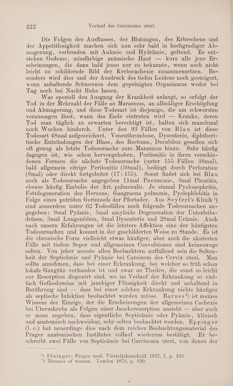 Die Folgen des Ausflusses, der Blutungen, des Erbrechens und der Appetitlosigkeit machen sich nun sehr bald in hochgradiger Ab- magerung, verbunden mit Anämie und Hydrämie, geltend. Es ent- stehen Oedeme, missfärbige anämische Haut — kurz alle jene Er- scheinungen, die dann bald jenes nur zu bekannte, wenn auch nicht leicht zu schildernde Bild der Krebscachexie zusammensetzen. Be- sonders wird dies und der Ausdruck des tiefen Leidens noch gesteigert, wenn anhaltende Schmerzen dem gepeinisten Organismus weder bei Tag noch bei Nacht Ruhe lassen. Was speziell den Ausgang der Krankheit anlangt, so erfolgt der Tod in der Mehrzahl der Fälle an Marasmus, an allmäliger Erschöpfung und Abmagerung, und diese 'Todesart ist diejenige, die am schwersten voraussagen lässt, wann das Ende eintreten wird — Kranke, deren Tod man täglich zu erwarten berechtigt ist, halten sich manchmal noch Wochen hindurch. Unter den 93 Fällen von Blau ist diese Todesart 48mal aufgezeichnet. Venenthrombose, Dysenterie, diphtheri- tische Entzündungen der Blase, des Rectums, Decubitus gesellen sich oft genug als letzte Todesursache zum Marasmus hinzu. Sehr häufig dagegen ist, wie schon hervorgehoben, Peritonitis in ihren verschie- denen Formen die nächste Todesursache (unter 155 Fällen 38mal), bald allgemein eitrige Peritonitis (30mal), bedingt durch Perforation (Smal) oder direkt fortgeleitet (17:155). Sonst findet sich bei Blau noch als Todesursache angegeben llmal Pneumonie, 3mal Pleuritis, ebenso häufig Embolie der Art. pulmonalis. Je einmal Pyelonephritis, Fettdegeneration des Herzens, Gangraena pulmonis, Pyelephlebitis in Folge eines putriden Gerinnsels der Pfortader. Aus Seyfert’s Klinik !) sind ausserdem unter 62 Todesfällen noch folgende Todesursachen an- gegeben: Ymal Pyämie, 5mal amyloide Degeneration der Unterleibs- drüsen, 3mal Lungenödem, 3mal Dysenterie und 28mal Urämie. Auch nach unsern Erfahrungen ist die letztere Affektion eine der häufigsten Todesursachen und kommt in der geschilderten Weise zu Stande. Es ist die chronische Form vielleicht etwas häufiger, aber auch die akutesten Fälle mit tiefem Sopor und allgemeinen Convulsionen sind keineswegs selten. Von jeher musste allen Beobachtern auffallend sein die Selten- heit der Septicämie und Pyämie bei Carcinom des Öervix uteri. Man sollte annehmen, dass bei einer Erkrankung, bei welcher so früh schon lokale Gangrän vorhanden ist und zwar an Theilen, die sonst so leicht zur Resorption disponirt sind, wo im Verlauf der Erkrankung so viel- fach Gefässlumina mit jauchiger Flüssigkeit direkt und anhaltend in Berührung sind — dass bei einer solchen Erkrankung nichts häufiger als septische Infektion beobachtet werden müsse. Barnes?) ist meines Wissens der Einzige, der die Erscheinungen der allgemeinen Cachexie bei Uteruskrebs als Folgen einer Jaucheresorption ansieht — aber auch er muss zugeben, dass eigentliche Septicämie oder Pyämie, klinisch und anatomisch nachweisbar, sehr selten beobachtet werden. Eppinger (l. ec.) hat neuerdings dies nach dem reichen Beobachtungsmaterial des Prager anatomischen Institutes vollauf wiederum bestätigt. Er be- schreibt zwei Fälle von Septicämie bei Carcinoma uteri, von denen der !) Säxinger: Prager med. Vierteljahrsschrift 1867. I, p. 103. ?) Diseases of women. London 1873, p. 830.