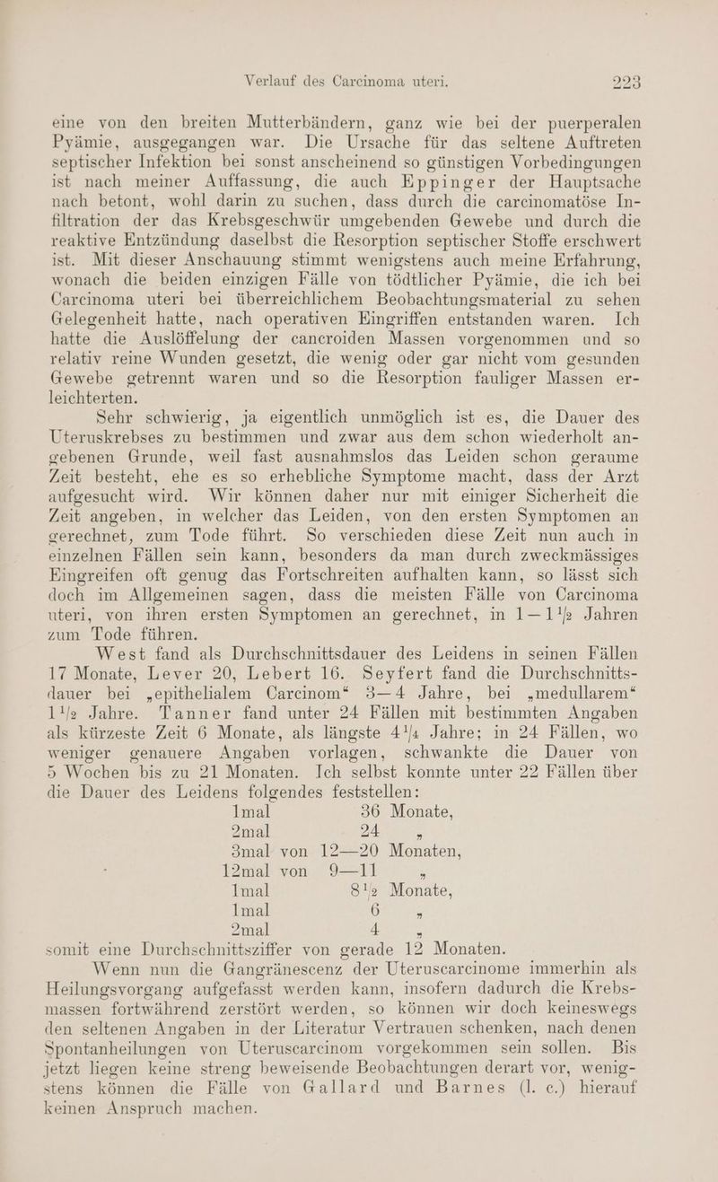 eine von den breiten Mutterbändern, ganz wie bei der puerperalen Pyämie, ausgegangen war. Die Ursache für das seltene Auftreten septischer Infektion bei sonst anscheinend so günstigen Vorbedingungen ist nach meiner Auffassung, die auch Eppinger der Hauptsache nach betont, wohl darin zu suchen, dass durch die carcinomatöse In- filtration der das Krebsgeschwür umgebenden Gewebe und durch die reaktive Entzündung daselbst die Resorption septischer Stoffe erschwert ist. Mit dieser Anschauung stimmt wenigstens auch meine Erfahrung, wonach die beiden einzigen Fälle von tödtlicher Pyämie, die ich bei Carcinoma uteri bei überreichlichem Beobachtungsmaterial zu sehen Gelegenheit hatte, nach operativen Eingriffen entstanden waren. Ich hatte die Auslöffelung der cancroiden Massen vorgenommen und so relativ reine Wunden gesetzt, die wenig oder gar nicht vom gesunden Gewebe getrennt waren und so die Resorption fauliger Massen er- leichterten. Sehr schwierig, ja eigentlich unmöglich ist es, die Dauer des Uteruskrebses zu bestimmen und zwar aus dem schon wiederholt an- gebenen Grunde, weil fast ausnahmslos das Leiden schon geraume Zeit besteht, ehe es so erhebliche Symptome macht, dass der Arzt aufgesucht wird. Wir können daher nur mit einiger Sicherheit die Zeit angeben, in welcher das Leiden, von den ersten Symptomen an gerechnet, zum Tode führt. So verschieden diese Zeit nun auch in einzelnen Fällen sein kann, besonders da man durch zweckmässiges Eingreifen oft genug das Fortschreiten aufhalten kann, so lässt sich doch im Allgemeinen sagen, dass die meisten Fälle von Carcinoma uteri, von ihren ersten Symptomen an gerechnet, in 1—1!s Jahren zum Tode führen. West fand als Durchschnittsdauer des Leidens in seinen Fällen 17 Monate, Lever 20, Lebert 16. Seyfert fand die Durchschnitts- dauer bei „epithelialem Carcinom* 3—4 Jahre, bei „medullarem‘“ 1!/ge Jahre. Tanner fand unter 24 Fällen mit bestimmten Angaben als kürzeste Zeit 6 Monate, als längste 4!/« Jahre; in 24 Fällen, wo weniger genauere Angaben vorlagen, schwankte die Dauer von 5 Wochen bis zu 21 Monaten. Ich selbst konnte unter 22 Fällen über die Dauer des Leidens folgendes feststellen: lmal 36 Monate, 2mal 24 B 3mal von 12—20 Monaten, 12mal von 9—11 , Imal 812 Monate, lmal 6 3 2mal 4 7 somit eine Durchschnittsziffer von gerade 12 Monaten. Wenn nun die Gangränescenz der Uteruscareinome immerhin als Heilungsvorgang aufgefasst werden kann, insofern dadurch die Krebs- massen fortwährend zerstört werden, so können wir doch keineswegs den seltenen Angaben in der Literatur Vertrauen schenken, nach denen Spontanheilungen von Uteruscarcinom vorgekommen sein sollen. Bis jetzt liegen keine streng beweisende Beobachtungen derart vor, wenig- stens können die Fälle von G@allard und Barnes (l. ce.) hierauf keinen Anspruch machen.