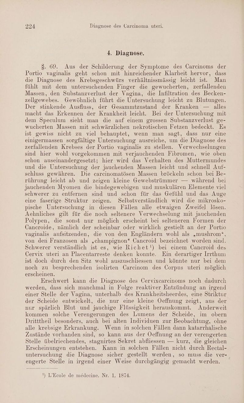 4. Diagnose. $. 69. Aus der Schilderung der Symptome des Carcinoms der Portio vaginalis geht schon mit hinreichender Klarheit hervor, dass die Diagnose des Krebsgeschwürs verhältnissmässig leicht ıst. Man fühlt mit dem untersuchenden Finger die gewucherten, zerfallenden Massen, den Substanzverlust der Vagina, die Infiltration des Becken- zellgewebes. Gewöhnlich führt die Untersuchung leicht zu Blutungen. Der stinkende Ausfluss, der Gesammtzustand der Kranken — alles macht das Erkennen der Krankheit leicht. Bei der Untersuchung mit dem Speculum sieht man die auf einem grossen Substanzverlust ge- wucherten Massen mit schwärzlichen nekrotischen Fetzen bedeckt. Es ist gewiss nicht zu viel behauptet, wenn man sagt, dass nur eine einigermassen sorgfältige Untersuchung ausreiche, um die Diagnose des zerfallenden Krebses der Portio vaginalis zu stellen. Verwechselungen sind hier wohl vorgekommen mit verjauchenden Fibromen, wie oben schon auseinandergesetzt; hier wird das Verhalten des Muttermundes und die Untersuchung der jauchenden Massen leicht und schnell Auf- schluss gewähren. Die carcinomatösen Massen bröckeln schon bei Be- rührung leicht ab und zeigen kleine Gewebstrümmer — während bei jauchenden Myomen die bindegewebigen und muskulären Elemente viel schwerer zu entfernen sind und schon für das Gefühl und das Auge eine faserige Struktur zeigen. Selbstverständlich wird die mikrosko- pische Untersuchung in diesen Fällen alle etwaigen Zweifel lösen. Aehnliches gilt für die noch seltenere Verwechselung mit jauchenden Polypen, die sonst nur möglich erscheint bei selteneren Formen der Cancroide, nämlich der scheinbar oder wirklich gestielt an der Portio vaginalis aufsitzenden, die von den Engländern wohl als „mushrom‘, von den Franzosen als „champignon* Cancroid bezeichnet worden sind. Schwerer verständlich ist es, wie Richet!) bei einem ÜCancroid des Cervix uteri an Placentarreste denken konnte. Ein derartiger Irrthum ist doch durch den Sitz wohl auszuschliessen und könnte nur bei dem noch zu besprechenden isolirten Carcinom des Corpus uteri möglich erscheinen. Erschwert kann die Diagnose des Cervixcarcinoms noch dadurch werden, dass sich manchmal in Folge reaktiver Entzündung an irgend einer Stelle der Vagina, unterhalb des Krankheitsheerdes, eine Striktur der Scheide entwickelt, die nur eine kleine Oefinung zeigt, aus der nur spärlich Blut und jauchige Flüssigkeit herauskommt. Anderweit kommen solche Verengerungen des Lumens der Scheide, im obern Dritttheil besonders, auch bei alten Individuen zur Beobachtung, ohne alle krebsige Erkrankung. Wenn in solchen Fällen dann katarrhalische Zustände vorhanden sind, so kann aus der Oeffnung an der verengerten Stelle übelriechendes, stagnirtes Sekret abfliessen — kurz, die gleichen Erscheinungen entstehen. Kann in solchen Fällen nicht durch Rectal- untersuchung die Diagnose sicher gestellt werden, so muss die ver-_ engerte Stelle in irgend einer Weise durchgängig gemacht werden.