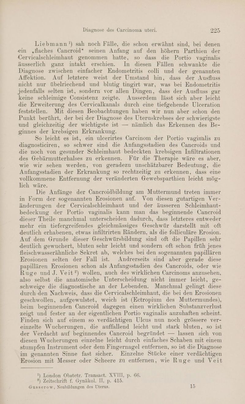 Liebmann!) sah noch Fälle, die schon erwähnt sind, bei denen ein „Haches Cancroid“ seinen Anfang auf den höhern Parthien der Cervicalschleimhaut genommen hatte, so dass die Portio vaginalis äusserlich ganz intakt erschien. In diesen Fällen schwankte die Diagnose zwischen einfacher Endometritis colli und der genannten Affektion. Auf letztere weist der Umstand hin, dass der Ausfluss nicht nur übelriechend und blutig tingirt war, was bei Endometritis jedenfalls selten ist, sondern vor allen Dingen, dass der Ausfluss gar keine schleimige Öonsistenz zeigte. Ausserdem lässt sich aber leicht die Erweiterung des Öervicalkanals durch eine tiefgehende Ulceration feststellen. Mit diesen Beobachtungen haben wir nun aber schon den Punkt berührt, der bei der Diagnose des Uteruskrebses der schwierigste und gleichzeitig der wichtigste ist — nämlich das Erkennen des Be- ginnes der krebsigen Erkrankung. So leicht es ist, ein ulcerirtes Carcinom der Portio vaginalis zu diagnostieiren, so schwer sind die Anfangsstadien des Cancroids und die noch von gesunder Schleimhaut bedeckten krebsigen Infiltrationen des Gebärmutterhalses zu erkennen. Für die Therapie wäre es aber, wie wir sehen werden, von geradezu unschätzbarer Bedeutung, die Anfangsstadien der Erkrankung so rechtzeitig zu erkennen, dass eine vollkommene Entfernung der veränderten Gewebsparthien leicht mög- lich wäre. Die Anfänge der Öancroidbildung am Muttermund treten immer in Form der sogenannten Erosionen auf. Von diesen gutartigen Ver- änderungen der Cervicalschleimhaut und der äusseren Schleimhaut- bedeckung der Portio vaginalis kann man das beginnende Oancroid dieser Theile manchmal unterscheiden dadurch, dass letzteres entweder mehr ein tiefergreifendes gleichmässiges Geschwür darstellt mit oft deutlich erhabenen, etwas infiltrirten Rändern, als die follieuläre Erosion. Auf dem Grunde dieser Geschwürsbildung sind oft die Papillen sehr deutlich gewuchert, bluten sehr leicht und sondern oft schon früh jenes fleischwasserähnliche Sekret ab, welches bei den sogenannten papillären Erosionen selten der Fall ist. Andrerseits sind aber gerade diese papillären Erosionen schon als Anfangsstadien des Cancroids, oder wie Ruge und J. Veit?) wollen, auch des wirklichen Carcinoms anzusehen, also selbst die anatomische Unterscheidung nicht immer leicht, ge- schweige die diagnostische an der Lebenden. Manchmal gelingt diese durch den Nachweis, dass die Oervicalschleimhaut, die bei den Erosionen geschwollen, aufgewulstet, weich ist (Ectropium des Muttermundes), beim beginnenden Cancroid dagegen einen wirklichen Substanzverlust zeigt und fester an der eigentlichen Portio vaginalis anzuhaften scheint. Finden sich auf einem so verdächtigen Ulcus nun noch grössere ver- einzelte Wucherungen, die auffallend leicht und stark bluten, so ist der Verdacht auf beginnendes Cancroid begründet — lassen sich von diesen Wucherungen einzelne leicht durch einfaches Schaben mit einem stumpfen Instrument oder dem Fingernagel entfernen, so ist die Diagnose im genannten Sinne fast sicher. Einzelne Stücke einer verdächtigen Erosion mit Messer oder Scheere zu entfernen, wie Ruge und Veit !) London Obstetr. Transact. XVIII, p. 66. ?) Zeitschrift f. Gynäkol. II, p. 415. Gusserow, Neubildungen des Uterus. 15