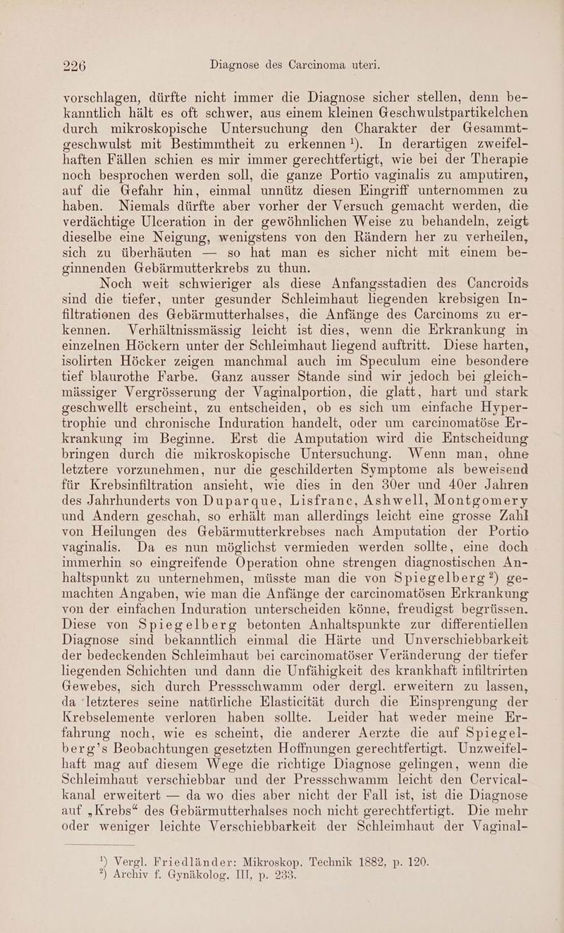 vorschlagen, dürfte nicht immer die Diagnose sicher stellen, denn be- kanntlich hält es oft schwer, aus einem kleinen Geschwulstpartikelchen durch mikroskopische Untersuchung den Charakter der Gesammt- geschwulst mit Bestimmtheit zu erkennen !). In derartigen zweifel- haften Fällen schien es mir immer gerechtfertigt, wie bei der Therapie noch besprochen werden soll, die ganze Portio vaginalis zu amputiren, auf die Gefahr hin, einmal unnütz diesen Eingriff unternommen zu haben. Niemals dürfte aber vorher der Versuch gemacht werden, die verdächtige Ulceration in der gewöhnlichen Weise zu behandeln, zeigt dieselbe eine Neigung, wenigstens von den Rändern her zu verheilen, sich zu überhäuten — so hat man es sicher nicht mit einem be- ginnenden Gebärmutterkrebs zu thun. Noch weit schwieriger als diese Anfangsstadien des Cancroids sind die tiefer, unter gesunder Schleimhaut liegenden krebsigen In- filtrationen des Gebärmutterhalses, die Anfänge des ÖCarcinoms zu er- kennen. Verhältnissmässig leicht ist dies, wenn die Erkrankung in einzelnen Höckern unter der Schleimhaut liegend auftritt. Diese harten, isolirten Höcker zeigen manchmal auch im Speculum eine besondere tief blaurothe Farbe. Ganz ausser Stande sind wir jedoch bei gleich- mässiger Vergrösserung der Vaginalportion, die glatt, hart und stark geschwellt erscheint, zu entscheiden, ob es sich um einfache Hyper- trophie und chronische Induration handelt, oder um carcinomatöse Er- krankung im Beginne. Erst die Amputation wird die Entscheidung bringen durch die mikroskopische Untersuchung. Wenn man, ohne letztere vorzunehmen, nur die geschilderten Symptome als beweisend für Krebsinfiltration ansieht, wie dies in den 30er und 40er Jahren des Jahrhunderts von Duparque, Lisfranc, Ashwell, Montgomery und Andern geschah, so erhält man allerdings leicht eine grosse Zahl von Heilungen des Gebärmutterkrebses nach Amputation der Portio vaginalis. Da es nun möglichst vermieden werden sollte, eine doch immerhin so eingreifende Operation ohne strengen diagnostischen An- haltspunkt zu unternehmen, müsste man die von Spiegelberg?) ge- machten Angaben, wie man die Anfänge der carcinomatösen Erkrankung von der einfachen Induration unterscheiden könne, freudigst begrüssen. Diese von Spiegelberg betonten Anhaltspunkte zur differentiellen Diagnose sind bekanntlich einmal die Härte und Unverschiebbarkeit der bedeckenden Schleimhaut bei carcinomatöser Veränderung der tiefer liegenden Schichten und dann die Unfähigkeit des krankhaft infiltrirten Gewebes, sich durch Pressschwamm oder dergl. erweitern zu lassen, da ‘letzteres seine natürliche Hlasticität durch die Einsprengung der Krebselemente verloren haben sollte. Leider hat weder meine Er- fahrung noch, wie es scheint, die anderer Aerzte die auf Spiegel- berg’s Beobachtungen gesetzten Hoffnungen gerechtfertigt. Unzweifel- haft mag auf diesem Wege die richtige Diagnose gelingen, wenn die Schleimhaut verschiebbar und der Pressschwamm leicht den Cervical- kanal erweitert — da wo dies aber nicht der Fall ist, ist die Diagnose auf „Krebs“ des @ebärmutterhalses noch nicht gerechtfertigt. Die mehr oder weniger leichte Verschiebbarkeit der Schleimhaut der Vaginal- ') Vergl. Friedländer: Mikroskop. Technik 1882, p. 120. ?) Archiv f. Gynäkolog. III, p. 233.