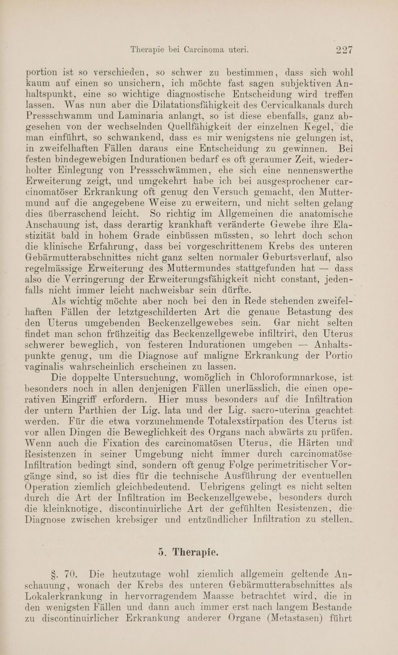 portion ist so verschieden, so schwer zu bestimmen, dass sich wohl kaum auf einen so unsichern, ich möchte fast sagen subjektiven An- haltspunkt, eine so wichtige diagnostische Entscheidung wird treffen lassen. Was nun aber die Dilatationsfähigkeit des Cervicalkanals durch Pressschwamm und Laminaria anlangt, so ist diese ebenfalls, ganz ab- gesehen von der wechselnden Quellfähigkeit der einzelnen Kegel, die man einführt, so schwankend, dass es mir wenigstens nie gelungen ist, in zweifelhaften Fällen daraus eine Entscheidung zu gewinnen. Bei festen bindegewebigen Indurationen bedarf es oft geraumer Zeit, wieder- holter Einlegung von Pressschwämmen, ehe sich eine nennenswerthe Erweiterung zeigt, und umgekehrt habe ich bei ausgesprochener car- cinomatöser Erkrankung oft genug den Versuch gemacht, den Mutter- mund auf die angegebene Weise zu erweitern, und nicht selten gelang dies überraschend leicht. So richtig im Allgemeinen die anatomische Anschauung ist, dass derartig krankhaft veränderte Gewebe ihre Ela- stizität bald in hohem Grade einbüssen müssten, so lehrt doch schon die klinische Erfahrung, dass bei vorgeschrittenem Krebs des unteren Gebärmutterabschnittes nicht ganz selten normaler Geburtsverlauf, also regelmässige Erweiterung des Muttermundes stattgefunden hat — dass also die Verringerung der Erweiterungsfähigkeit nicht constant, jeden- falls nicht immer leicht nachweisbar sein dürfte. | Als wichtig möchte aber noch bei den in Rede stehenden zweifel- haften Fällen der letztgeschilderten Art die genaue Betastung des den Uterus umgebenden Beckenzellgewebes sein. Gar nicht selten findet man schon frühzeitig das Beckenzellgewebe infiltrirt, den Uterus schwerer beweglich, von festeren Indurationen umgeben — Anhalts- punkte genug, um die Diagnose auf maligne Erkrankung der Portio vaginalis wahrscheinlich erscheinen zu lassen. Die doppelte Untersuchung, womöglich in Chloroformnarkose, ist besonders noch in allen denjenigen Fällen unerlässlich, die einen ope- rativen Eingriff erfordern. Hier muss besonders auf die Infiltration der untern Parthien der Lig. lata und der Lig. sacro-uterina geachtet werden. Für die etwa vorzunehmende Totalexstirpation des Uterus ist vor allen Dingen die Beweglichkeit des Organs nach abwärts zu prüfen. Wenn auch die Fixation des carcinomatösen Uterus, die Härten und Resistenzen in seiner Umgebung nicht immer durch carcinomatöse Infiltration bedingt sind, sondern oft genug Folge perimetritischer Vor- gänge sind, so ist dies für die technische Ausführung der eventuellen Operation ziemlich gleichbedeutend. Uebrigens gelingt es nicht selten durch die Art der Infiltration im Beckenzellgewebe, besonders durch die kleinknotige, discontinuirliche Art der gefühlten Resistenzen, die: Diagnose zwischen krebsiger und entzündlicher Infiltration zu stellen.. 5. Therapie. 8. 70. Die heutzutage wohl ziemlich allgemein geltende An- schauung, wonach der Krebs des unteren Gebärmutterabschnittes als Lokalerkrankung in hervorragendem Maasse betrachtet wird, die in den wenigsten Fällen und dann auch immer erst nach langem Bestande zu discontinuirlicher Erkrankung anderer Organe (Metastasen) führt