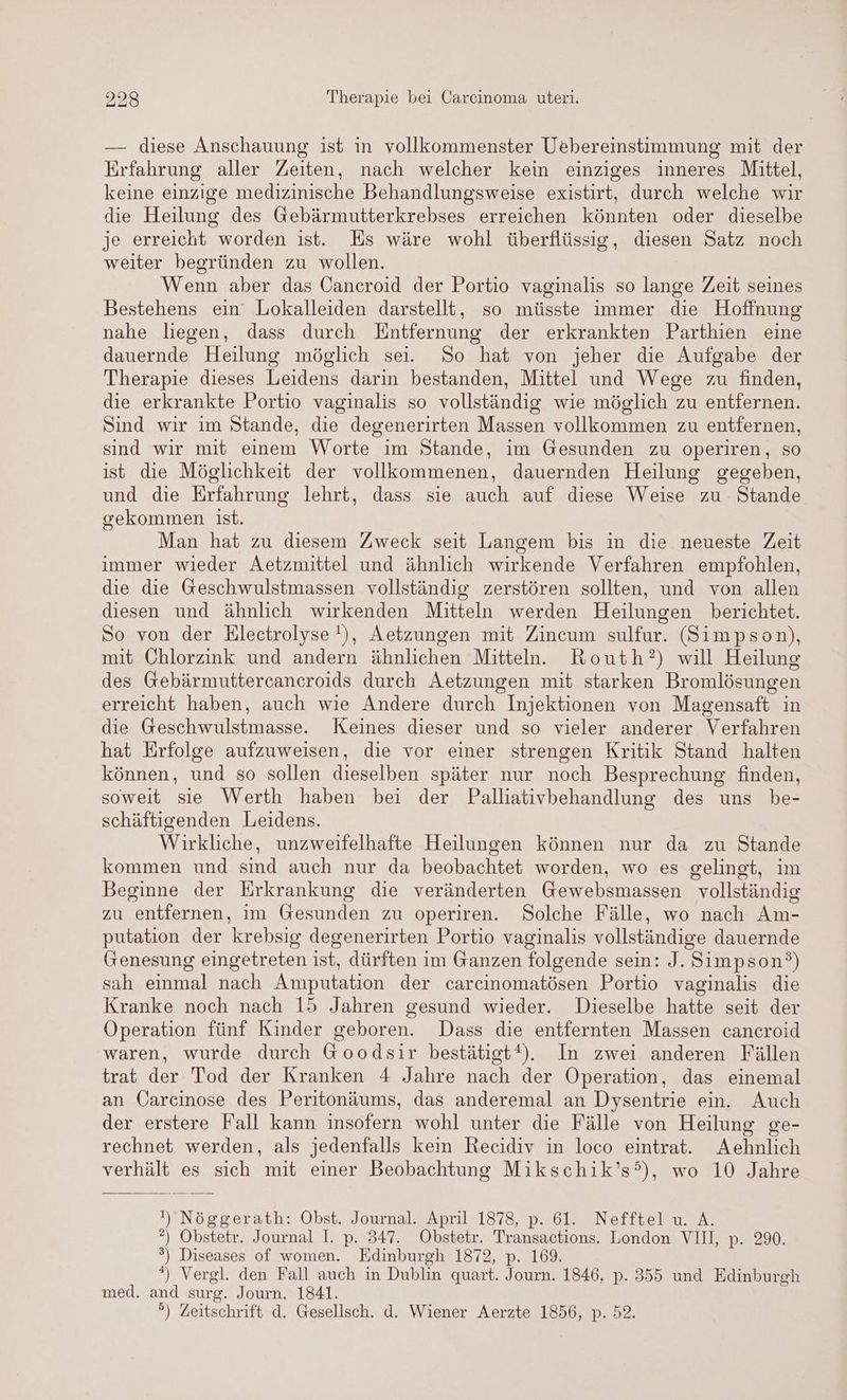 — diese Anschauung ist in vollkommenster Uebereinstimmung mit der Erfahrung aller Zeiten, nach welcher kein einziges inneres Mittel, keine einzige medizinische Behandlungsweise existirt, durch welche wir die Heilung des Gebärmutterkrebses erreichen könnten oder dieselbe je erreicht worden ist. Es wäre wohl überflüssig, diesen Satz noch weiter begründen zu wollen. Wenn aber das Cancroid der Portio vaginalis so lange Zeit seines Bestehens ein Lokalleiden darstellt, so müsste immer die Hoffnung nahe liegen, dass durch Entfernung der erkrankten Parthien eine dauernde Heilung möglich sei. So hat von jeher die Aufgabe der Therapie dieses Leidens darin bestanden, Mittel und Wege zu finden, die erkrankte Portio vaginalis so vollständig wie möglich zu entfernen. Sind wir im Stande, die degenerirten Massen vollkommen zu entfernen, sind wir mit einem Worte im Stande, im Gesunden zu operiren, so ist die Möglichkeit der vollkommenen, dauernden Heilung gegeben, und die Erfahrung lehrt, dass sie auch auf diese Weise zu Stande gekommen ist. Man hat zu diesem Zweck seit Langem bis in die neueste Zeit immer wieder Aetzmittel und ähnlich wirkende Verfahren empfohlen, die die Geschwulstmassen vollständig zerstören sollten, und von allen diesen und ähnlich wirkenden Mitteln werden Heilungen berichtet. So von der Electrolyse !), Aetzungen mit Zincum sulfur. (Simpson), mit Chlorzink und andern ähnlichen Mitteln. Routh?) will Heilung des Gebärmuttercancroids durch Aetzungen mit starken Bromlösungen erreicht haben, auch wie Andere durch Injektionen von Magensaft in die Geschwulstmasse. Keines dieser und so vieler anderer Verfahren hat Erfolge aufzuweisen, die vor einer strengen Kritik Stand halten können, und so sollen dieselben später nur noch Besprechung finden, soweit sie Werth haben bei der Palliativbehandlung des uns be- schäftigenden Leidens. Wirkliche, unzweifelhafte Heilungen können nur da zu Stande kommen und sind auch nur da beobachtet worden, wo es gelingt, im Beginne der Erkrankung die veränderten Gewebsmassen vollständig zu entfernen, im Gesunden zu operiren. Solche Fälle, wo nach Am- putation der krebsig degenerirten Portio vaginalis vollständige dauernde Genesung eingetreten ist, dürften im Ganzen folgende sein: J. Simpson?) sah einmal nach Amputation der carcinomatösen Portio vaginalis die Kranke noch nach 15 Jahren gesund wieder. Dieselbe hatte seit der Operation fünf Kinder geboren. Dass die entfernten Massen cancroid waren, wurde durch Goodsir bestätigt?t). In zwei anderen Fällen trat der Tod der Kranken 4 Jahre nach der Operation, das einemal an Öarcinose des Peritonäums, das anderemal an Dysentrie ein. Auch der erstere Fall kann insofern wohl unter die Fälle von Heilung ge- rechnet werden, als jedenfalls kein Recidiv in loco eintrat. Aehnlich verhält es sich mit einer Beobachtung Mikschik’s’), wo 10 Jahre ı'Nöggerath: Obst. Journal. April 1878, p. 61. Nefftel u. A. ?®) Obstetr. Journal I. p. 347. Obstetr. Transactions. London VII, p. 29. ') Diseases of women. Edinburgh 1872, p. 169. *) Vergl. den Fall auch in Dublin quart. Journ. 1846, p. 355 und Edinburgh med. and surg. Journ. 1841. °) Zeitschrift d. Gesellsch. d. Wiener Aerzte 1856, p. 52.