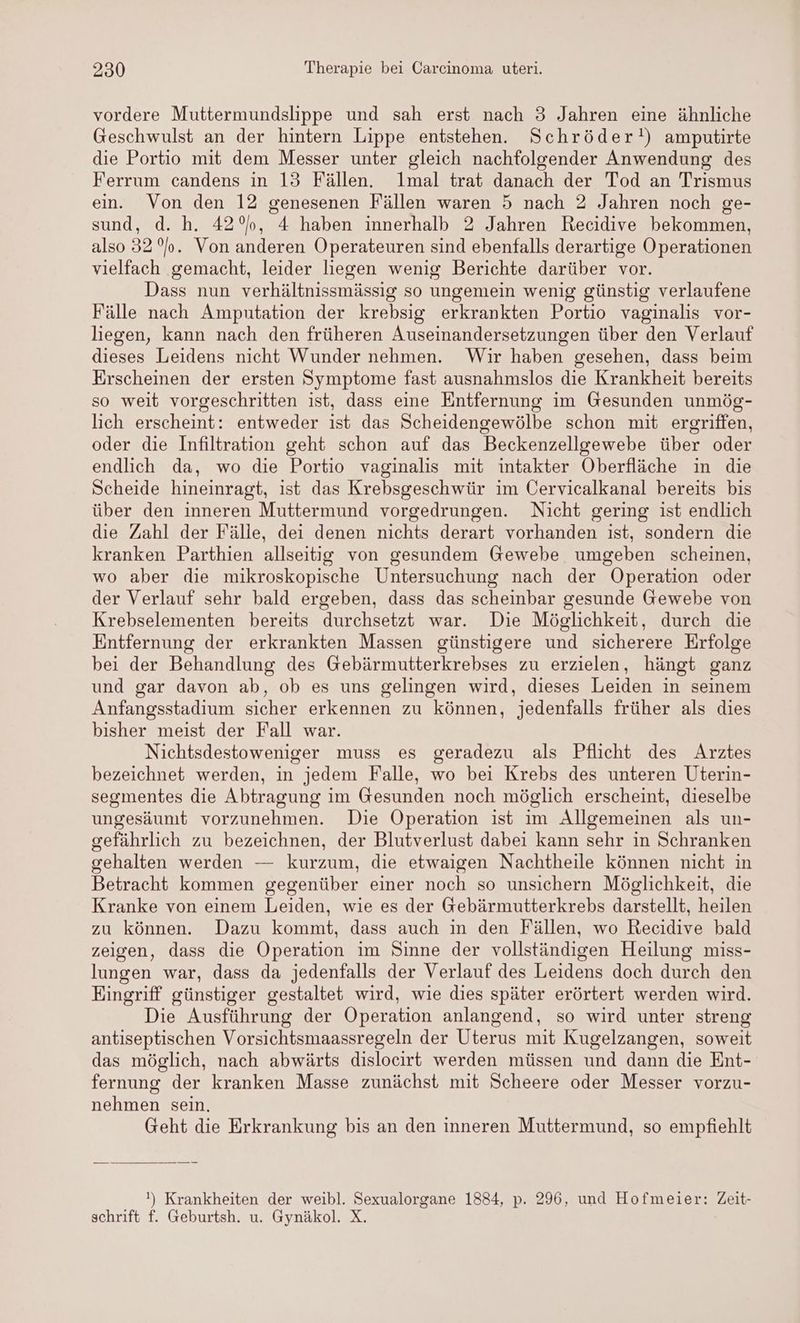 vordere Muttermundslippe und sah erst nach 3 Jahren eine ähnliche Geschwulst an der hintern Lippe entstehen. Schröder!) amputirte die Portio mit dem Messer unter gleich nachfolgender Anwendung des Ferrum candens in 13 Fällen. lmal trat danach der Tod an Trismus ein. Von den 12 genesenen Fällen waren 5 nach 2 Jahren noch ge- sund, d. h. 42°, 4 haben innerhalb 2 Jahren Recidive bekommen, also 32%. Von anderen Operateuren sind ebenfalls derartige Operationen vielfach gemacht, leider liegen wenig Berichte darüber vor. Dass nun verhältnissmässig so ungemein wenig günstig verlaufene Fälle nach Ampntation der krebsig erkrankten Portio vaginalis vor- liegen, kann nach den früheren Auseinandersetzungen über den Verlauf dieses Leidens nicht Wunder nehmen. Wir haben gesehen, dass beim Erscheinen der ersten Symptome fast ausnahmslos die Krankheit bereits so weit vorgeschritten ist, dass eine Entfernung im Gesunden unmög- lich erscheint: entweder ist das Scheidengewölbe schon mit ergriffen, oder die Infiltration geht schon auf das Beckenzellgewebe über oder endlich da, wo die Portio vaginalis mit intakter Oberfläche in die Scheide hineinragt, ist das Krebsgeschwür im Cervicalkanal bereits bis über den inneren Muttermund vorgedrungen. Nicht gering ist endlich die Zahl der Fälle, dei denen nichts derart vorhanden ist, sondern die kranken Parthien allseitig von gesundem Gewebe umgeben scheinen, wo aber die mikroskopische Untersuchung nach der Operation oder der Verlauf sehr bald ergeben, dass das scheinbar gesunde Gewebe von Krebselementen bereits durchsetzt war. Die Möglichkeit, durch die Entfernung der erkrankten Massen günstigere und sicherere Erfolge bei der Behandlung des Gebärmutterkrebses zu erzielen, hängt ganz und gar davon ab, ob es uns gelingen wird, dieses Leiden in seinem Anfangsstadium sicher erkennen zu können, jedenfalls früher als dies bisher meist der Fall war. Nichtsdestoweniger muss es geradezu als Pflicht des Arztes bezeichnet werden, in jedem Falle, wo bei Krebs des unteren Uterin- segmentes die Abtragung im Gesunden noch möglich erscheint, dieselbe ungesäumt vorzunehmen. Die Operation ist im Allgemeinen als un- gefährlich zu bezeichnen, der Blutverlust dabei kann sehr in Schranken gehalten werden — kurzum, die etwaigen Nachtheile können nicht in Betracht kommen gegenüber einer noch so unsichern Möglichkeit, die Kranke von einem Leiden, wie es der Gebärmutterkrebs darstellt, heilen zu können. Dazu kommt, dass auch in den Fällen, wo Recidive bald zeigen, dass die Operation im Sinne der vollständigen Heilung miss- lungen war, dass da jedenfalls der Verlauf des Leidens doch durch den Eingriff günstiger gestaltet wird, wie dies später erörtert werden wird. Die Ausführung der Operation anlangend, so wird unter streng antiseptischen Vorsichtsmaassregeln der Uterus mit Kugelzangen, soweit das möglich, nach abwärts dislocirt werden müssen und dann die Ent- fernung der kranken Masse zunächst mit Scheere oder Messer vorzu- nehmen sein. Geht die Erkrankung bis an den inneren Muttermund, so empfiehlt !) Krankheiten der weibl. Sexualorgane 1884, p. 296, und Hofmeier: Zeit- schrift f. Geburtsh. u. Gynäkol. X.