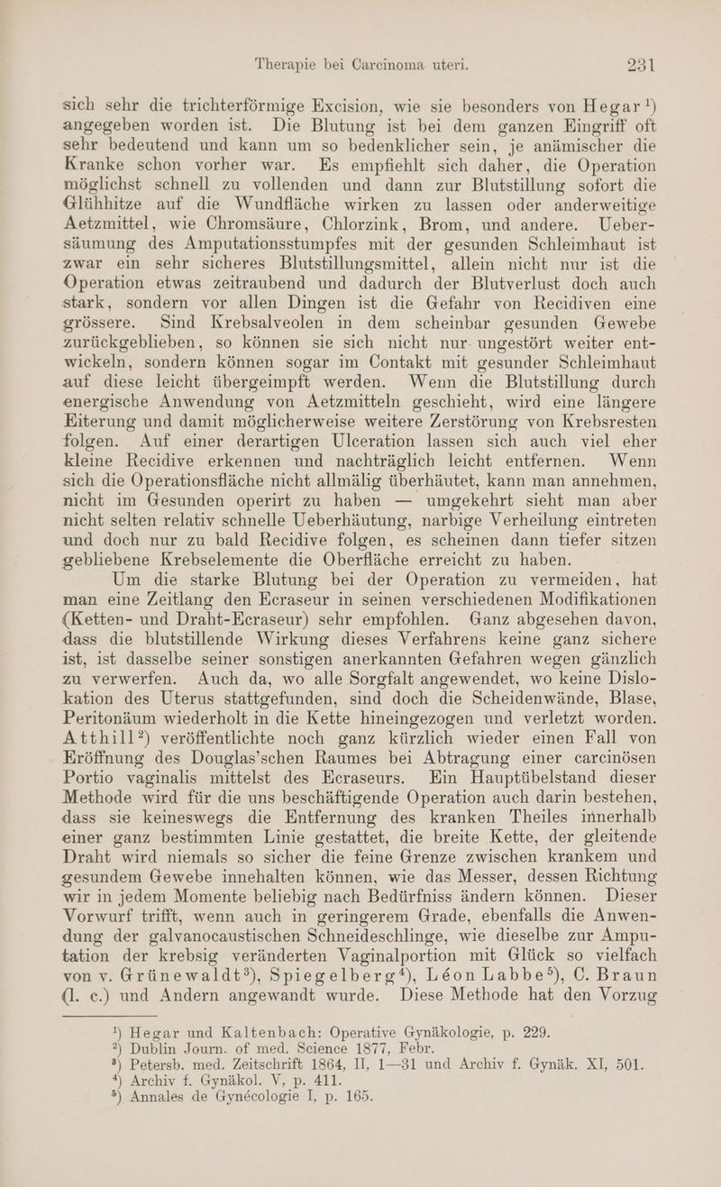 sich sehr die trichterförmige Exceision, wie sie besonders von Hegar!) angegeben worden ist. Die Blutung ist bei dem ganzen Eingriff oft sehr bedeutend und kann um so bedenklicher sein, je anämischer die Kranke schon vorher war. Es empfiehlt sich daher, die Operation möglichst schnell zu vollenden und dann zur Blutstillung sofort die Glühhitze auf die Wundfläche wirken zu lassen oder anderweitige Aetzmittel, wie Chromsäure, Chlorzink, Brom, und andere. Ueber- säumung des Amputationsstumpfes mit der gesunden Schleimhaut ist zwar ein sehr sicheres Blutstillungsmittel, allein nicht nur ist die Operation etwas zeitraubend und dadurch der Blutverlust doch auch stark, sondern vor allen Dingen ist die Gefahr von Recidiven eine grössere. Sind Krebsalveolen in dem scheinbar gesunden Gewebe zurückgeblieben, so können sie sich nicht nur- ungestört weiter ent- wickeln, sondern können sogar im Contakt mit gesunder Schleimhaut auf diese leicht übergeimpft werden. Wenn die Blutstillung durch energische Anwendung von Aetzmitteln geschieht, wird eine längere Eiterung und damit möglicherweise weitere Zerstörung von Krebsresten folgen. Auf einer derartigen Ulceration lassen sich auch viel eher kleine Recidive erkennen und nachträglich leicht entfernen. Wenn sich die Operationsfläche nicht allmälig überhäutet, kann man annehmen, nicht im Gesunden operirt zu haben — umgekehrt sieht man aber nicht selten relativ schnelle Ueberhäutung, narbige Verheilung eintreten und doch nur zu bald Recidive folgen, es scheinen dann tiefer sitzen gebliebene Krebselemente die Oberfläche erreicht zu haben. Um die starke Blutung bei der Operation zu vermeiden, hat man eine Zeitlang den Ecraseur in seinen verschiedenen Modifikationen (Ketten- und Draht-Ecraseur) sehr empfohlen. Ganz abgesehen davon, dass die blutstillende Wirkung dieses Verfahrens keine ganz sichere ist, ist dasselbe seiner sonstigen anerkannten Gefahren wegen gänzlich zu verwerfen. Auch da, wo alle Sorgfalt angewendet, wo keine Dislo- kation des Uterus stattgefunden, sind doch die Scheidenwände, Blase, Peritonäum wiederholt in die Kette hineingezogen und verletzt worden. Atthill?) veröffentlichte noch ganz kürzlich wieder einen Fall von Eröffnung des Douglas’schen Raumes bei Abtragung einer carcinösen Portio vaginalis mittelst des Ecraseurs. Ein Hauptübelstand dieser Methode wird für die uns beschäftigende Operation auch darin bestehen, dass sie keineswegs die Entfernung des kranken Theiles innerhalb einer ganz bestimmten Linie gestattet, die breite Kette, der gleitende Draht wird niemals so sicher die feine Grenze zwischen krankem und gesundem Gewebe innehalten können, wie das Messer, dessen Richtung wir in jedem Momente beliebig nach Bedürfniss ändern können. Dieser Vorwurf trifft, wenn auch in geringerem Grade, ebenfalls die Anwen- dung der galvanocaustischen Schneideschlinge, wie dieselbe zur Ampu- tation der krebsig veränderten Vaginalportion mit Glück so vielfach von v. Grünewaldt°), Spiegelberg*), Leon Labbe?°), ©. Braun (l. e.) und Andern angewandt wurde. Diese Methode hat den Vorzug !) Hegar und Kaltenbach: Operative Gynäkologie, p. 229. ?) Dublin Journ. of med. Science 1877, Febr. 8) Petersb. med. Zeitschrift 1864, II, 1—31 und Archiv f. Gynäk. XI, 501. #) Archiv f. Gynäkol. V, p. 411. 5) Annales de Gynecologie I, p. 165.