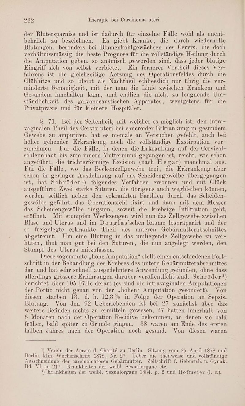der Blutersparniss und ist dadurch für einzelne Fälle wohl als unent- behrlich zu bezeichnen. Es giebt Kranke, die durch wiederholte Blutungen, besonders bei Blumenkohlgewächsen des Cervix, die doch verhältnissmässig die beste Prognose für die vollständige Heilung durch die Amputation geben, so anämisch geworden sind, dass jeder blutige Eingriff sich von selbst verbietet. Ein fernerer Vortheil dieses Ver- fahrens ist die gleichzeitige Aetzung des Operationsfeldes durch die Glühhitze und so bleibt als Nachtheil schliesslich nur übrig die ver- minderte Genauigkeit, mit der man die Linie zwischen Krankem und Gesundem innehalten kann, und endlich die nicht zu leugnende Um- ständlichkeit des galvanocaustischen Apparates, wenigstens für die Privatpraxis und für kleinere Hospitäler. S. 71. Bei der Seltenheit, mit welcher es möglich ist, den intra- vaginalen Theil des Cervix uteri bei cancroider Erkrankung in gesundem Gewebe zu amputiren, hat es niemals an Versuchen gefehlt, auch bei höher gehender Erkrankung noch die vollständige Exstirpation vor- zunehmen. Für die Fälle, in denen die Erkrankung auf der Öervical- schleimhaut bis zum innern Muttermund gegangen ist, reicht, wie schon angeführt, die trichterförmige Excision (nach Hegar) manchmal aus. Für die Fälle, wo das Beckenzellgewebe frei, die Erkrankung aber schon in geringer Ausdehnung auf das Scheidengewölbe übergegangen ist, hat Schröder!) folgendes Verfahren ersonnen und mit Glück ausgeführt: Zwei starke Suturen, die übrigens auch wegbleiben können, werden seitlich neben den erkrankten Parthien durch das Scheiden- sewölbe geführt, das Operationsfeld fixirt und dann mit dem Messer das Scheidengewölbe ringsum, soweit die krebsige Infiltration geht, eröffnet. Mit stumpfen Werkzeugen wird nun das Zellgewebe zwischen Blase und Uterus und im Douglas’schen Raume lospräparirt und der so freigelegte erkrankte Theil des unteren Gebärmutterabschnittes abgetrennt. Um eine Blutung in das umliegende Zellgewebe zu ver- hüten, thut man gut bei den Suturen, die nun angelegt werden, den Stumpf des Uterus mitzufassen. Diese sogenannte „hohe Amputation“ stellt einen entschiedenen Fort- schritt in der Behandlung des Krebses des untern Gebärmutterabschnittes dar und hat sehr schnell ausgedehntere Anwendung gefunden, ohne dass allerdings grössere Erfahrungen darüber veröffentlicht sind. Schröder?) berichtet über 105 Fälle derart (es sind die intravaginalen Amputationen der Portio nicht genau von der „hohen“ Amputation gesondert). Von diesen starben 13, d. h. 12,3% in Folge der Operation an Sepsis, Blutung. Von den 92 Ueberlebenden ist bei 27 zunächst über das weitere Befinden nichts zu ermitteln gewesen, 27 hatten innerhalb von 6 Monaten nach der Operation hecidive bekommen, an denen sie bald früher, bald später zu Grunde gingen. 938 waren am Ende des ersten halben Jahres nach der Operation noch gesund. Von diesen waren !) Verein der Aerzte d. Charite zu Berlin. Sitzung vom 25. April 1878 und Berlin. klin. Wochenschrift 1878, Nr. 27. Ueber die theilweise und vollständige Ausschneidung der carcinomatösen Gebärmutter. Zeitschrift f. Geburtsh. u. Gynäk. Bd. VI, p. 217. Krankheiten der weibl. Sexualorgane etc. *) Krankheiten der weibl. Sexualorgane 1884, p. 2 und Hofmeier (l. c.).