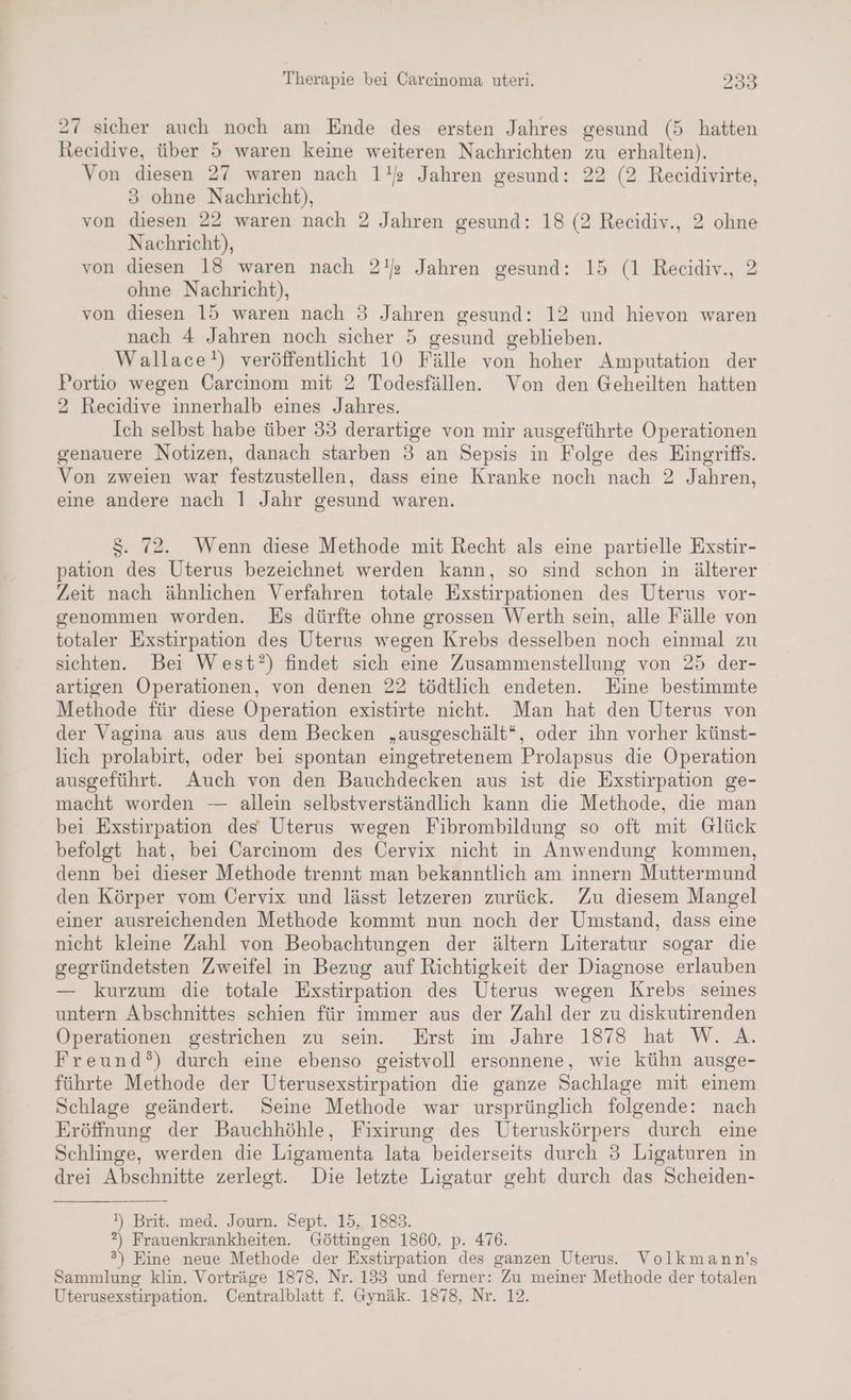 27 sicher auch noch am Ende des ersten Jahres gesund (5 hatten Recidive, über 5 waren keine weiteren Nachrichten zu erhalten). Von diesen 27 waren nach 1!’ Jahren gesund: 22 (2 Reecidivirte, 3 ohne Nachricht), von diesen 22 waren nach 2 Jahren gesund: 18 (2 Recidiv., 2 ohne Nachricht), von diesen 13 waren nach 2! Jahren gesund: 15 (1 Recidiv., 2 ohne Nachricht), von dıesen 15 waren nach 3 Jahren gesund: 12 und hievon waren nach 4 Jahren noch sicher 5 gesund geblieben. Wallace!) veröffentlicht 10 Fälle von hoher Amputation der Portio wegen Carcinom mit 2 Todesfällen. Von den Geheilten hatten 2 Recidive innerhalb eines Jahres. Ich selbst habe über 33 derartige von mir ausgeführte Operationen genauere Notizen, danach starben 3 an Sepsis in Folge des Eingriffs. Von zweien war festzustellen, dass eine Kranke noch nach 2 Jahren, eine andere nach 1 Jahr gesund waren. S. 72. Wenn diese Methode mit Recht als eine partielle Exstir- pation des Uterus bezeichnet werden kann, so sind schon in älterer Zeit nach ähnlichen Verfahren totale Exstirpationen des Uterus vor- genommen worden. Es dürfte ohne grossen Werth sein, alle Fälle von totaler Exstirpation des Uterus wegen Krebs desselben noch einmal zu sichten. Bei West?) findet sich eine Zusammenstellung von 25 der- artigen Operationen, von denen 22 tödtlich endeten. Eine bestimmte Methode für diese Operation existirte nicht. Man hat den Uterus von der Vagina aus aus dem Becken „ausgeschält“, oder ihn vorher künst- lich prolabirt, oder bei spontan eingetretenem Prolapsus die Operation ausgeführt. Auch von den Bauchdecken aus ist die Exstirpation ge- macht worden — allein selbstverständlich kann die Methode, die man bei Exstirpation des Uterus wegen Fibrombildung so oft mit Glück befolgt hat, bei Carcinom des Cervix nicht in Anwendung kommen, denn bei dieser Methode trennt man bekanntlich am innern Muttermund den Körper vom Cervix und lässt letzeren zurück. Zu diesem Mangel einer ausreichenden Methode kommt nun noch der Umstand, dass eine nicht kleine Zahl von Beobachtungen der ältern Literatur sogar die gegründetsten Zweifel in Bezug auf Richtigkeit der Diagnose erlauben — kurzum die totale Exstirpation des Uterus wegen Krebs seines untern Abschnittes schien für immer aus der Zahl der zu diskutirenden Operationen gestrichen zu sein. Erst im Jahre 1878 hat W. A. Freund?) durch eine ebenso geistvoll ersonnene, wie kühn ausge- führte Methode der Uterusexstirpation die ganze Sachlage mit einem Schlage geändert. Seine Methode war ursprünglich folgende: nach Eröffnung der Bauchhöhle, Fixirung des Uteruskörpers durch eine Schlinge, werden die Ligamenta lata beiderseits durch 3 Ligaturen in drei Abschnitte zerlegt. Die letzte Ligatur geht durch das Scheiden- 1) Brit. med. Journ. Sept. 15, 1883. ?) Frauenkrankheiten. Göttingen 1860, p. 476. ®) Eine neue Methode der Exstirpation des ganzen Uterus. Volkmann’s Sammlung klin. Vorträge 1878, Nr. 133 und ferner: Zu meiner Methode der totalen Uterusexstirpation. Centralblatt f. Gynäk. 1878, Nr. 12.
