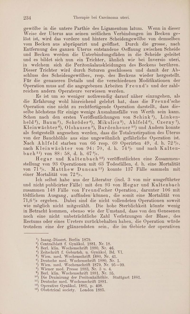 sewölbe in die untere Parthie des Ligamentum latum. Wenn in dieser Weise der Uterus aus seinen seitlichen Verbindungen im Becken ge- löst ist, wird das vordere und hintere Scheidengewölbe von demselben vom Becken aus abpräparirt und geöffnet. Durch die grosse, nach Entfernung des ganzen Uterus entstandene Oeffnung zwischen Scheide und Becken werden die Unterbindungsfäden in die Scheide geleitet und es bildet sich nun ein Trichter, ähnlich wie bei Inversio uteri, in welchem sich die Peritonäalauskleidungen des Beckens berühren. Dieser Trichter wird durch Suturen geschlossen und damit der Ab- schluss des Scheidengewölbes, resp. des Beckens wieder hergestellt. Für die genaueren Details und die verschiedenen Modifikationen der Operation muss auf die angegebenen Arbeiten Freund’s und der zahl- reichen andern Operateure verwiesen werden. Es ist um so weniger nothwendig darauf näher einzugehen, als die Erfahrung wohl hinreichend gelehrt hat, dass die Freund'sche Operation eine nicht zu rechtfertigende Operation darstellt, dass die- selbe höchstens für einige wenige Ausnahmsfälle von Werth sein kann. Schon nach den ersten Veröffentlichungen von Schink!), Linken- held?), Baum), Schröder*), Mikulicz5), Ahlfeld®), Czerny ’), Kleinwächter®), Olshausen?), Bardenheuer!°) und Andern konnte als festgestellt angesehen werden, dass die Totalexstirpation des Uterus von der Bauchhöhle aus eine ungewöhnlich gefährliche Operation ist. Nach Ahlfeld starben von 66 resp. 69 Operirten 49, d. h. 72%, nach Kleinwächter von 94: 70, d.h. 74% und nach Kalten- bach22)2y0n. 88: H8grdech 26.0002 Hegar und Kaltenbach!?) veröffentlichten eine Zusammen- stellung von 93 Operationen mit 63 Todesfällen, d. h. eine Mortalität von 71%. Matthew Duncan!?) konnte 137 Fälle sammeln mit einer Mortalität von 72%. Ich selbst habe aus der Literatur (incl. 3 von mir ausgeführter und nicht publiceirter Fälle) mit den 93 von Hegar und Kaltenbach zusammen 148 Fälle von Freund’scher Operation, darunter 106 mit tödtlichem Ausgang, auffinden können, die somit eine Mortalität von 71,6°0 ergeben. Dabei sind die nicht vollendeten Operationen soweit wie möglich nicht mitgezählt. Die hohe Sterblichkeit könnte wenig in Betracht kommen, ebenso wie der Umstand, dass von den Genesenen noch eine nicht unbeträchtliche Zahl Verletzungen der Blase, des Rectums oder eines Ureters zurückbehalten haben, die Operation würde trotzdem eine der glänzendsten sein, die im Gebiete der operativen !) Inaug.-Dissert. Berlin 1879. ?) Centralblatt f. Gynäkol. 1881, Nr. 18. ®) Berl. klin. Wochenschrift 1880, Nr. 46. *) Zeitschrift f. Geburtsh. u. Gynäkol. Bd. VI. ) Wien. med. Wochenschrift 1880, Nr. 41. °) Deutsche med. Wochenschrift 1880, Nr. 1. 7) Wien. med. Wochenschrift 1879, Nr. 95—99. ®) Wiener med. Presse 1883, Nr. 3 u. 4. °) Berl. klin. Wochenschrift 1881, Nr. 35. 1%) Die Drainirung der Peritonäalhöhle Stuttgart 18831. 1!) Deutsche med. Wochenschrift 1881. 1?) Operative Gynäkol. 1881, p. 408. 13) Obstetrical society. London 1885. I,