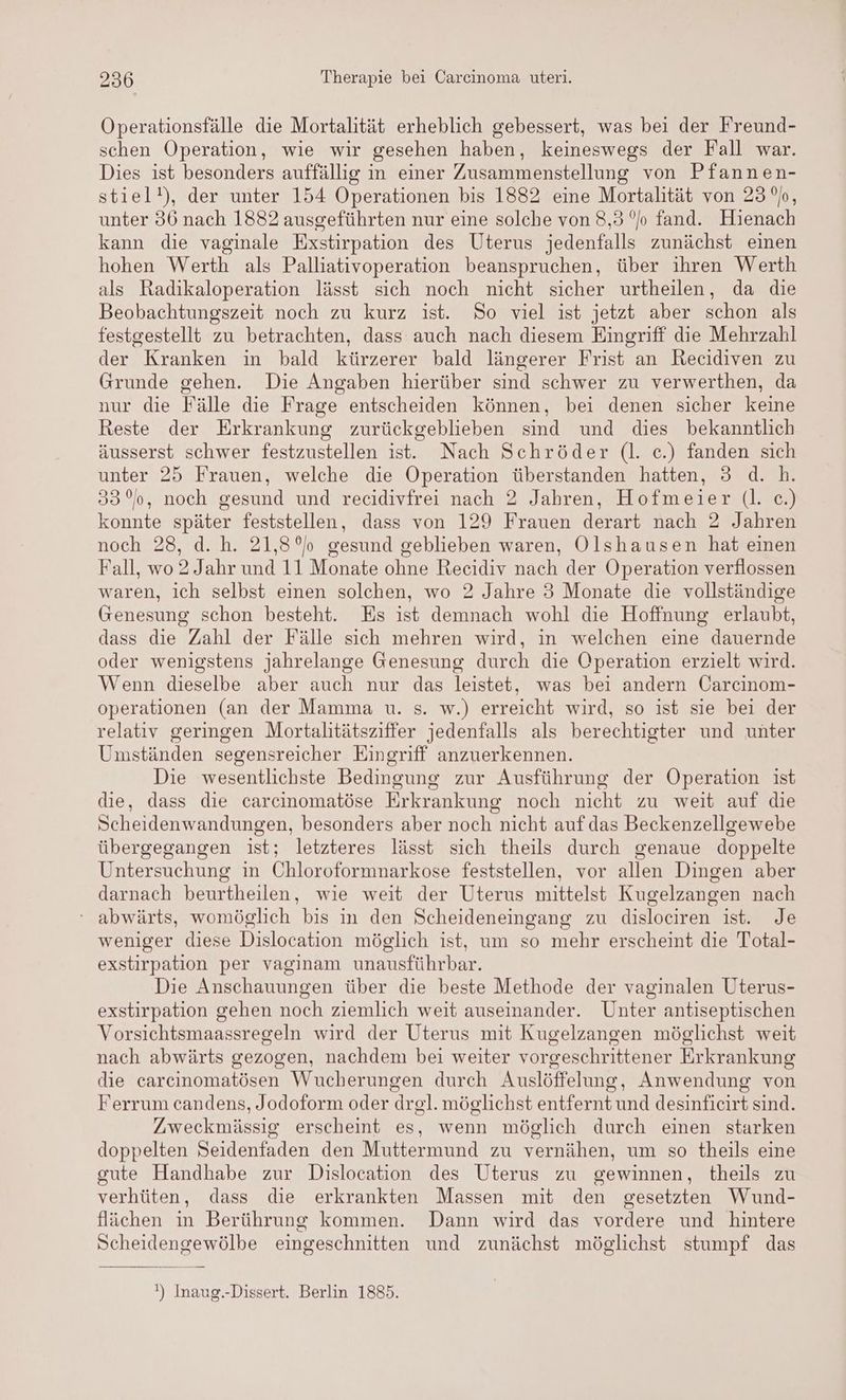 Operationsfälle die Mortalität erheblich gebessert, was bei der Freund- schen Operation, wie wir gesehen haben, keineswegs der Fall war. Dies ist besonders auffällig in einer Zusammenstellung von Pfannen- stiel!), der unter 154 Operationen bis 1882 eine Mortalität von 23%, unter 36 nach 1882 ausgeführten nur eine solche von 8,3 °/o fand. Hienach kann die vaginale Exstirpation des Uterus jedenfalls zunächst einen hohen Werth als Palliativoperation beanspruchen, über ihren Werth als Radikaloperation lässt sich noch nicht sicher urtheilen, da die Beobachtungszeit noch zu kurz ist. So viel ist jetzt aber schon als festgestellt zu betrachten, dass auch nach diesem Eingriff die Mehrzahl der Kranken in bald kürzerer bald längerer Frist an Recidiven zu Grunde gehen. Die Angaben hierüber sind schwer zu verwerthen, da nur die Fälle die Frage entscheiden können, bei denen sicher keine Reste der Erkrankung zurückgeblieben sind und dies bekanntlich äusserst schwer festzustellen ist. Nach Schröder (l. c.) fanden sich unter 25 Frauen, welche die Operation überstanden hatten, 3 d. h. 33°, noch gesund und recidivfrei nach 2 Jahren, Hofmeier (l. c.) konnte später feststellen, dass von 129 Frauen derart nach 2 Jahren noch 28, d. h. 21,8°)o gesund geblieben waren, Olshausen hat einen Fall, wo 2 Jahr und 11 Monate ohne Recidiv nach der Operation verflossen waren, ich selbst einen solchen, wo 2 Jahre 3 Monate die vollständige Genesung schon besteht. Es ist demnach wohl die Hoffnung erlaubt, dass die Zahl der Fälle sich mehren wird, in welchen eine dauernde oder wenigstens jahrelange Genesung durch die Operation erzielt wird. Wenn dieselbe aber auch nur das leistet, was bei andern Öarcinom- operationen (an der Mamma u. s. w.) erreicht wird, so ist sie bei der relativ geringen Mortalitätsziffer jedenfalls als berechtigter und unter Umständen segensreicher Eingriff anzuerkennen. Die wesentlichste Bedingung zur Ausführung der Operation ist die, dass die carcinomatöse Erkrankung noch nicht zu weit auf die Scheidenwandungen, besonders aber noch nicht auf das Beckenzellgewebe übergegangen ist; letzteres lässt sich theils durch genaue doppelte Untersuchung in Chloroformnarkose feststellen, vor allen Dingen aber darnach beurtheilen, wie weit der Uterus mittelst Kugelzangen nach ‘ abwärts, womöglich bis in den Scheideneingang zu dislociren ist. Je weniger diese Dislocation möglich ist, um so mehr erscheint die Total- exstirpation per vaginam unausführbar. Die Anschauungen über die beste Methode der vaginalen Uterus- exstirpation gehen noch ziemlich weit auseinander. Unter antiseptischen Vorsichtsmaassregeln wird der Uterus mit Kugelzangen möglichst weit nach abwärts gezogen, nachdem bei weiter vorgeschrittener Erkrankung die carcinomatösen Wucherungen durch Auslöffelung , Anwendung von Ferrum candens, Jodoform oder drel. möglichst entfernt und desinficirt sind. Zweckmässig erscheint es, wenn möglich durch einen starken doppelten Seidenfaden den Muttermund zu vernähen, um so theils eine gute Handhabe zur Dislocation des Uterus zu gewinnen, theils zu verhüten, dass die erkrankten Massen mit den gesetzten Wund- flächen in Berührung kommen. Dann wird das vordere und hintere Scheidengewölbe eingeschnitten und zunächst möglichst stumpf das