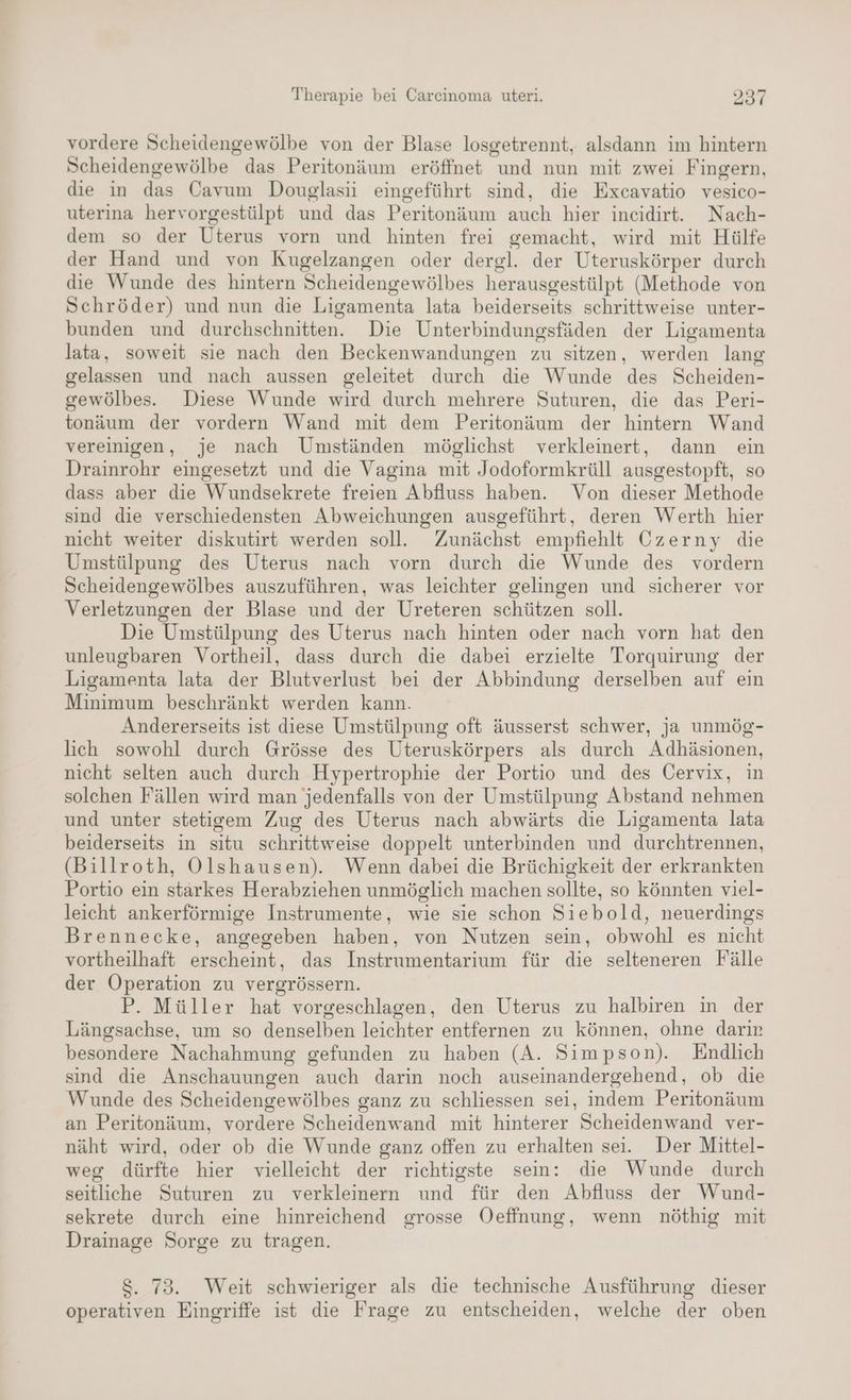 vordere Scheidengewölbe von der Blase losgetrennt, alsdann im hintern Scheidengewölbe das Peritonäum eröffnet und nun mit zwei Fingern, die in das Cavum Douglasii eingeführt sind, die Excavatio vesico- uterina hervorgestülpt und das Peritonäum auch hier incidirt. Nach- dem so der Uterus vorn und hinten frei gemacht, wird mit Hülfe der Hand und von Kugelzangen oder dergl. der Uteruskörper durch die Wunde des hintern Scheidengewölbes herausgestülpt (Methode von Schröder) und nun die Ligamenta lata beiderseits schrittweise unter- bunden und durchschnitten. Die Unterbindungsfäden der Ligamenta lata, soweit sie nach den Beckenwandungen zu sitzen, werden lang gelassen und nach aussen geleitet durch die Wunde des Scheiden- gewölbes.. Diese Wunde wird durch mehrere Suturen, die das Peri- tonäum der vordern Wand mit dem Peritonäum der hintern Wand vereinigen, je nach Umständen möglichst verkleinert, dann ein Drainrohr eingesetzt und die Vagina mit Jodoformkrüll ausgestopft, so dass aber die Wundsekrete freien Abfluss haben. Von dieser Methode sind dıe verschiedensten Abweichungen ausgeführt, deren Werth hier nicht weiter diskutirt werden soll. Zunächst empfiehlt Czerny die Umstülpung des Uterus nach vorn durch die Wunde des vordern Scheidengewölbes auszuführen, was leichter gelingen und sicherer vor Verletzungen der Blase und der Ureteren schützen soll. Die Umstülpung des Uterus nach hinten oder nach vorn hat den unleugbaren Vortheil, dass durch die dabei erzielte Torquirung der Ligamenta lata der Blutverlust bei der Abbindung derselben auf ein Minimum beschränkt werden kann. Andererseits ist diese Umstülpung oft äusserst schwer, ja unmög- lich sowohl durch Grösse des Uteruskörpers als durch Adhäsionen, nicht selten auch durch Hypertrophie der Portio und des Cervix, in solchen Fällen wird man jedenfalls von der Umstülpung Abstand nehmen und unter stetigem Zug des Uterus nach abwärts die Ligamenta lata beiderseits in situ schrittweise doppelt unterbinden und durchtrennen, (Billroth, Olshausen). Wenn dabei die Brüchigkeit der erkrankten Portio ein stärkes Herabziehen unmöglich machen sollte, so könnten viel- leicht ankerförmige Instrumente, wie sie schon Siebold, neuerdings Brennecke, angegeben haben, von Nutzen sein, obwohl es nicht vortheilhaft erscheint, das Instrumentarium für die selteneren Fälle der Operation zu vergrössern. P. Müller hat vorgeschlagen, den Uterus zu halbiren in der Längsachse, um so denselben leichter entfernen zu können, ohne darir besondere Nachahmung gefunden zu haben (A. Simpson). Endlich sind die Anschauungen auch darin noch auseinandergehend, ob die Wunde des Scheidengewölbes ganz zu schliessen sei, indem Peritonäum an Peritonäum, vordere Scheidenwand mit hinterer Scheidenwand ver- näht wird, oder ob die Wunde ganz offen zu erhalten sei. Der Mittel- weg dürfte hier vielleicht der richtigste sein: die Wunde durch seitliche Suturen zu verkleinern und für den Abfluss der Wund- sekrete durch eine hinreichend grosse Oeffnung, wenn nöthig mit Drainage Sorge zu tragen. $. 73. Weit schwieriger als die technische Ausführung dieser operativen Eingriffe ist die Frage zu entscheiden, welche der oben
