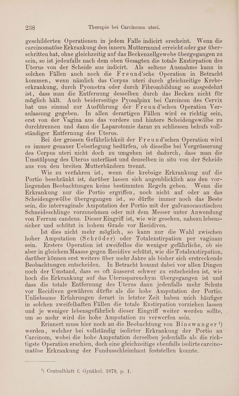 geschilderten Operationen in jedem Falle indieirt erscheint. Wenn die carcinomatöse Erkrankung den innern Muttermund erreicht oder gar über- schritten hat, ohne gleichzeitig auf das Beckenzellgewebe übergegangen zu sein, so ist jedenfalls nach dem oben Gesagten die totale Exstirpation des Uterus von der Scheide aus indicirt. Als seltene Ausnahme kann in solchen Fällen auch noch die Freund’sche Operation in Betracht kommen, wenn nämlich das Corpus uteri durch gleichzeitige Krebs- erkrankung, durch Pyometra oder durch Fibrombildung so ausgedehnt ist, dass man die Entfernung desselben durch das Becken nicht für möglich hält. Auch beiderseitige Pyosalpinx bei Carcinom des Cervix hat uns einmal zur Ausführung der Freund’schen Operation Ver- anlassung gegeben. In allen derartigen Fällen wird es richtig sein, erst von der Vagina aus das vordere und hintere Scheidengewölbe zu durchtrennen und dann die Laparotomie daran zu schliessen behufs voll- ständiger Entfernung des Uterus. Bei der grossen Gefährlichkeit der Freund’schen Operation wird es immer genauer Ueberlegung bedürfen, ob dieselbe bei Vergrösserung des Corpus uteri nicht doch zu umgehen ist dadurch, dass man die Umstülpung des Uterus unterlässt und denselben in situ von der Scheide aus von den breiten Mutterbändern trennt. Wie zu verfahren ist, wenn die krebsige Erkrankung auf die Portio beschränkt ist, darüber lassen sich augenblicklich aus den vor- liegenden Beobachtungen keine bestimmten Regeln geben. Wenn die Erkrankung nur die Portio ergriffen, noch nicht auf oder an das Scheidengewölbe übergegangen ist, so dürfte immer noch das Beste sein, die intervaginale Amputation der Portio mit der galvanocaustischen Schneideschlinge vorzunehmen oder mit dem Messer unter Anwendung von Ferrum candens. Dieser Eingriff ist, wie wir gesehen, nahezu lebens- sicher und schützt in hohem Grade vor Recidiven. Ist dies nicht mehr möglich, so kann nur die Wahl zwischen hoher Amputation (Schröder) oder Totalexstirpation per vaginam sein. Erstere Operation ist zweifellos die weniger gefährliche, ob sie aber in gleichem Maasse gegen Recidive schützt, wie die Totalexstirpation, darüber können erst weitere über mehr Jahre als bisher sich erstreckende Beobachtungen entscheiden, In Betracht kommt dabei vor allen Dingen noch der Umstand, dass es oft äusserst schwer zu entscheiden ist, wie hoch die Erkrankung auf das Üterusparenchym übergegangen ist und dass die totale Entfernung des Uterus dann jedenfalls mehr Schutz vor Recidiven gewähren dürfte als die hohe Amputation der Portio. Unliebsame Erfahrungen derart in letzter Zeit haben mich häufiger in solchen zweifelhaften Fällen die totale Exstirpation vorziehen lassen und je weniger lebensgefährlich dieser Eingriff weiter werden sollte, um so mehr wird die hohe Amputation zu verwerfen sein. Erinnert muss hier noch an die Beobachtung von Binswanger!) werden, welcher bei vollständig isolirter Erkrankung der Portio an Carcinom, wobei die hohe Amputation derselben jedenfalls als die rich- tigste Operation erschien, doch eine gleichzeitige ebenfalls isolirte carcino- matöse Erkrankung der Fundusschleimhaut feststellen konnte. ') Centralblatt f. Gynäkol. 1879, p. 1.