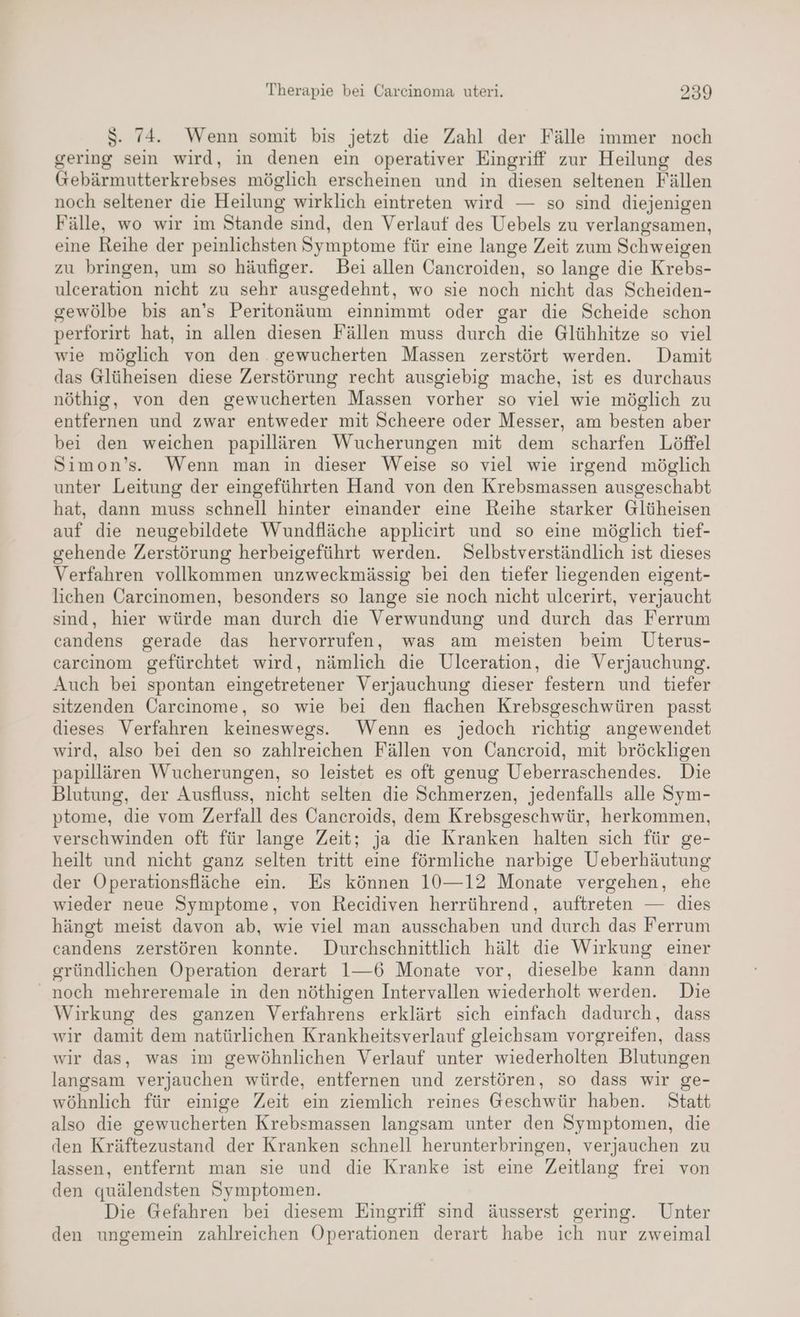 S. 74. Wenn somit bis jetzt die Zahl der Fälle immer noch gering sein wird, in denen ein operativer Eingriff zur Heilung des Gebärmutterkrebses möglich erscheinen und in diesen seltenen Fällen noch seltener die Heilung wirklich eintreten wird — so sind diejenigen Fälle, wo wir im Stande sind, den Verlauf des Uebels zu verlangsamen, eine Reihe der peinlichsten Symptome für eine lange Zeit zum Schweigen zu bringen, um so häufiger. Bei allen Cancroiden, so lange die Krebs- ulceration nicht zu sehr ausgedehnt, wo sie noch nicht das Scheiden- gewölbe bis an’s Peritonäum einnimmt oder gar die Scheide schon perforirt hat, in allen diesen Fällen muss durch die Glühhitze so viel wie möglich von den gewucherten Massen zerstört werden. Damit das Glüheisen diese Zerstörung recht ausgiebig mache, ist es durchaus nöthig, von den gewucherten Massen vorher so viel wie möglich zu entfernen und zwar entweder mit Scheere oder Messer, am besten aber bei den weichen papillären Wucherungen mit dem scharfen Löffel Simon’s.. Wenn man in dieser Weise so viel wie irgend möglich unter Leitung der eingeführten Hand von den Krebsmassen ausgeschabt hat, dann muss schnell hinter einander eine Reihe starker Glüheisen auf die neugebildete Wundfläche applieirt und so eine möglich tief- gehende Zerstörung herbeigeführt werden. Selbstverständlich ist dieses Verfahren vollkommen unzweckmässig bei den tiefer liegenden eigent- lichen Carcinomen, besonders so lange sie noch nicht ulcerirt, verjaucht sind, hier würde man durch die Verwundung und durch das Ferrum candens gerade das hervorrufen, was am meisten beim Uterus- carcinom gefürchtet wird, nämlich die Ulceration, die Verjauchung. Auch bei spontan eingetretener Verjauchung dieser festern und tiefer sitzenden Carcinome, so wie bei den flachen Krebsgeschwüren passt dieses Verfahren keineswegs. Wenn es jedoch richtig angewendet wird, also bei den so zahlreichen Fällen von Cancroid, mit bröckligen papillären Wucherungen, so leistet es oft genug Ueberraschendes. Die Blutung, der Ausfluss, nicht selten die Schmerzen, jedenfalls alle Sym- ptome, die vom Zerfall des Cancroids, dem Krebsgeschwür, herkommen, verschwinden oft für lange Zeit; ja die Kranken halten sich für ge- heilt und nicht ganz selten tritt eine förmliche narbige Ueberhäutung der Operationsfläche ein. Es können 10—12 Monate vergehen, ehe wieder neue Symptome, von Recidiven herrührend, auftreten — dies hängt meist davon ab, wie viel man ausschaben und durch das Ferrum candens zerstören konnte. Durchschnittlich hält die Wirkung einer gründlichen Operation derart 1—6 Monate vor, dieselbe kann dann noch mehreremale in den nöthigen Intervallen wiederholt werden. Die Wirkung des ganzen Verfahrens erklärt sich einfach dadurch, dass wir damit dem natürlichen Krankheitsverlauf gleichsam vorgreifen, dass wir das, was im gewöhnlichen Verlauf unter wiederholten Blutungen langsam verjauchen würde, entfernen und zerstören, so dass wir ge- wöhnlich für einige Zeit ein ziemlich reines Geschwür haben. Statt also die gewucherten Krebsmassen langsam unter den Symptomen, die den Kräftezustand der Kranken schnell herunterbringen, verjauchen zu lassen, entfernt man sie und die Kranke ist eine Zeitlang frei von den quälendsten Symptomen. Die Gefahren bei diesem Eingriff sind äusserst gering. Unter den ungemein zahlreichen Operationen derart habe ich nur zweimal