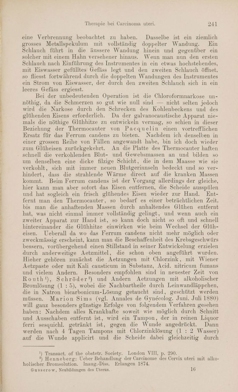 art er eeee ee u U WEB HE WE ee TE Ts ED enENERAe SEEN ERRIRENI. DK WEL WEN. WEERTEN DON EN 0 Therapie bei Carcinoma uteri. 241 eine Verbrennung beobachtet zu haben. Dasselbe ist ein ziemlich grosses Metallspekulum mit vollständig doppelter Wandung. Ein Schlauch führt in die äussere Wandung hinein und gegenüber ein solcher mit einem Hahn versehener hinaus. Wenn man nun den ersten Schlauch nach Einführung des Instrumentes in ein etwas hochstehendes, mit Eiswasser gefülltes Gefäss legt und den zweiten Schlauch öffnet, so fliesst fortwährend durch die doppelten Wandungen des Instrumentes ein Strom von Eiswasser, der durch den zweiten Schlauch sich in ein leeres Gefäss ergiesst. Bei der unbedeutenden Operation ist die Chloroformnarkose un- nöthig, da die Schmerzen so gut wie null sind — nicht selten jedoch wird die Narkose durch den Schrecken des Kohlenbeckens und des glühenden Eisens erforderlich. Da der galvanocaustische Apparat nie- mals die nöthige Glühhitze zu entwickeln vermag, so schien in dieser Beziehung der Thermocauter von Pacquelin einen vortrefflichen Ersatz für das Ferrum candens zu bieten. Nachdem ich denselben in einer grossen Reihe von Fällen angewandt habe, bin ich doch wieder zum Glüheisen zurückgekehrt. An die Platte des Thermocauter haften um denselben eine dicke filzige Schicht, die in dem Maasse wie sie verkohlt, sich mit immer neuen Blutgerinnseln bedeckt und so ver- hindert, dass die strahlende Wärme direct auf die kranken Massen kommt. Beim Ferrum candens ist der Vorgang allerdings der gleiche, hier kann man aber sofort das Eisen entfernen, die Scheide ausspülen und hat sogleich ein frisch glühendes Eisen wieder zur Hand. Ent- fernt man den Thermocauter, so bedarf es einer beträchtlichen Zeit, bis man die anhaftenden Massen durch anhaltendes Glühen entfernt hat, was nicht einmal immer vollständig gelingt, und wenn auch ein zweiter Apparat zur Hand ist, so kann doch nicht so oft und schnell hintereinander die Glühhitze einwirken wie beim Wechsel der Glüh- eisen. Ueberall da wo das Ferrum candens nicht mehr möglich oder zweckmässig erscheint, kann man die Beschaffenheit des Krebsgeschwürs bessern, vorübergehend einen Stillstand in seiner Entwickelung erzielen durch anderweitige Aetzmittel, die schon oben angeführt wurden. Hieher gehören zunächst die Aetzungen mit Chlorzink, mit Wiener Aetzpaste oder mit Kali causticum in Substanz, Acid. nitricum fumans und vielem Andern. Besonders empfohlen sind in neuester Zeit von Routh!), Schröder?) und Andern Aetzungen mit alkoholischer Bromlösung (1:5), wobei die Nachbartheile durch Leinwandläppchen, die in Natron bicarbonicum-Lösung getaucht sind, geschützt werden müssen. Marion Sims (vgl. Annales de Gynecolog. Juni. Juli 1880) will ganz besonders günstige Erfolge von folgendem Verfahren gesehen haben: Nachdem alles Krankhafte soweit wie möglich durch Schnitt und Ausschaben entfernt ist, wird ein Tampon, der in reinen Liquor ferri sesquichl. getränkt ist, gegen die Wunde angedrückt. Dann werden nach 4 Tagen Tampons mit Chlorzinklösung (1 : 2 Wasser) auf die Wunde applieirt und die Scheide dabei gleichzeitig durch !) Transact. of the obstetr. Society. London VIII, p. 290. ?) Henneberg: Ueber Behandlung der Carcinome 2 Cervix uteri mit alko- holischer Bromsolution. Inaug.-Diss. Erlangen 1874.