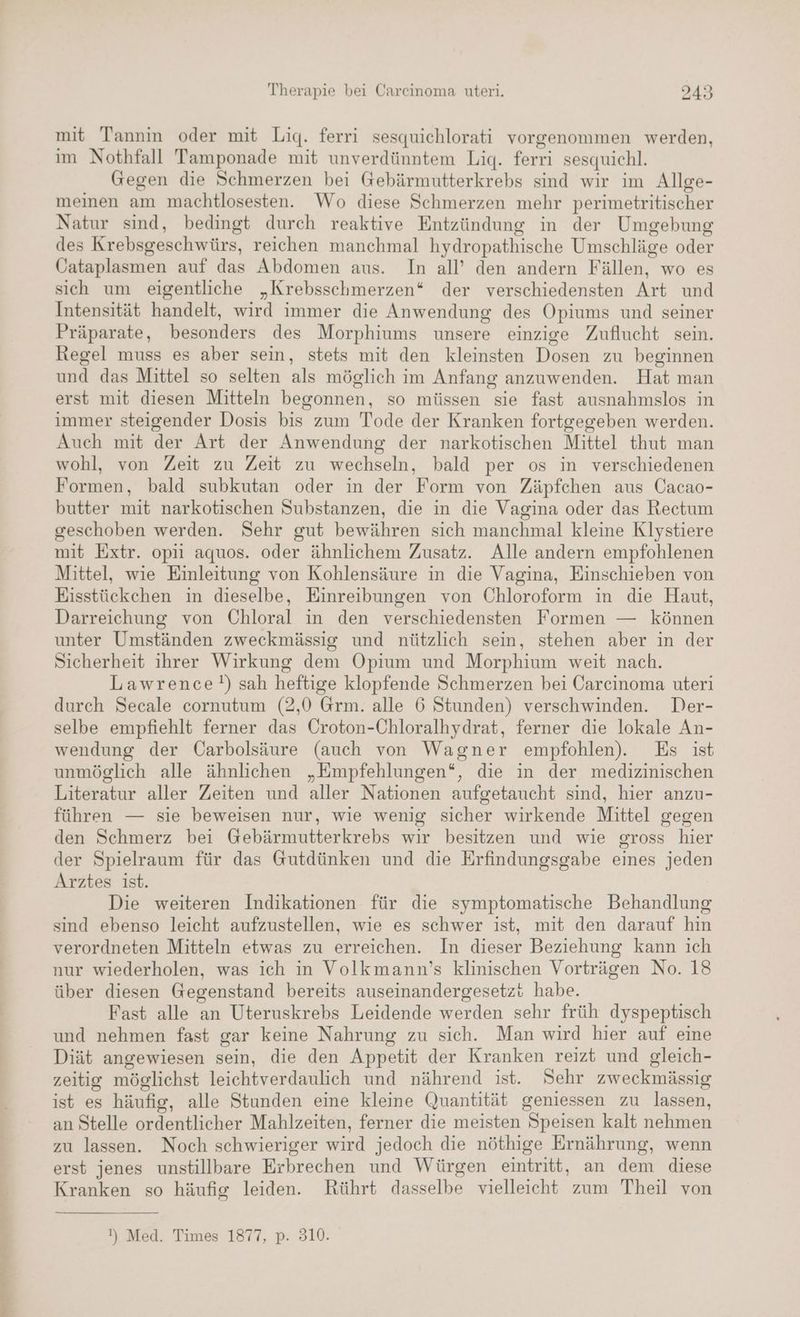 EN mit Tannin oder mit Lig. ferri sesquichlorati vorgenommen werden, im Nothfall Tamponade mit unverdünntem Lig. ferri sesquichl. Gegen die Schmerzen bei Gebärmutterkrebs sind wir im Allge- meinen am machtlosesten. Wo diese Schmerzen mehr perimetritischer Natur sind, bedingt durch reaktive Entzündung in der Umgebung des Krebsgeschwürs, reichen manchmal hydropathische Umschläge oder Cataplasmen auf das Abdomen aus. In all’ den andern Fällen, wo es sich um eigentliche „Krebsschmerzen* der verschiedensten Art und Intensität handelt, wird immer die Anwendung des Opiums und seiner Präparate, besonders des Morphiums unsere einzige Zuflucht sein. Regel muss es aber sein, stets mit den kleinsten Dosen zu beginnen und das Mittel so selten als möglich im Anfang anzuwenden. Hat man erst mit diesen Mitteln begonnen, so müssen sie fast ausnahmslos in immer steigender Dosis bis zum Tode der Kranken fortgegeben werden. Auch mit der Art der Anwendung der narkotischen Mittel thut man wohl, von Zeit zu Zeit zu wechseln, bald per os in verschiedenen Formen, bald subkutan oder in der Form von Zäpfchen aus Cacao- butter mit narkotischen Substanzen, die in die Vagina oder das Rectum geschoben werden. Sehr gut bewähren sich manchmal kleine Klystiere mit Extr. opii aquos. oder ähnlichem Zusatz. Alle andern empfohlenen Mittel, wie Einleitung von Kohlensäure in die Vagina, Einschieben von Eisstückchen in dieselbe, Einreibungen von Chloroform in die Haut, Darreichung von Chloral in den verschiedensten Formen — können unter Umständen zweckmässig und nützlich sein, stehen aber in der Sicherheit ihrer Wirkung dem Opium und Morphium weit nach. Lawrence!) sah heftige klopfende Schmerzen bei Carcinoma uteri durch Secale cornutum (2,0 Grm. alle 6 Stunden) verschwinden. Der- selbe empfiehlt ferner das Croton-Chloralhydrat, ferner die lokale An- wendung der Üarbolsäure (auch von Wagner empfohlen). Es ist unmöglich alle ähnlichen „Empfehlungen“, die in der medizinischen Literatur aller Zeiten und aller Nationen aufgetaucht sind, hier anzu- führen — sie beweisen nur, wie wenig sicher wirkende Mittel gegen den Schmerz bei Gebärmutterkrebs wir besitzen und wie gross hier der Spielraum für das Gutdünken und die Erfindungsgabe eines jeden Arztes ist. Die weiteren Indikationen für die symptomatische Behandlung sind ebenso leicht aufzustellen, wie es schwer ist, mit den darauf hin verordneten Mitteln etwas zu erreichen. In dieser Beziehung kann ich nur wiederholen, was ich in Volkmann’s klinischen Vorträgen No. 18 über diesen Gegenstand bereits auseinandergesetzt habe. Fast alle an Uteruskrebs Leidende werden sehr früh dyspeptisch und nehmen fast gar keine Nahrung zu sich. Man wird hier auf eine Diät angewiesen sein, die den Appetit der Kranken reizt und gleich- zeitig möglichst leichtverdaulich und nährend ist. Sehr zweckmässig ist es häufig, alle Stunden eine kleine Quantität geniessen zu lassen, an Stelle ordentlicher Mahlzeiten, ferner die meisten Speisen kalt nehmen zu lassen. Noch schwieriger wird jedoch die nöthige Ernährung, wenn erst jenes unstillbare Erbrechen und Würgen eintritt, an dem diese Kranken so häufig leiden. Rührt dasselbe vielleicht zum Theil von !) Med. Times 1877, p. 310.
