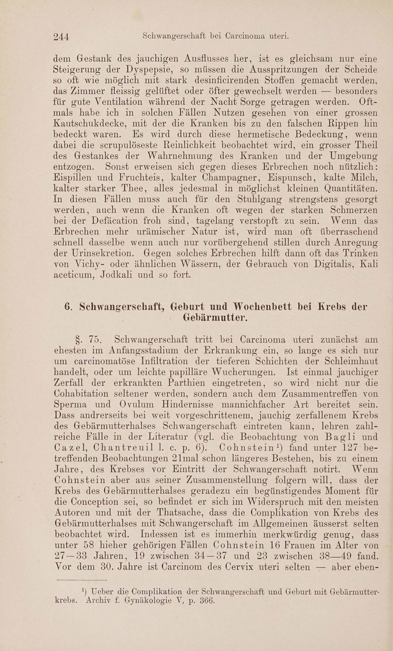 dem Gestank des jauchigen Ausflusses her, ist es gleichsam nur eine Steigerung der Dyspepsie, so müssen die Ausspritzungen der Scheide so oft wie möglich mit stark desinficirenden Stoffen gemacht werden, das Zimmer fleissig gelüftet oder öfter gewechselt werden — besonders für gute Ventilation während der Nacht Sorge getragen werden. Oft- mals habe ich in solchen Fällen Nutzen gesehen von einer grossen Kautschukdecke, mit der die Kranken bis zu den falschen Rippen hin bedeckt waren. Es wird durch diese hermetische Bedeckung, wenn dabei die scrupulöseste Reinlichkeit beobachtet wird, ein grosser Theil des Gestankes der Wahrnehmung des Kranken und der Umgebung entzogen. Sonst erweisen sich gegen dieses Erbrechen noch nützlich: Eispillen und Fruchteis, kalter Champagner, Eispunsch, kalte Milch, kalter starker 'Thee, alles jedesmal in möglichst kleinen Quantitäten. In diesen Fällen muss auch für den Stuhlgang strengstens gesorgt werden, auch wenn die Kranken oft wegen der starken Schmerzen bei der Defäcation froh sind, tagelang verstopft zu sein. Wenn das Erbrechen mehr urämischer Natur ist, wird man oft überraschend schnell dasselbe wenn auch nur vorübergehend stillen durch Anregung der Urinsekretion. Gegen solches Erbrechen hilft dann oft das Trinken von Vichy- oder ähnlichen Wässern, der Gebrauch von Digitalis, Kali aceticum, Jodkali und so fort. 6. ie Geburt und Wochenbett bei Krebs der Gebärmutter. $. 75. Schwangerschaft tritt bei Carcinoma uteri zunächst am ehesten im Anfangsstadium der Erkrankung ein, so lange es sich nur um carcinomatöse Infiltration der tieferen Schichten der Schleimhaut handelt, oder um leichte papilläre Wucherungen. Ist einmal jauchiger Zerfall der erkrankten Parthien eingetreten, so wird nicht nur die Cohabitation seltener werden, sondern auch dem Zusammentreffen von Sperma und ÖOvulum Hindernisse mannichfacher Art bereitet sein. Dass andrerseits bei weit vorgeschrittenem, jauchig zerfallenem Krebs des Gebärmutterhalses Schwangerschaft eintreten kann, lehren zahl- reiche Fälle in der Literatur (vgl. die Beobachtung von Baglı und Cazel, Chantreuill. c. p. 6). Cohnstein!) fand unter 127 be- treffenden Beobachtungen 21mal schon längeres Bestehen, bis zu einem Jahre, des Krebses vor Eintritt der Schwangerschaft notirt. Wenn Cohnstein aber aus seiner Zusammenstellung folgern will, dass der Krebs des Gebärmutterhalses geradezu ein begünstigendes Moment für die Conception sei, so befindet er sich im Widerspruch mit den meisten Autoren und mit der 'Thatsache, dass die Complikation von Krebs des Gebärmutterhalses mit Schwangerschaft im Allgemeinen äusserst selten beobachtet wird. Indessen ist es immerhin merkwürdig genug, dass unter 58 hieher gehörigen Fällen Cohnstein 16 Frauen im Alter von 27—33 Jahren, 19 zwischen 34—37 und 23 zwischen 38—49 fand. Vor dem 30. Jahre ist Öarcinom des Cervix uteri selten — aber eben- !) Ueber die Complikation der Schwangerschaft und Geburt mit Gebärmutter- krebs. Archiv f. Gynäkologie V, p. 366.