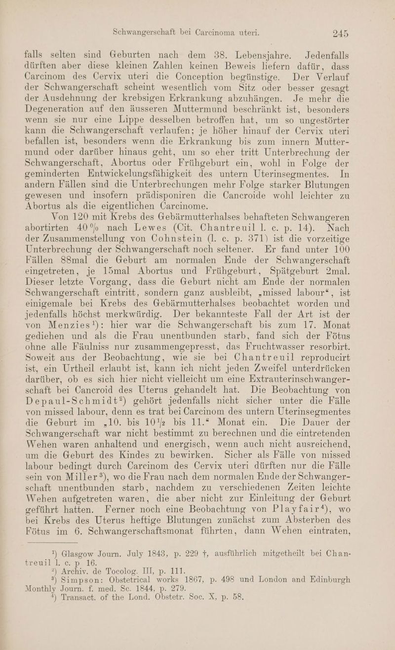 falls selten sind Geburten nach dem 38. Lebensjahre. Jedenfalls dürften aber diese kleinen Zahlen keinen Beweis liefern dafür, dass Careinom des Cervix uteri die Conception begünstige. Der Verlauf der Schwangerschaft scheint wesentlich vom Sitz oder besser gesagt der Ausdehnung der krebsigen Erkrankung abzuhängen. Je mehr die Degeneration auf den äusseren Muttermund beschränkt ist, besonders wenn sie nur eine Lippe desselben betroffen hat, um so ungestörter kann die Schwangerschaft verlaufen; je höher hinauf der Cervix uteri befallen ıst, besonders wenn die Erkrankung bis zum innern Mutter- mund oder darüber hinaus geht, um so eher tritt Unterbrechung der Schwangerschaft, Abortus oder Frühgeburt ein, wohl in Folge der geminderten Entwickelungsfähigkeit des untern Uterinsegmentes. In andern Fällen sind die Unterbrechungen mehr Folge starker Blutungen gewesen und insofern prädisponiren die Cancroide wohl leichter zu Abortus als die eigentlichen Carcinome. Von 120 mit Krebs des Gebärmutterhalses behafteten Schwangeren abortirten 40% nach Lewes (Üit. Chantreuil l. c. p. 14). Nach der Zusammenstellung von Cohnstein (l. ce. p. 371) ist die vorzeitige Unterbrechung der Schwangerschaft noch seltener. Er fand unter 100 Fällen 88mal die Geburt am normalen Ende der Schwangerschaft eingetreten, je l15mal Abortus und Frühgeburt, Spätgeburt 2mal. Dieser letzte Vorgang, dass die Geburt nicht am Ende der normalen Schwangerschaft eintritt, sondern ganz ausbleibt, „missed labour“, ist einigemale bei Krebs des Gebärmutterhalses beobachtet worden und jedenfalls höchst merkwürdig. Der bekannteste Fall der Art ist der von Menzies!): hier war die Schwangerschaft bis zum 17. Monat gediehen und als die Frau unentbunden starb, fand sich der Fötus ohne alle Fäulniss nur zusammengepresst, das Fruchtwasser resorbirt. Soweit aus der Beobachtung, wie sie bei Chantreuil reproducirt ist, ein Urtheil erlaubt ist, kann ich nicht jeden Zweifel unterdrücken darüber, ob es sich hier nicht vielleicht um eine Extrauterinschwanger- schaft bei Cancroid des Uterus gehandelt hat. Die Beobachtung von Depaul-Schmidt?) gehört jedenfalls nicht sicher unter die Fälle von missed labour, denn es trat bei Carcinom des untern Uterinsegmentes die Geburt im „10. bis 10% bis 11.* Monat ein. Die Dauer der Schwangerschaft war nicht bestimmt zu berechnen und die eintretenden Wehen waren anhaltend und energisch, wenn auch nicht ausreichend, um die Geburt des Kindes zu bewirken. Sicher als Fälle von missed labour bedingt durch Carcinom des Cervix uteri dürften nur die Fälle sein von Miller?), wo die Frau nach dem normalen Ende der Schwanger- schaft unentbunden starb, nachdem zu verschiedenen Zeiten leichte Wehen aufgetreten waren, die aber nicht zur Einleitung der Geburt geführt hatten. Ferner noch eine Beobachtung von Playfair‘), wo bei Krebs des Uterus heftige Blutungen zunächst zum Absterben des Fötus im 6. Schwangerschaftsmonat führten, dann Wehen eintraten, !) Glasgow Joum. July 1843, p. 229 7, ausführlich mitgetheilt bei Chan- srewal.l.'c. p. 16. 2) Archiv. de Tocolog. Il, p. 111. 3) Simpson: Obstetrical works 1867, p. 498 und London and Edinburgh Monthly Journ. f. med. Sc. 1844, p. 279. 4) Transact. of the Lond. Obstetr. Soc. X, p. 58.