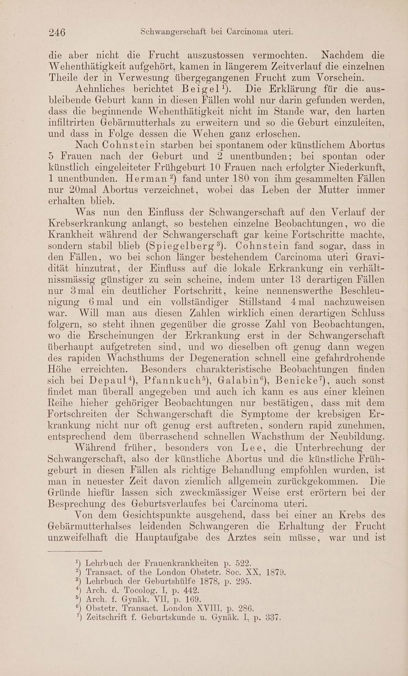 die aber nicht die Frucht auszustossen vermochten. Nachdem die Wehenthätigkeit aufgehört, kamen in längerem Zeitverlauf die einzelnen Theile der in Verwesung übergegangenen Frucht zum Vorschein. Aehnliches berichtet Beigel!). Die Erklärung für die aus- bleibende Geburt kann in diesen Fällen wohl nur darin gefunden werden, dass die beginnende Wehenthätigkeit nicht im Stande war, den harten infiltrirten Gebärmutterhals zu erweitern und so die Geburt einzuleiten, und dass in Folge dessen die Wehen ganz erloschen. Nach Cohnstein starben bei spontanem oder künstlichem Abortus > Frauen nach der Geburt und 2 unentbunden; bei spontan oder künstlich eingeleiteter Frühgeburt 10 Frauen nach erfolgter Niederkunft, l unentbunden. Herman ’?) fand unter 180 von ihm gesammelten Fällen nur 20mal Abortus verzeichnet, wobei das Leben der Mutter immer erhalten blieb. Was nun den Einfluss der Schwangerschaft auf den Verlauf der Krebserkrankung anlangt, so bestehen einzelne Beobachtungen, wo die Krankheit während der Schwangerschaft gar keine Fortschritte machte, sondern stabil blieb (Spiegelberg°). Cohnstein fand sogar, dass in den Fällen, wo bei schon länger bestehendem Carcinoma uteri Gravi- dität hinzutrat, der Einfluss auf die lokale Erkrankung ein verhält- nissmässig günstiger zu sein scheine, indem unter 13 derartigen Fällen nur 3mal ein deutlicher Fortschritt, keine nennenswerthe Beschleu- nigung 6mal und ein vollständiger Stillstand 4mal nachzuweisen war. Will man aus diesen Zahlen wirklich einen derartigen Schluss folgern, so steht ihnen gegenüber die grosse Zahl von Beobachtungen, wo die Erscheinungen der Erkrankung erst in der Schwangerschaft überhaupt aufgetreten sind, und wo dieselben oft genug dann wegen des rapiden Wachsthums der Degeneration schnell eine gefahrdrohende Höhe erreichten. Besonders charakteristische Beobachtungen finden sich bei Depaul®), Pfannkuch?), Galabin®), Benicke’), auch sonst findet man überall angegeben und auch ich kann es aus einer kleinen Reihe hieher gehöriger Beobachtungen nur bestätigen, dass mit dem Fortschreiten der Schwangerschaft die Symptome der krebsigen Er- krankung nicht nur oft genug erst auftreten, sondern rapid zunehmen, entsprechend dem überraschend schnellen Wachsthum der Neubildung. Während früher, besonders von Lee, die Unterbrechung der Schwangerschaft, also der künstliche Abortus und die künstliche Früh- geburt in diesen Fällen als richtige Behandlung empfohlen wurden, ist man in neuester Zeit davon ziemlich allgemein zurückgekommen. Die Gründe hiefür lassen sich zweckmässiger Weise erst erörtern bei der Besprechung des Geburtsverlaufes bei Carcinoma uteri. Von dem Gesichtspunkte ausgehend, dass bei einer an Krebs des Gebärmutterhalses leidenden Schwangeren die Erhaltung der Frucht unzweifelhaft die Hauptaufgabe des Arztes sein müsse, war und ist !) Lehrbuch der Frauenkrankheiten p. 522. 2) Transact. of the London Obstetr. Soc. XX, 1879. %) Lehrbuch der Geburtshülfe 1878, p. 295. 2) Arch. d. Tocolog. I, p. 442. ?j2Arcch rt, Gynak- Vllp2l6% °) Obstetr. Transact. London XVII, p. 286. ”) Zeitschrift f. Geburtskunde u. Gynäk. I, p. 337.