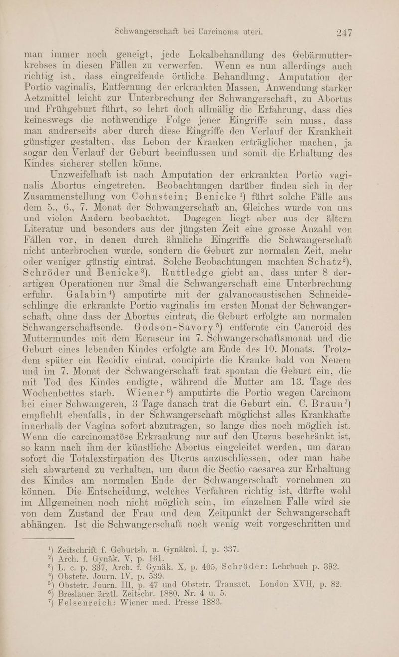 man immer noch geneigt, jede Lokalbehandlung des Gebärmutter- krebses in diesen Fällen zu verwerfen. Wenn es nun allerdings auch richtig ist, dass eingreifende örtliche Behandlung, Amputation der Portio vaginalis, Entfernung der erkrankten Massen, Anwendung starker Aetzmittel leicht zur Unterbrechung der Schwangerschaft, zu Abortus und Frühgeburt führt, so lehrt doch allmälig die Erfahrung, dass dies keineswegs die nothwendige Folge jener Eingriffe sein muss, dass man andrerseits aber durch diese Eingriffe den Verlauf der Krankheit günstiger gestalten, das Leben der Kranken erträglicher machen, ja sogar den Verlauf der Geburt beeinflussen und somit die Erhaltung des Kindes sicherer stellen könne. Unzweifelhaft ist nach Amputation der erkrankten Portio vagi- nalis Abortus eingetreten. Beobachtungen darüber finden sich in der Zusammenstellung von Cohnstein; Benicke!) führt solche Fälle aus dem 5., 6., 7. Monat der Schwangerschaft an, Gleiches wurde von uns und vielen Andern beobachtet. Dagegen liegt aber aus der ältern Literatur und besonders aus der jüngsten Zeit eine grosse Anzahl von Fällen vor, in denen durch ähnliche Eingriffe die Schwangerschaft nicht unterbrochen wurde, sondern die Geburt zur normalen Zeit, mehr oder weniger günstig eintrat. Solche Beobachtungen machten Schatz?), Schröder und Benicke?). Kuttledge giebt an, dass unter 8 der- artigen Operationen nur 3mal die Schwangerschaft eine Unterbrechung erfuhr. Galabin‘) amputirte mit der galvanocaustischen Schneide- schlinge die erkrankte Portio vaginalis im ersten Monat der Schwanger- schaft, ohne dass der Abortus eintrat, die Geburt erfolgte am normalen Schwangerschaftsende. Godson-Savory°) entfernte ein Cancroid des Muttermundes mit dem Ecraseur im 7. Schwangerschaftsmonat und die Geburt eines lebenden Kindes erfolgte am Ende des 10. Monats. Trotz- dem später ein Recidiv eintrat, concipirte die Kranke bald von Neuem und im 7. Monat der Schwangerschaft trat spontan die Geburt ein, die mit Tod des Kindes endigte, während die Mutter am 13. Tage des Wochenbettes starb. Wiener‘) amputirte die Portio wegen Öarcinom bei einer Schwangeren, 3 Tage danach trat die Geburt ein. ©. Braun‘) empfiehlt ebenfalls, in der Schwangerschaft möglichst alles Krankhafte innerhalb der Vagina sofort abzutragen, so lange dies noch möglich ist. Wenn die carcinomatöse Erkrankung nur auf den Uterus beschränkt ist, so kann nach ihm der künstliche Abortus eingeleitet werden, um daran sofort die Totalexstirpation des Uterus anzuschliessen, oder man habe sich abwartend zu verhalten, um dann die Sectio caesarea zur Erhaltung des Kindes am normalen Ende der Schwangerschaft vornehmen zu können. Die Entscheidung, welches Verfahren richtig ist, dürfte wohl im Allgemeinen noch nicht möglich sein, im einzelnen Falle wird sie von dem Zustand der Frau und dem Zeitpunkt der Schwangerschaft abhängen. Ist die Schwangerschaft noch wenig weit vorgeschritten und !) Zeitschrift f. Geburtsh. u. Gynäkol. I, p. 337. 2?) Arch. f. Gynäk. V, p: 161. 3) L. c. p. 337, Arch. f. Gymäk. X, p. 405, Schröder: Lehrbuch p. 392. *) Obstetr. Journ. IV, p. 539. Ä 5) Obstetr. Journ. III, p. 47 und Obstetr. Transact. London XVII, p. 82. 6) Breslauer ärztl. Zeitschr. 1880, Nr. 4 u. 5. ”, Felsenreich: Wiener med. Presse 1883.