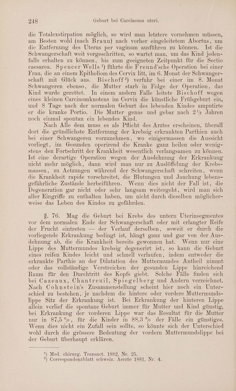 die Totalexstirpation möglich, so wird man letztere vornehmen müssen, am Besten wohl (nach Braun) nach vorher eingeleitetem Abortus, um die Entfernung des Uterus per vaginam ausführen zu können. Ist die Schwangerschaft weit vorgeschritten, so wartet man, um das Kind jeden- falls erhalten zu können, bis zum geeigneten Zeitpunkt für die Sectio caesarea. Spencer Wells!) führte die Freund’sche Operation bei einer Frau, die an einem Epitheliom des Cervix litt, im 6. Monat der Schwanger- schaft mit Glück aus. Bischoff?) verfuhr bei einer ım 8. Monat Schwangeren ebenso, die Mutter starb in Folge der Operation, das Kind wurde gerettet. In einem andern Falle leitete Bischoff wegen eines kleinen Carcinomknotens im Cervix die künstliche Frühgeburt ein, und 8 Tage nach der normalen Geburt des lebenden Kindes amputirte er die kranke Portio. Die Mutter genas und gebar nach 2! Jahren noch eimmal spontan ein lebendes Kind. Nach Alle dem muss es als Pflicht des Arztes erscheinen, überall dort die gründlichste Entfernung der krebsig erkrankten Parthien auch bei einer Schwangeren vorzunehmen, wo einigermassen die Aussicht vorliegt, im Gesunden operirend die Kranke ganz heilen oder wenig- stens den Fortschritt der Krankheit wesentlich verlangsamen zu können. Ist eine derartige Operation wegen der Ausdehnung der Erkrankung nicht mehr möglich, dann wird man nur zu Auslöffelung der Krebs- massen, zu Aetzungen während der Schwangerschaft schreiten, wenn die Krankheit rapide vorschreitet, die Blutungen und Jauchung lebens- gefährliche Zustände herbeiführen. Wenn dies nicht der Fall ist, die Degeneration gar nicht oder sehr langsam weitergeht, wird man sich aller Eingriffe zu enthalten haben, um nicht durch dieselben möglicher- weise das Leben des Kindes zu gefährden. S. 76. Mag die Geburt bei Krebs des untern Uterinsegmentes vor dem normalen Ende der Schwangerschaft oder mit erlangter Reife der Frucht eintreten — der Verlauf derselben, soweit er durch die vorliegende Erkrankung bedingt ist, hängt ganz und gar von der Aus-. dehnung ab, die die Krankheit bereits gewonnen hat. Wenn nur eine Lippe des Muttermundes krebsig degenerirt ist, so kann die Geburt eines reifen Kindes leicht und schnell verlaufen, indem entweder die erkrankte Parthie an der Dilatation des Muttermundes Antheil nimmt oder das vollständige Verstreichen der gesunden Lippe hinreichend Raum für den Durchtritt des Kopfs giebt. Solche Fälle finden sich bei Cazeaux, Chantreuil, Spiegelberg und Andern verzeichnet. Nach Cohnstein’s Zusammenstellung scheint hier noch ein Unter- schied zu bestehen, je nachdem die hintere oder vordere Muttermunds- lippe Sitz der Erkrankung ist. Bei Erkrankung der hinteren Lippe allein verlief die spontane Geburt immer für Mutter und Kind günstig, bei Erkrankung der vorderen Lippe war das Resultat für die Mutter nur in 87,5%, für die Kinder in 88,3 % der Fälle ein günstiges. Wenn dies nicht ein Zufall sein sollte, so könnte sich der Unterschied wohl durch die grössere Bedeutung der vordern Muttermundslippe bei der Geburt überhaupt erklären. !) Med. chirurg. Transact. 1882, Nr. 25. ?) Correspondenzblatt schweiz. Aerzte 1881, Nr. 4.