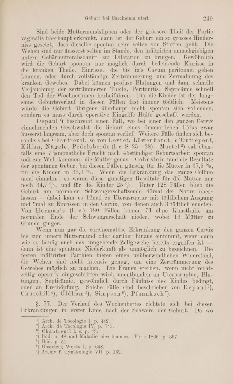 Sind beide Muttermundslippen oder der grössere Theil der Portio vaginalis überhaupt erkrankt, dann ist der Geburt ein so grosses Hinder- niss gesetzt, dass dieselbe spontan sehr selten von Statten geht. Die Wehen sind nur äusserst selten im Stande, den infiltrirten unnachgiebigen untern Gebärmutterabschnitt zur Dilatation zu bringen. Gewöhnlich wird die Geburt spontan nur möglich durch bedeutende Einrisse in die kranken Theile, Einrisse, die bis in’s Cavum peritonaei gehen können, oder durch vollständige Zertrümmerung und Zermalmung des kranken Gewebes. Dabei können profuse Blutungen und dann schnelle Verjauchung der zertrümmerten Theile, Peritonitis, Septicämie schnell den Tod der Wöchnerinnen herbeiführen. Für die Kinder ist der lang- same Geburtsverlauf in diesen Fällen fast immer tödtlıch. Meistens würde die Geburt übrigens überhaupt nicht spontan sich vollenden, sondern es muss durch operative Eingriffe Hülfe geschafft werden. Depaul!) beschreibt einen Fall, wo bei einer den ganzen Cervix einnehmenden Geschwulst die Geburt eines 6monatlichen Fötus zwar äusserst langsam, aber doch spontan verlief. Weitere Fälle finden sich be- sonders bei Chantreuil, so von Levret, Löwenhardt, d’Outrepont, . Kilian, Nägele, Pedelaborde (l. c. S.25—28). Martel?) sah eben- falls eine 7!/emonatliche Frucht nach 4östündiger Geburtsarbeit spontan todt zur Welt kommen ; die Mutter genas. Cohnstein fand die Resultate der spontanen Geburt bei diesen Fällen günstig für die Mütter in 37,5 °o, für die Kinder in 33,3 %b. Wenn die Erkrankung das ganze Collum uteri einnahm, so waren diese günstigen Resultate für die Mütter nur noch 34,7 °o, und für die Kinder 25 °o. Unter 128 Fällen blieb die Geburt am normalen Schwangerschaftsende 47mal der Natur über- lassen — dabei kam es 12mal zu Uterusruptur mit tödtlichem Ausgang und 5mal zu Einrissen in den Üervix, von denen auch 3 tödtlich endeten. Von Herman’s (l. ec.) 180 Fällen kamen 51 ohne Kunsthülfe am normalen Ende der Schwangerschaft nieder, wobei 16 Mütter zu Grunde gingen. Wenn nun gar die carcinomatöse Erkrankung den ganzen Cervix bis zum innern Muttermund oder darüber hinaus einnimmt, wenn dann wie so häufig auch das umgebende Zellgewebe bereits ergriffen ist — dann ist eine spontane Niederkunft als unmöglich zu bezeichnen. Die festen infiltrirten Parthien bieten einen unüberwindlichen Widerstand, die Wehen sind nicht intensiv genug, um eine Zertrümmerung des Gewebes möglich zu machen. Die Frauen sterben, wenn nicht recht- zeitig operativ eingeschritten wird, unentbunden an Uterusruptur, Blu- tungen, Septicämie, gewöhnlich durch Fäulniss des Kindes bedingt, oder an Erschöpfung. Solche Fälle sind beschrieben von Depaul?), Churchill®), Oldham?°), Simpson), Pfannkuch’). S. 77. Der Verlauf des Wochenbettes richtete sich bei diesen Erkrankungen in erster Linie nach der Schwere der Geburt. Da wo !) Arch. de Tocologie I, p. 442. ?) Arch. de Tocologie IV, p. 745. ®) Chantreuill. c. p. 43. *) Ibid. p. 48 und Maladies des femmes. Paris 1866, p. 397. °) Ibid. p. 51. 6) Obstetric. Works I, p. 648.