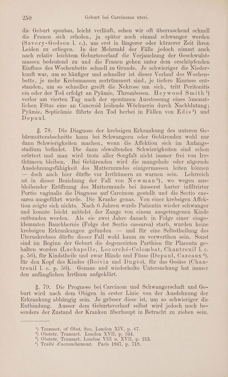 die Geburt spontan, leicht verläuft, sehen wir oft überraschend schnell die Frauen sich erholen, ja später noch einmal schwanger werden (Savory-Godson |. c.), um erst in längerer oder kürzerer Zeit ihren Leiden zu erliegen. In der Mehrzahl der Fälle jedoch nimmt auch nach relativ leichtem Geburtsverlauf die Verjauchung der Geschwulst- massen bedeutend zu und die Frauen gehen unter dem erschöpfenden Einfluss des Wochenbetts schnell zu Grunde. Je schwieriger die Nieder- kunft war, um so häufiger und schneller ist dieser Verlauf des Wochen- betts, je mehr Krebsmassen zertrümmert sind, je tiefere Einrisse ent- standen, um so schneller greift die Nekrose um sich, tritt Peritonitis ein oder der Tod erfolgt an Pyämie, Thrombosen. Heywood Smith!) verlor am vierten Tag nach der spontanen Ausstossung eines 5monat- lichen Fötus eine an Cancroid leidende Wöchnerin durch Nachblutung;; Pyämie, Septicämie führte den Tod herbei in Fällen von Edis?’) und Depaul. S. 78. Die Diagnose der krebsigen Erkrankung des unteren Ge- ee $ . > ß O ie) bärmutterabschnitts kann bei Schwangern oder Gebärenden wohl nur dann Schwierigkeiten machen, wenn die Affektion sich im Anfangs- stadium befindet. Die dann obwaltenden Schwierigkeiten sind schon erörtert und man wird trotz aller Sorgfalt nicht immer frei von Irr- thümern bleiben. Bei Gebärenden wird die mangelnde oder zögernde Ausdehnungsfähigkeit des Muttermundes einigermassen leiten können — doch auch hier dürfte vor Irrthümern zu warnen sein. Lehrreich ist in dieser Beziehung der Fall von Newman’), wo wegen aus- bleibender Eröffnung des Muttermunds bei äusserst harter infiltrirter Portio vaginalis die Diagnose auf Oarcinom gestellt und die Sectio cae- sarea ausgeführt wurde. Die Kranke genas. Von einer krebsigen Affek- tion zeigte sich nichts. Nach 6 Jahren wurde Patientin wieder schwanger und konnte leicht mittelst der Zange von einem ausgetragenen Kinde entbunden werden. Als sie zwei Jahre danach in Folge einer einge- klemmten Bauchhernie (Folge der Sectio caesarea) starb, wurden keine krebsigen Erkrankungen gefunden — und für eine Selbstheilung des Uteruskrebses dürfte dieser Fall wohl kaum zu verwerthen sein. Sonst sind im Beginn der Geburt die degenerirten Parthien für Placenta ge- halten worden (Lachapelle, Lecorche-Colombat, Chantreuill. c. p- 56), für Kindstheile und zwar Hände und Füsse (Depaul, Cazeaux), für den Kopf des Kindes (Boivin und Duges), für das Gesäss (Chan- treuil 1. c. p. 56). Genaue und wiederholte Untersuchung hat immer den anfänglichen Irrthum aufgeklärt. $. 79. Die Prognose bei Carcinom und Schwangerschaft und Ge- burt wird nach dem Obigen in erster Linie von der Ausdehnung der Erkrankung abhängig sein. Je grösser diese ist, um so schwieriger die Entbindung. Ausser dem Geburtsverlauf selbst wird jedoch noch be- sonders der Zustand der Kranken überhaupt in Betracht zu ziehen sein. I) Transact. of Obst. Soc. London XIV. p. 67. ?) Obstetr. Transact. London XVI, p. 344. 3%) Obstetr. Transact. London VII u. XVII, p. 213. *) Traite d’accouchement. Paris 1867, p. 718.
