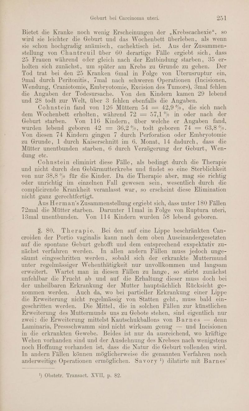 Bietet die Kranke noch wenig Erscheinungen der „Krebscachexie*, so wird sie leichter die @eburt und das Wochenbett überleben, als wenn sie schon hochgradig anämisch, cachektisch ist. Aus der Zusammen- stellung von Chantreuil über 60 derartige Fälle ergiebt sich, dass 25 Frauen während oder gleich nach der Entbindung starben, 35 er- holten sich zunächst, um später am Krebs zu Grunde zu gehen. Der Tod trat bei den 25 Kranken 6mal in Folge von Uterusruptur ein, 9mal durch Peritonitis, 7mal nach schweren Operationen (Incisionen, Wendung, Craniotomie, Embryotomie, Excision des Tumors), 3mal fehlen die Angaben der Todesursache. Von den Kindern kamen 29 lebend und 28 todt zur Welt, über 3 fehlen ebenfalls die Angaben. Cohnstein fand von 126 Müttern 54 — 42,9 °o, die sich nach dem Wochenbett erholten, während 72 —= 57,1°”o im oder nach der Geburt starben. Von 116 Kindern, über welche er Angaben fand, wurden lebend geboren 42 —= 36,2%, todt geboren 74 —= 63,8 'h. Von diesen 74 Kindern gingen 7 durch Perforation oder Embryotomie zu Grunde, 1 durch Kaiserschnitt im 6. Monat, 14 dadurch, dass die Mütter unentbunden starben, 6 durch Verzögerung der Geburt, Wen- dung etc. Cohnstein eliminirt diese Fälle, als bedingt durch die Therapie und nicht durch den Gebärmutterkrebs und findet so eine Sterblichkeit von nur 38,8% für die Kinder. Da die Therapie aber, mag sie richtig oder unrichtig im einzelnen Fall gewesen sein, wesentlich durch die complicirende Krankheit veranlasst war, so erscheint diese Elimination nicht ganz gerechtfertigt. Aus Herman’s Zusammenstellung ergiebt sich, dass unter 180 Fällen 72mal die Mütter starben. Darunter 11mal in Folge von Ruptura uteri, 13mal unentbunden. Von 114 Kindern wurden 58 lebend geboren. S. 80. Therapie. Bei den auf eine Lippe beschränkten Oan- croiden der Portio vaginalis kann nach dem oben Auseinandergesetzten auf die spontane Geburt gehofft und dem entsprechend exspektativ zu- nächst verfahren werden. In allen andern Fällen muss jedoch unge- säumt eingeschritten werden, sobald sich der erkrankte Muttermund unter regelmässiger Wehenthätigkeit nur unvollkommen und langsam erweitert. Wartet man in diesen Fällen zu lange, so stirbt zunächst unfehlbar die Frucht ab und auf die Erhaltung dieser muss doch bei der unheilbaren Erkrankung der Mutter hauptsächlich Rücksicht ge- nommen werden. Auch da, wo bei partieller Erkrankung einer Lippe die Erweiterung nicht regelmässig von Statten geht, muss bald ein- geschritten werden. Die Mittel, die in solchen Fällen zur künstlichen Erweiterung des Muttermunds uns zu Gebote stehen, sind eigentlich nur zwei: die Erweiterung mittelst Kautschukballons von Barnes — denn Laminaria, Pressschwamm sind nicht wirksam genug — und Incisionen in die erkrankten Gewebe. Beides ist nur da ausreichend, wo kräftige Wehen vorhanden sind und der Ausdehnung des Krebses nach wenigstens noch Hoffnung vorhanden ist, dass die Natur die Geburt vollenden wird. In andern Fällen können möglicherweise die genannten Verfahren noch anderweitige Operationen ermöglichen. Savory !) dilatirte mit Barnes’ I) Obstetr. Transact. XVII, p. 82.